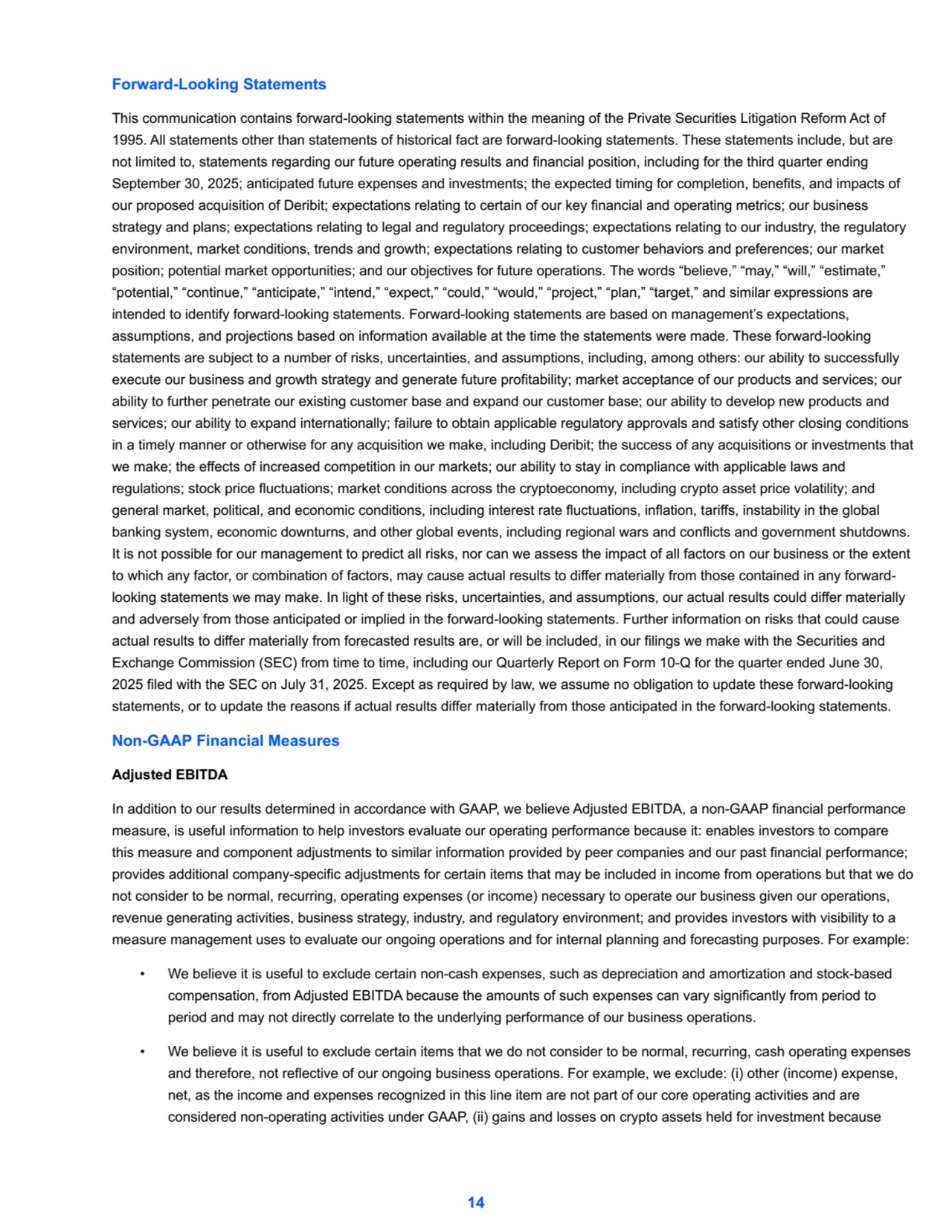 Forward-Looking Statements
This communication contains forward-looking statements within the meaning of the Private Securities Litigation Reform Act of 
1995. All statements other than statements of historical fact are forward-looking statements. These statements include, but are 
not limited to, statements regarding our future operating results and financial position, including for the third quarter ending 
September 30, 2025; anticipated future expenses and investments; the expected timing for completion, benefits, and impacts of 
our proposed acquisition of Deribit; expectations relating to certain of our key financial and operating metrics; our business 
strategy and plans; expectations relating to legal and regulatory proceedings; expectations relating to our industry, the regulatory 
environment, market conditions, trends and growth; expectations relating to customer behaviors and preferences; our market 
position; potential market opportunities; and our objectives for future operations. The words “believe,” “may,” “will,” “estimate,” 
“potential,” “continue,” “anticipate,” “intend,” “expect,” “could,” “would,” “project,” “plan,” “target,” and similar expressions are 
intended to identify forward-looking statements. Forward-looking statements are based on management’s expectations, 
assumptions, and projections based on information available at the time the statements were made. These forward-looking 
statements are subject to a number of risks, uncertainties, and assumptions, including, among others: our ability to successfully 
execute our business and growth strategy and generate future profitability; market acceptance of our products and services; our 
ability to further penetrate our existing customer base and expand our customer base; our ability to develop new products and 
services; our ability to expand internationally; failure to obtain applicable regulatory approvals and satisfy other closing conditions 
in a timely manner or otherwise for any acquisition we make, including Deribit; the success of any acquisitions or investments that 
we make; the effects of increased competition in our markets; our ability to stay in compliance with applicable laws and 
regulations; stock price fluctuations; market conditions across the cryptoeconomy, including crypto asset price volatility; and 
general market, political, and economic conditions, including interest rate fluctuations, inflation, tariffs, instability in the global 
banking system, economic downturns, and other global events, including regional wars and conflicts and government shutdowns. 
It is not possible for our management to predict all risks, nor can we assess the impact of all factors on our business or the extent 
to which any factor, or combination of factors, may cause actual results to differ materially from those contained in any forwardlooking statements we may make. In light of these risks, uncertainties, and assumptions, our actual results could differ materially 
and adversely from those anticipated or implied in the forward-looking statements. Further information on risks that could cause 
actual results to differ materially from forecasted results are, or will be included, in our filings we make with the Securities and 
Exchange Commission (SEC) from time to time, including our Quarterly Report on Form 10-Q for the quarter ended June 30, 
2025 filed with the SEC on July 31, 2025. Except as required by law, we assume no obligation to update these forward-looking 
statements, or to update the reasons if actual results differ materially from those anticipated in the forward-looking statements.
Non-GAAP Financial Measures
Adjusted EBITDA
In addition to our results determined in accordance with GAAP, we believe Adjusted EBITDA, a non-GAAP financial performance 
measure, is useful information to help investors evaluate our operating performance because it: enables investors to compare 
this measure and component adjustments to similar information provided by peer companies and our past financial performance; 
provides additional company-specific adjustments for certain items that may be included in income from operations but that we do 
not consider to be normal, recurring, operating expenses (or income) necessary to operate our business given our operations, 
revenue generating activities, business strategy, industry, and regulatory environment; and provides investors with visibility to a 
measure management uses to evaluate our ongoing operations and for internal planning and forecasting purposes. For example:
• We believe it is useful to exclude certain non-cash expenses, such as depreciation and amortization and stock-based 
compensation, from Adjusted EBITDA because the amounts of such expenses can vary significantly from period to 
period and may not directly correlate to the underlying performance of our business operations.
• We believe it is useful to exclude certain items that we do not consider to be normal, recurring, cash operating expenses 
and therefore, not reflective of our ongoing business operations. For example, we exclude: (i) other (income) expense, 
net, as the income and expenses recognized in this line item are not part of our core operating activities and are 
considered non-operating activities under GAAP, (ii) gains and losses on crypto assets held for investment because 
14