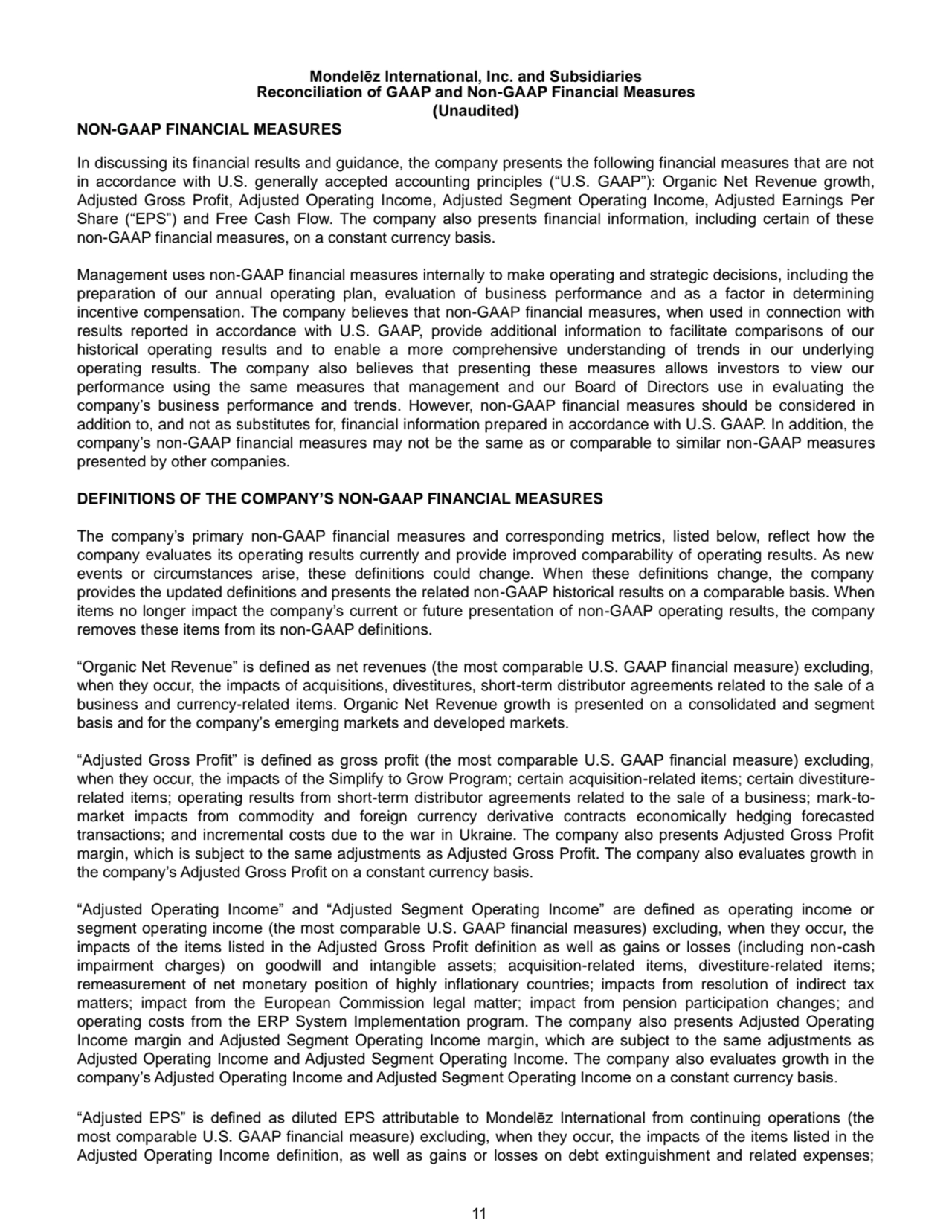 11
Mondelēz International, Inc. and Subsidiaries
Reconciliation of GAAP and Non-GAAP Financial Measures
(Unaudited)
NON-GAAP FINANCIAL MEASURES
In discussing its financial results and guidance, the company presents the following financial measures that are not 
in accordance with U.S. generally accepted accounting principles (“U.S. GAAP”): Organic Net Revenue growth, 
Adjusted Gross Profit, Adjusted Operating Income, Adjusted Segment Operating Income, Adjusted Earnings Per 
Share (“EPS”) and Free Cash Flow. The company also presents financial information, including certain of these 
non-GAAP financial measures, on a constant currency basis.
Management uses non-GAAP financial measures internally to make operating and strategic decisions, including the 
preparation of our annual operating plan, evaluation of business performance and as a factor in determining 
incentive compensation. The company believes that non-GAAP financial measures, when used in connection with 
results reported in accordance with U.S. GAAP, provide additional information to facilitate comparisons of our 
historical operating results and to enable a more comprehensive understanding of trends in our underlying 
operating results. The company also believes that presenting these measures allows investors to view our 
performance using the same measures that management and our Board of Directors use in evaluating the 
company’s business performance and trends. However, non-GAAP financial measures should be considered in 
addition to, and not as substitutes for, financial information prepared in accordance with U.S. GAAP. In addition, the 
company’s non-GAAP financial measures may not be the same as or comparable to similar non-GAAP measures 
presented by other companies.
DEFINITIONS OF THE COMPANY’S NON-GAAP FINANCIAL MEASURES
The company’s primary non-GAAP financial measures and corresponding metrics, listed below, reflect how the 
company evaluates its operating results currently and provide improved comparability of operating results. As new 
events or circumstances arise, these definitions could change. When these definitions change, the company 
provides the updated definitions and presents the related non-GAAP historical results on a comparable basis. When 
items no longer impact the company’s current or future presentation of non-GAAP operating results, the company 
removes these items from its non-GAAP definitions.
“Organic Net Revenue” is defined as net revenues (the most comparable U.S. GAAP financial measure) excluding, 
when they occur, the impacts of acquisitions, divestitures, short-term distributor agreements related to the sale of a 
business and currency-related items. Organic Net Revenue growth is presented on a consolidated and segment 
basis and for the company’s emerging markets and developed markets.
“Adjusted Gross Profit” is defined as gross profit (the most comparable U.S. GAAP financial measure) excluding, 
when they occur, the impacts of the Simplify to Grow Program; certain acquisition-related items; certain divestiturerelated items; operating results from short-term distributor agreements related to the sale of a business; mark-tomarket impacts from commodity and foreign currency derivative contracts economically hedging forecasted 
transactions; and incremental costs due to the war in Ukraine. The company also presents Adjusted Gross Profit 
margin, which is subject to the same adjustments as Adjusted Gross Profit. The company also evaluates growth in 
the company’s Adjusted Gross Profit on a constant currency basis.
“Adjusted Operating Income” and “Adjusted Segment Operating Income” are defined as operating income or 
segment operating income (the most comparable U.S. GAAP financial measures) excluding, when they occur, the 
impacts of the items listed in the Adjusted Gross Profit definition as well as gains or losses (including non-cash 
impairment charges) on goodwill and intangible assets; acquisition-related items, divestiture-related items; 
remeasurement of net monetary position of highly inflationary countries; impacts from resolution of indirect tax 
matters; impact from the European Commission legal matter; impact from pension participation changes; and 
operating costs from the ERP System Implementation program. The company also presents Adjusted Operating 
Income margin and Adjusted Segment Operating Income margin, which are subject to the same adjustments as 
Adjusted Operating Income and Adjusted Segment Operating Income. The company also evaluates growth in the 
company’s Adjusted Operating Income and Adjusted Segment Operating Income on a constant currency basis.
“Adjusted EPS” is defined as diluted EPS attributable to Mondelēz International from continuing operations (the 
most comparable U.S. GAAP financial measure) excluding, when they occur, the impacts of the items listed in the 
Adjusted Operating Income definition, as well as gains or losses on debt extinguishment and related expenses; 