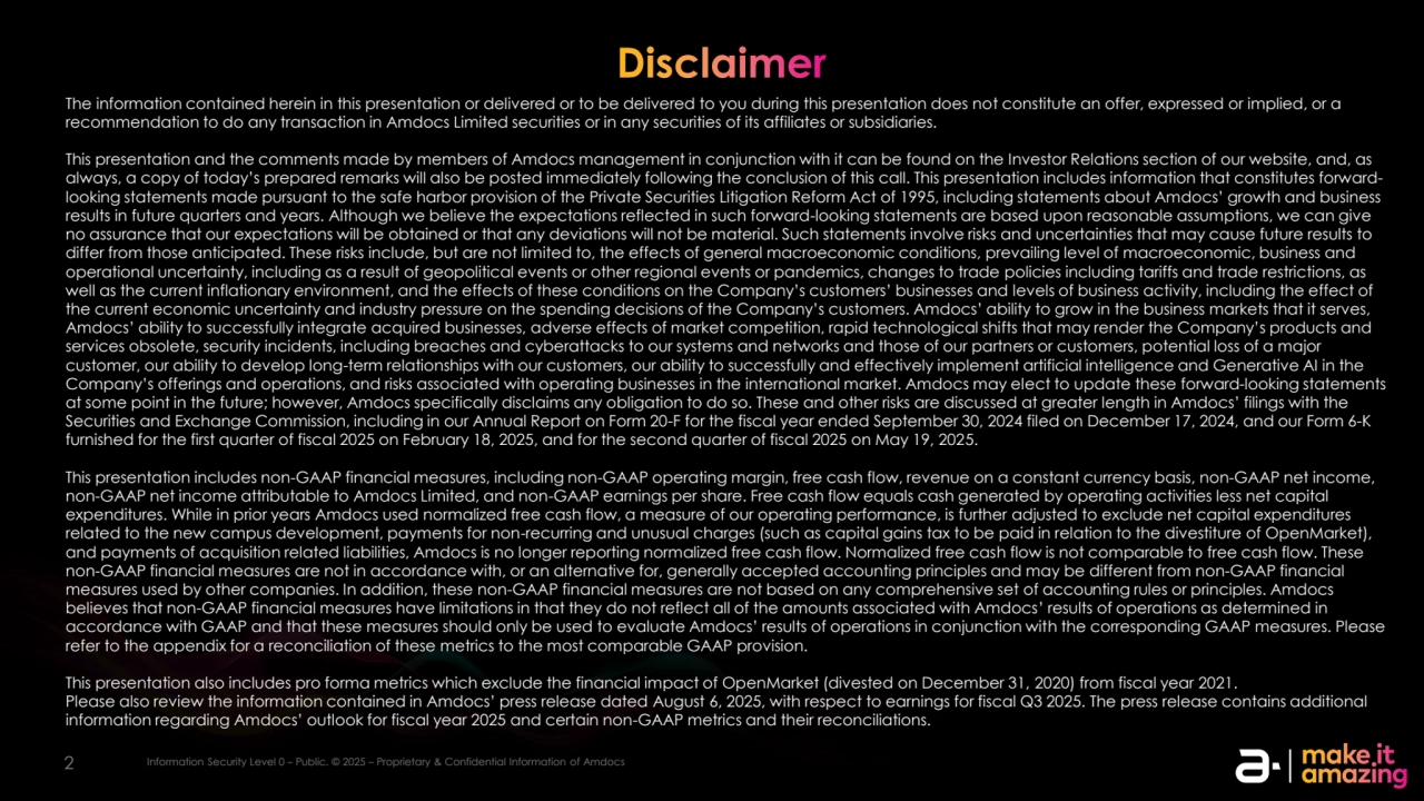2 Information Security Level 2 – Sensitive. © 2025 – Proprietary & Confidential Information of Amdocs
Disclaimer
The information contained herein in this presentation or delivered or to be delivered to you during this presentation does not constitute an offer, expressed or implied, or a 
recommendation to do any transaction in Amdocs Limited securities or in any securities of its affiliates or subsidiaries.
This presentation and the comments made by members of Amdocs management in conjunction with it can be found on the Investor Relations section of our website, and, as 
always, a copy of today’s prepared remarks will also be posted immediately following the conclusion of this call. This presentation includes information that constitutes forwardlooking statements made pursuant to the safe harbor provision of the Private Securities Litigation Reform Act of 1995, including statements about Amdocs’ growth and business 
results in future quarters and years. Although we believe the expectations reflected in such forward-looking statements are based upon reasonable assumptions, we can give 
no assurance that our expectations will be obtained or that any deviations will not be material. Such statements involve risks and uncertainties that may cause future results to 
differ from those anticipated. These risks include, but are not limited to, the effects of general macroeconomic conditions, prevailing level of macroeconomic, business and 
operational uncertainty, including as a result of geopolitical events or other regional events or pandemics, changes to trade policies including tariffs and trade restrictions, as 
well as the current inflationary environment, and the effects of these conditions on the Company’s customers’ businesses and levels of business activity, including the effect of 
the current economic uncertainty and industry pressure on the spending decisions of the Company’s customers. Amdocs’ ability to grow in the business markets that it serves, 
Amdocs’ ability to successfully integrate acquired businesses, adverse effects of market competition, rapid technological shifts that may render the Company’s products and 
services obsolete, security incidents, including breaches and cyberattacks to our systems and networks and those of our partners or customers, potential loss of a major 
customer, our ability to develop long-term relationships with our customers, our ability to successfully and effectively implement artificial intelligence and Generative AI in the 
Company’s offerings and operations, and risks associated with operating businesses in the international market. Amdocs may elect to update these forward-looking statements 
at some point in the future; however, Amdocs specifically disclaims any obligation to do so. These and other risks are discussed at greater length in Amdocs’ filings with the 
Securities and Exchange Commission, including in our Annual Report on Form 20-F for the fiscal year ended September 30, 2024 filed on December 17, 2024, and our Form 6-K 
furnished for the first quarter of fiscal 2025 on February 18, 2025, and for the second quarter of fiscal 2025 on May 19, 2025.
This presentation includes non-GAAP financial measures, including non-GAAP operating margin, free cash flow, revenue on a constant currency basis, non-GAAP net income, 
non-GAAP net income attributable to Amdocs Limited, and non-GAAP earnings per share. Free cash flow equals cash generated by operating activities less net capital 
expenditures. While in prior years Amdocs used normalized free cash flow, a measure of our operating performance, is further adjusted to exclude net capital expenditures 
related to the new campus development, payments for non-recurring and unusual charges (such as capital gains tax to be paid in relation to the divestiture of OpenMarket), 
and payments of acquisition related liabilities, Amdocs is no longer reporting normalized free cash flow. Normalized free cash flow is not comparable to free cash flow. These 
non-GAAP financial measures are not in accordance with, or an alternative for, generally accepted accounting principles and may be different from non-GAAP financial 
measures used by other companies. In addition, these non-GAAP financial measures are not based on any comprehensive set of accounting rules or principles. Amdocs 
believes that non-GAAP financial measures have limitations in that they do not reflect all of the amounts associated with Amdocs’ results of operations as determined in 
accordance with GAAP and that these measures should only be used to evaluate Amdocs’ results of operations in conjunction with the corresponding GAAP measures. Please 
refer to the appendix for a reconciliation of these metrics to the most comparable GAAP provision.
This presentation also includes pro forma metrics which exclude the financial impact of OpenMarket (divested on December 31, 2020) from fiscal year 2021.
Please also review the information contained in Amdocs’ press release dated August 6, 2025, with respect to earnings for fiscal Q3 2025. The press release contains additional 
information regarding Amdocs’ outlook for fiscal year 2025 and certain non-GAAP metrics and their reconciliations.
2 Information Security Level 0 – Public. © 2025 – Proprietary & Confidential Information of Amdocs