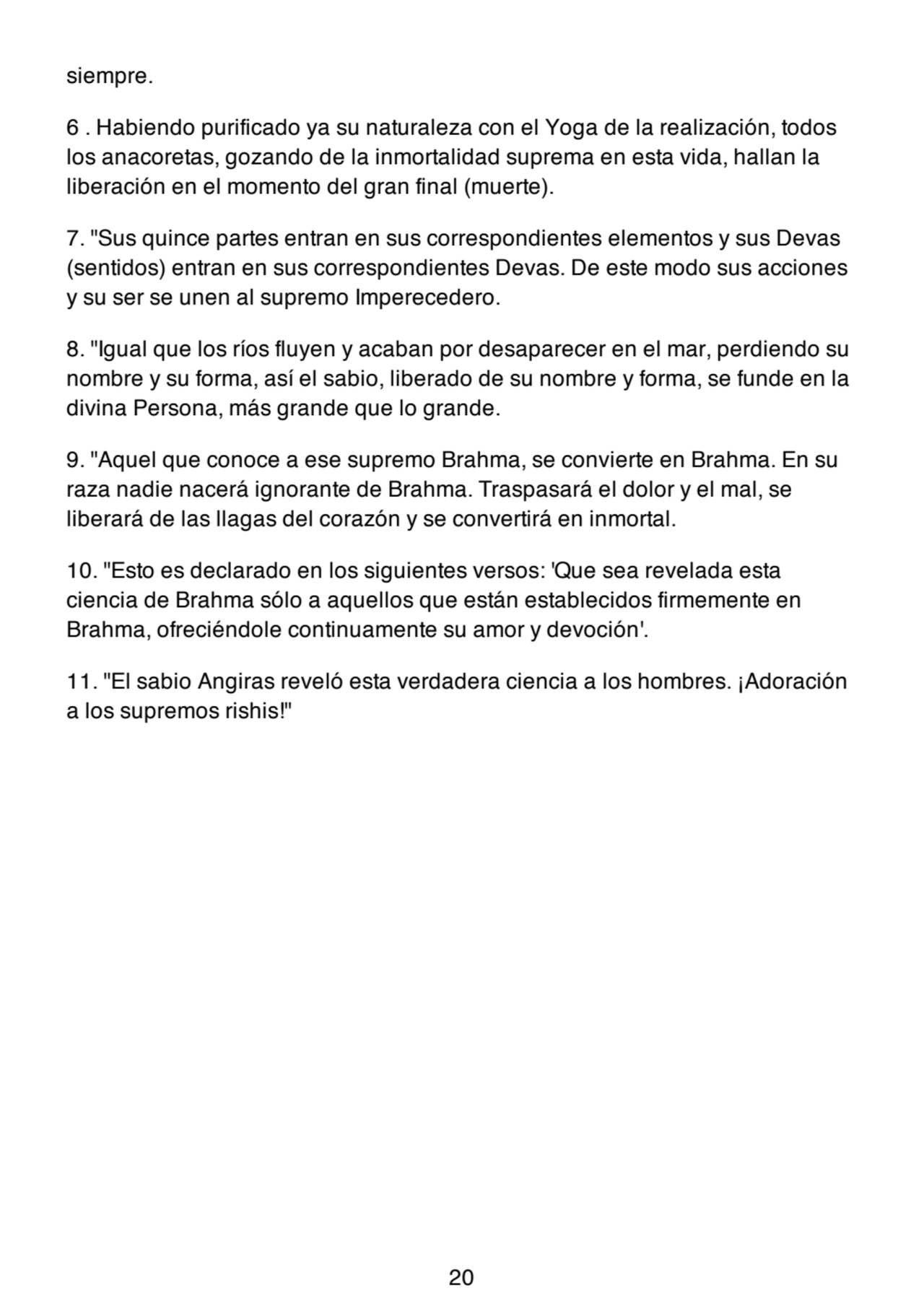 siempre.
6 . Habiendo purificado ya su naturaleza con el Yoga de la realización, todos
los anacoretas, gozando de la inmortalidad suprema en esta vida, hallan la
liberación en el momento del gran final (muerte).
7. "Sus quince partes entran en sus correspondientes elementos y sus Devas
(sentidos) entran en sus correspondientes Devas. De este modo sus acciones
y su ser se unen al supremo Imperecedero.
8. "Igual que los ríos fluyen y acaban por desaparecer en el mar, perdiendo su
nombre y su forma, así el sabio, liberado de su nombre y forma, se funde en la
divina Persona, más grande que lo grande.
9. "Aquel que conoce a ese supremo Brahma, se convierte en Brahma. En su
raza nadie nacerá ignorante de Brahma. Traspasará el dolor y el mal, se
liberará de las llagas del corazón y se convertirá en inmortal.
10. "Esto es declarado en los siguientes versos: 'Que sea revelada esta
ciencia de Brahma sólo a aquellos que están establecidos firmemente en
Brahma, ofreciéndole continuamente su amor y devoción'.
11. "El sabio Angiras reveló esta verdadera ciencia a los hombres. ¡Adoración
a los supremos rishis!"
20