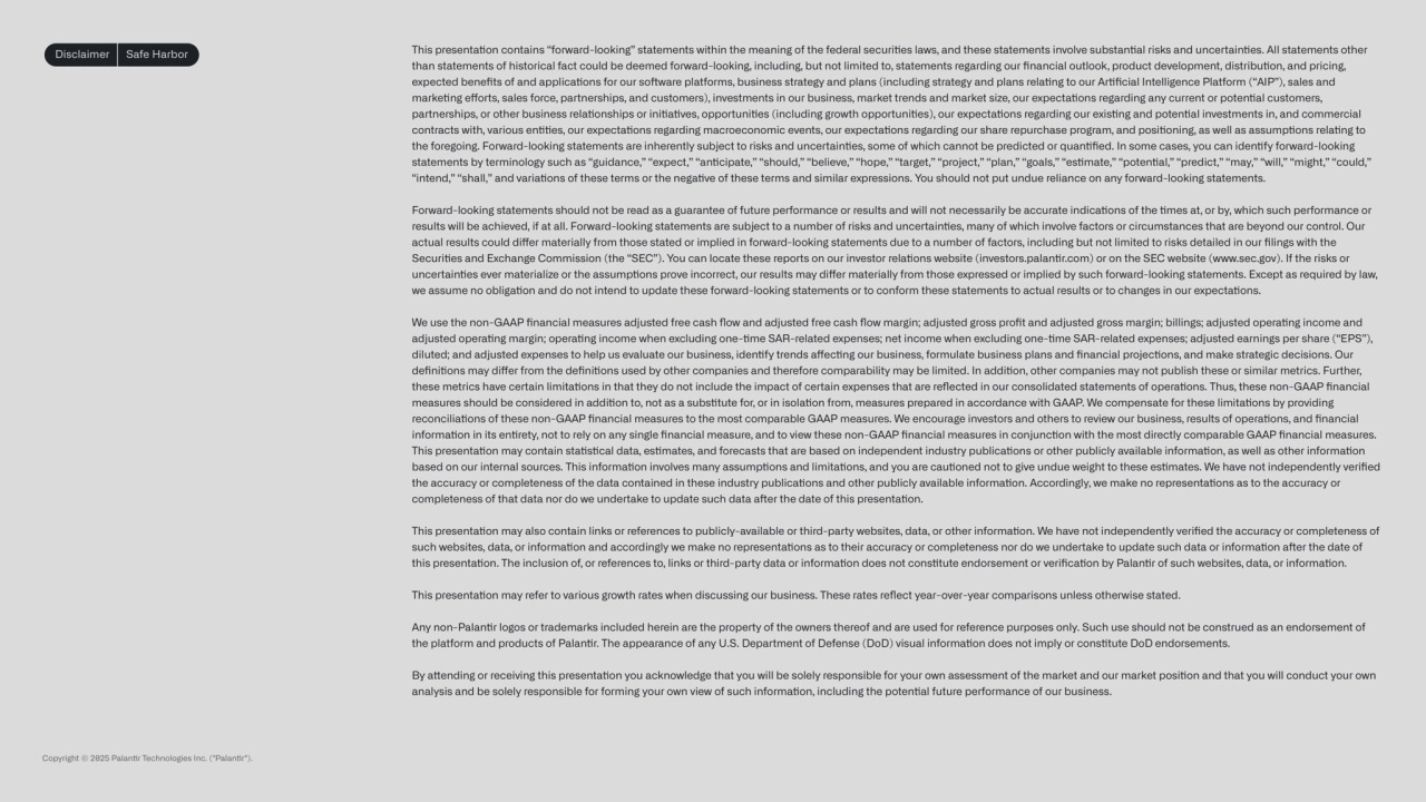 Disclaimer Safe Harbor This presentaon contains “forward-looking” statements within the meaning of the federal securies laws, and these statements involve substanal risks and uncertaines. All statements other 
than statements of historical fact could be deemed forward-looking, including, but not limited to, statements regarding our financial outlook, product development, distribuon, and pricing, 
expected benefits of and applicaons for our soware platforms, business strategy and plans (including strategy and plans relang to our Arficial Intelligence Platform (“AIP”), sales and 
markeng eorts, sales force, partnerships, and customers), investments in our business, market trends and market size, our expectaons regarding any current or potenal customers, 
partnerships, or other business relaonships or iniaves, opportunies (including growth opportunies), our expectaons regarding our exisng and potenal investments in, and commercial 
contracts with, various enes, our expectaons regarding macroeconomic events, our expectaons regarding our share repurchase program, and posioning, as well as assumpons relang to 
the foregoing. Forward-looking statements are inherently subject to risks and uncertaines, some of which cannot be predicted or quanfied. In some cases, you can idenfy forward-looking 
statements by terminology such as “guidance,” “expect,” “ancipate,” “should,” “believe,” “hope,” “target,” “project,” “plan,” “goals,” “esmate,” “potenal,” “predict,” “may,” “will,” “might,” “could,” 
“intend,” “shall,” and variaons of these terms or the negave of these terms and similar expressions. You should not put undue reliance on any forward-looking statements.
Forward-looking statements should not be read as a guarantee of future performance or results and will not necessarily be accurate indicaons of the mes at, or by, which such performance or 
results will be achieved, if at all. Forward-looking statements are subject to a number of risks and uncertaines, many of which involve factors or circumstances that are beyond our control. Our 
actual results could dier materially from those stated or implied in forward-looking statements due to a number of factors, including but not limited to risks detailed in our filings with the 
Securies and Exchange Commission (the “SEC”). You can locate these reports on our investor relaons website (investors.palanr.com) or on the SEC website (www.sec.gov). If the risks or 
uncertaines ever materialize or the assumpons prove incorrect, our results may dier materially from those expressed or implied by such forward-looking statements. Except as required by law, 
we assume no obligaon and do not intend to update these forward-looking statements or to conform these statements to actual results or to changes in our expectaons.
We use the non-GAAP financial measures adjusted free cash flow and adjusted free cash flow margin; adjusted gross profit and adjusted gross margin; billings; adjusted operang income and 
adjusted operang margin; operang income when excluding one-me SAR-related expenses; net income when excluding one-me SAR-related expenses; adjusted earnings per share (“EPS”), 
diluted; and adjusted expenses to help us evaluate our business, idenfy trends aecng our business, formulate business plans and financial projecons, and make strategic decisions. Our 
definions may dier from the definions used by other companies and therefore comparability may be limited. In addion, other companies may not publish these or similar metrics. Further, 
these metrics have certain limitaons in that they do not include the impact of certain expenses that are reflected in our consolidated statements of operaons. Thus, these non-GAAP financial 
measures should be considered in addion to, not as a substute for, or in isolaon from, measures prepared in accordance with GAAP. We compensate for these limitaons by providing 
reconciliaons of these non-GAAP financial measures to the most comparable GAAP measures. We encourage investors and others to review our business, results of operaons, and financial 
informaon in its enrety, not to rely on any single financial measure, and to view these non-GAAP financial measures in conjuncon with the most directly comparable GAAP financial measures.
This presentaon may contain stascal data, esmates, and forecasts that are based on independent industry publicaons or other publicly available informaon, as well as other informaon 
based on our internal sources. This informaon involves many assumpons and limitaons, and you are cauoned not to give undue weight to these esmates. We have not independently verified 
the accuracy or completeness of the data contained in these industry publicaons and other publicly available informaon. Accordingly, we make no representaons as to the accuracy or 
completeness of that data nor do we undertake to update such data aer the date of this presentaon.
This presentaon may also contain links or references to publicly-available or third-party websites, data, or other informaon. We have not independently verified the accuracy or completeness of 
such websites, data, or informaon and accordingly we make no representaons as to their accuracy or completeness nor do we undertake to update such data or informaon aer the date of 
this presentaon. The inclusion of, or references to, links or third-party data or informaon does not constute endorsement or verificaon by Palanr of such websites, data, or informaon.
This presentaon may refer to various growth rates when discussing our business. These rates reflect year-over-year comparisons unless otherwise stated.
Any non-Palanr logos or trademarks included herein are the property of the owners thereof and are used for reference purposes only. Such use should not be construed as an endorsement of 
the platform and products of Palanr. The appearance of any U.S. Department of Defense (DoD) visual informaon does not imply or constute DoD endorsements.
By aending or receiving this presentaon you acknowledge that you will be solely responsible for your own assessment of the market and our market posion and that you will conduct your own 
analysis and be solely responsible for forming your own view of such informaon, including the potenal future performance of our business.
Copyright © 2025 Palanr Technologies Inc. ("Palanr").