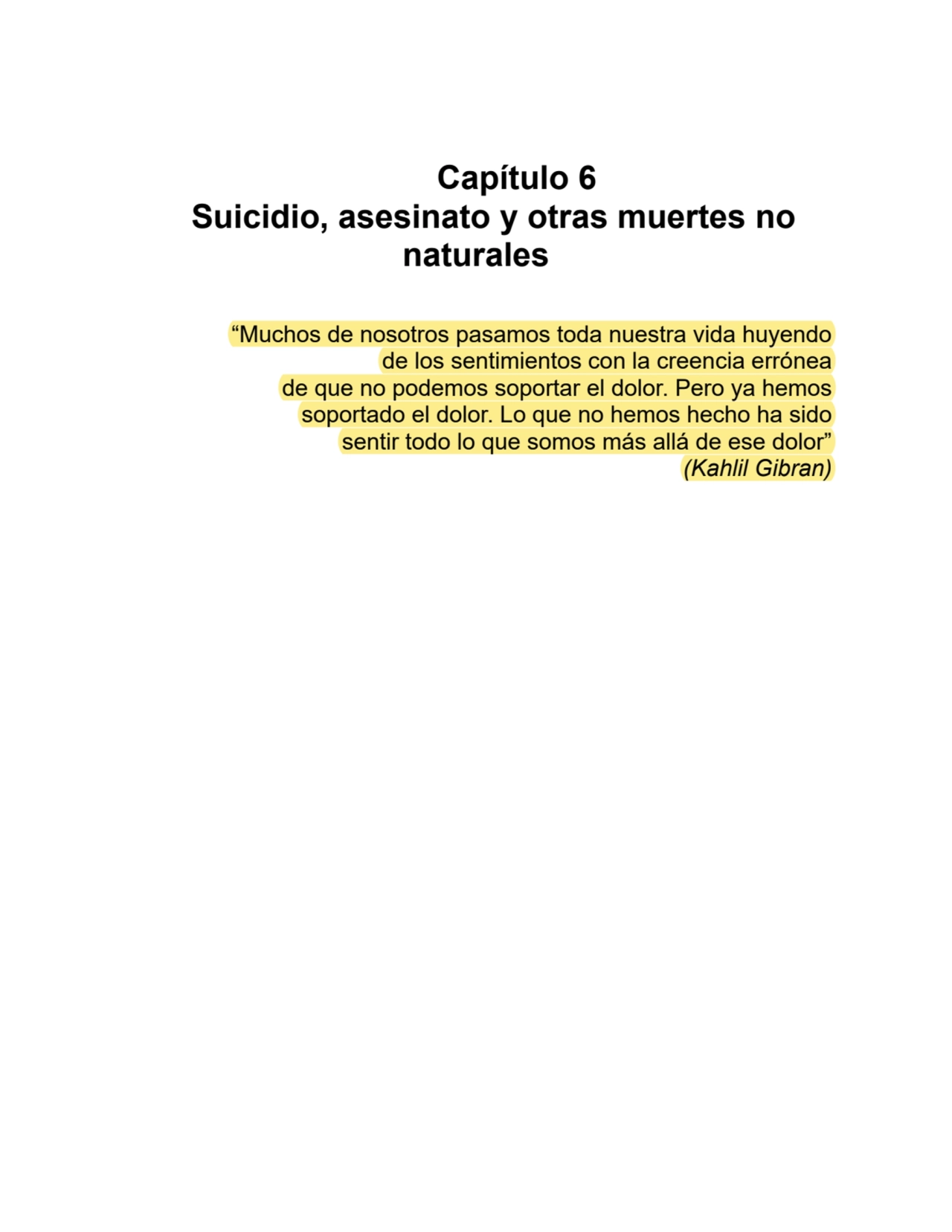 Capítulo 6
Suicidio, asesinato y otras muertes no
naturales
“Muchos de nosotros pasamos toda nuestra vida huyendo
de los sentimientos con la creencia errónea
de que no podemos soportar el dolor. Pero ya hemos
soportado el dolor. Lo que no hemos hecho ha sido
sentir todo lo que somos más allá de ese dolor”
(Kahlil Gibran)