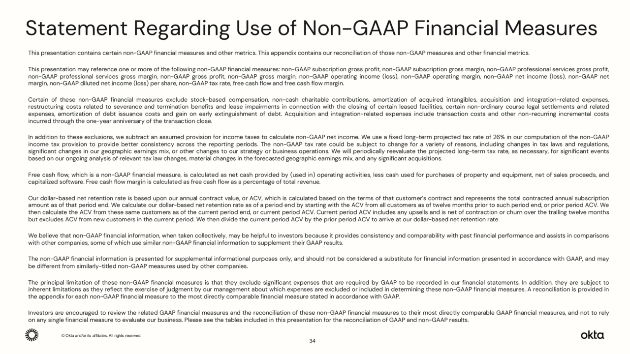 © Okta and/or its affiliates. All rights reserved. Confidential Information of Okta – For Recipient’s Internal Use Only.
Statement Regarding Use of Non-GAAP Financial Measures
This presentation contains certain non-GAAP financial measures and other metrics. This appendix contains our reconciliation of those non-GAAP measures and other financial metrics.
This presentation may reference one or more of the following non-GAAP financial measures: non-GAAP subscription gross profit, non-GAAP subscription gross margin, non-GAAP professional services gross profit,
non-GAAP professional services gross margin, non-GAAP gross profit, non-GAAP gross margin, non-GAAP operating income (loss), non-GAAP operating margin, non-GAAP net income (loss), non-GAAP net
margin, non-GAAP diluted net income (loss) per share, non-GAAP tax rate, free cash flow and free cash flow margin.
Certain of these non-GAAP financial measures exclude stock-based compensation, non-cash charitable contributions, amortization of acquired intangibles, acquisition and integration-related expenses,
restructuring costs related to severance and termination benefits and lease impairments in connection with the closing of certain leased facilities, certain non-ordinary course legal settlements and related
expenses, amortization of debt issuance costs and gain on early extinguishment of debt. Acquisition and integration-related expenses include transaction costs and other non-recurring incremental costs
incurred through the one-year anniversary of the transaction close.
In addition to these exclusions, we subtract an assumed provision for income taxes to calculate non-GAAP net income. We use a fixed long-term projected tax rate of 26% in our computation of the non-GAAP
income tax provision to provide better consistency across the reporting periods. The non-GAAP tax rate could be subject to change for a variety of reasons, including changes in tax laws and regulations,
significant changes in our geographic earnings mix, or other changes to our strategy or business operations. We will periodically reevaluate the projected long-term tax rate, as necessary, for significant events
based on our ongoing analysis of relevant tax law changes, material changes in the forecasted geographic earnings mix, and any significant acquisitions.
Free cash flow, which is a non-GAAP financial measure, is calculated as net cash provided by (used in) operating activities, less cash used for purchases of property and equipment, net of sales proceeds, and
capitalized software. Free cash flow margin is calculated as free cash flow as a percentage of total revenue.
Our dollar-based net retention rate is based upon our annual contract value, or ACV, which is calculated based on the terms of that customer’s contract and represents the total contracted annual subscription
amount as of that period end. We calculate our dollar-based net retention rate as of a period end by starting with the ACV from all customers as of twelve months prior to such period end, or prior period ACV. We
then calculate the ACV from these same customers as of the current period end, or current period ACV. Current period ACV includes any upsells and is net of contraction or churn over the trailing twelve months
but excludes ACV from new customers in the current period. We then divide the current period ACV by the prior period ACV to arrive at our dollar-based net retention rate.
We believe that non-GAAP financial information, when taken collectively, may be helpful to investors because it provides consistency and comparability with past financial performance and assists in comparisons
with other companies, some of which use similar non-GAAP financial information to supplement their GAAP results.
The non-GAAP financial information is presented for supplemental informational purposes only, and should not be considered a substitute for financial information presented in accordance with GAAP, and may
be different from similarly-titled non-GAAP measures used by other companies.
The principal limitation of these non-GAAP financial measures is that they exclude significant expenses that are required by GAAP to be recorded in our financial statements. In addition, they are subject to
inherent limitations as they reflect the exercise of judgment by our management about which expenses are excluded or included in determining these non-GAAP financial measures. A reconciliation is provided in
the appendix for each non-GAAP financial measure to the most directly comparable financial measure stated in accordance with GAAP.
Investors are encouraged to review the related GAAP financial measures and the reconciliation of these non-GAAP financial measures to their most directly comparable GAAP financial measures, and not to rely
on any single financial measure to evaluate our business. Please see the tables included in this presentation for the reconciliation of GAAP and non-GAAP results.
34