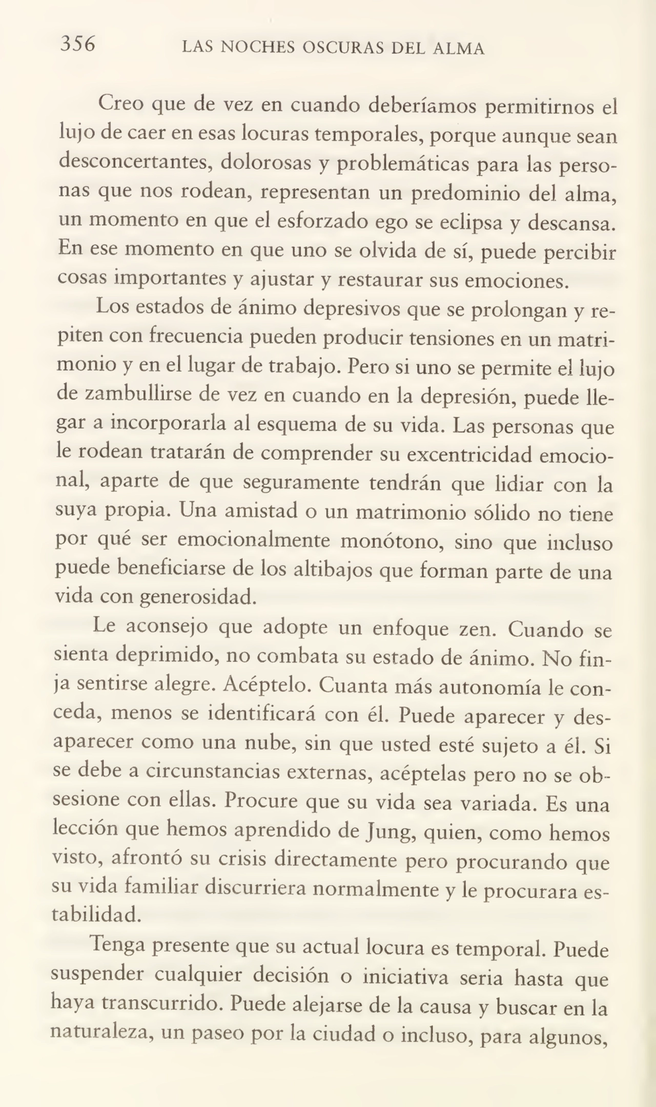 356 LAS NOCHES OSCURAS DEL ALMA
Creo que de vez en cuando deberíamos permitirnos el
lujo de caer en esas locuras temporales, porque aunque sean
desconcertantes, dolorosas y problemáticas para las perso¬
nas que nos rodean, representan un predominio del alma,
un momento en que el esforzado ego se eclipsa y descansa.
En ese momento en que uno se olvida de sí, puede percibir
cosas importantes y ajustar y restaurar sus emociones.
Los estados de ánimo depresivos que se prolongan y re¬
piten con frecuencia pueden producir tensiones en un matri¬
monio y en el lugar de trabajo. Pero si uno se permite el lujo
de zambullirse de vez en cuando en la depresión, puede lle¬
gar a incorporarla al esquema de su vida. Las personas que
le rodean tratarán de comprender su excentricidad emocio¬
nal, aparte de que seguramente tendrán que lidiar con la
suya propia. Una amistad o un matrimonio sólido no tiene
por qué ser emocionalmente monótono, sino que incluso
puede beneficiarse de los altibajos que forman parte de una
vida con generosidad.
Le aconsejo que adopte un enfoque zen. Cuando se
sienta deprimido, no combata su estado de ánimo. No fin¬
ja sentirse alegre. Acéptelo. Cuanta más autonomía le con¬
ceda, menos se identificará con él. Puede aparecer y des¬
aparecer como una nube, sin que usted esté sujeto a él. Si
se debe a circunstancias externas, acéptelas pero no se ob¬
sesione con ellas. Procure que su vida sea variada. Es una
lección que hemos aprendido de Jung, quien, como hemos
visto, afrontó su crisis directamente pero procurando que
su vida familiar discurriera normalmente y le procurara es¬
tabilidad.
Tenga presente que su actual locura es temporal. Puede
suspender cualquier decisión o iniciativa seria hasta que
haya transcurrido. Puede alejarse de la causa y buscar en la
naturaleza, un paseo por la ciudad o incluso, para algunos,