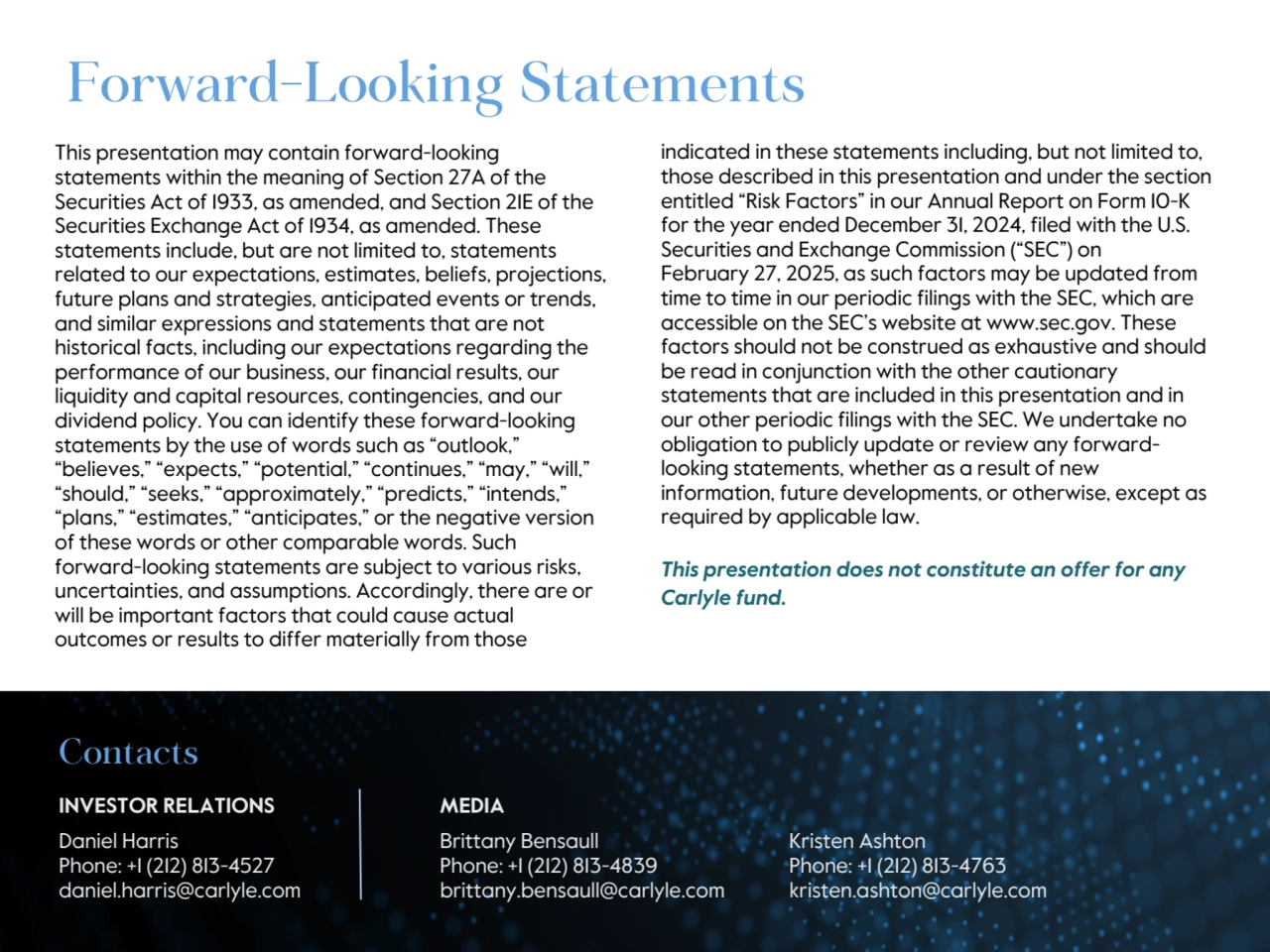 This presentation may contain forward-looking 
statements within the meaning of Section 27A of the 
Securities Act of 1933, as amended, and Section 21E of the 
Securities Exchange Act of 1934, as amended. These 
statements include, but are not limited to, statements 
related to our expectations, estimates, beliefs, projections, 
future plans and strategies, anticipated events or trends, 
and similar expressions and statements that are not 
historical facts, including our expectations regarding the 
performance of our business, our financial results, our 
liquidity and capital resources, contingencies, and our 
dividend policy. You can identify these forward-looking 
statements by the use of words such as “outlook,” 
“believes,” “expects,” “potential,” “continues,” “may,” “will,” 
“should,” “seeks,” “approximately,” “predicts,” “intends,” 
“plans,” “estimates,” “anticipates,” or the negative version 
of these words or other comparable words. Such 
forward-looking statements are subject to various risks, 
uncertainties, and assumptions. Accordingly, there are or 
will be important factors that could cause actual 
outcomes or results to differ materially from those
Forward-Looking Statements
indicated in these statements including, but not limited to, 
those described in this presentation and under the section 
entitled “Risk Factors” in our Annual Report on Form 10-K 
for the year ended December 31, 2024, filed with the U.S. 
Securities and Exchange Commission (“SEC”) on 
February 27, 2025, as such factors may be updated from 
time to time in our periodic filings with the SEC, which are 
accessible on the SEC’s website at www.sec.gov. These 
factors should not be construed as exhaustive and should 
be read in conjunction with the other cautionary 
statements that are included in this presentation and in 
our other periodic filings with the SEC. We undertake no 
obligation to publicly update or review any forwardlooking statements, whether as a result of new 
information, future developments, or otherwise, except as 
required by applicable law.
This presentation does not constitute an offer for any 
Carlyle fund.
Contacts
INVESTOR RELATIONS MEDIA
Daniel Harris Brittany Bensaull Kristen Ashton
Phone: +1 (212) 813-4527 Phone: +1 (212) 813-4839 Phone: +1 (212) 813-4763
daniel.harris@carlyle.com brittany.bensaull@carlyle.com kristen.ashton@carlyle.com