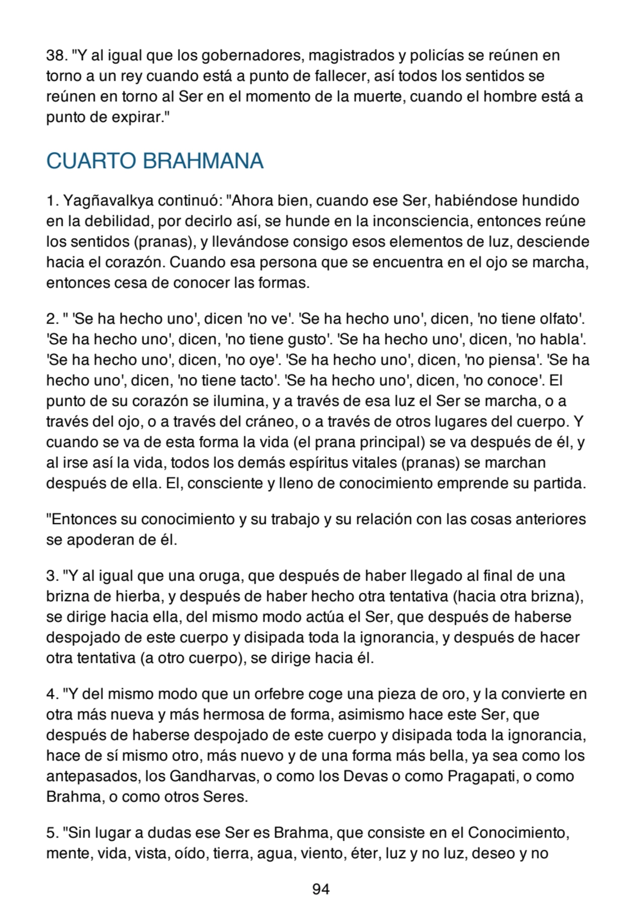 38. "Y al igual que los gobernadores, magistrados y policías se reúnen en
torno a un rey cuando está a punto de fallecer, así todos los sentidos se
reúnen en torno al Ser en el momento de la muerte, cuando el hombre está a
punto de expirar."
CUARTO BRAHMANA
1. Yagñavalkya continuó: "Ahora bien, cuando ese Ser, habiéndose hundido
en la debilidad, por decirlo así, se hunde en la inconsciencia, entonces reúne
los sentidos (pranas), y llevándose consigo esos elementos de luz, desciende
hacia el corazón. Cuando esa persona que se encuentra en el ojo se marcha,
entonces cesa de conocer las formas.
2. " 'Se ha hecho uno', dicen 'no ve'. 'Se ha hecho uno', dicen, 'no tiene olfato'.
'Se ha hecho uno', dicen, 'no tiene gusto'. 'Se ha hecho uno', dicen, 'no habla'.
'Se ha hecho uno', dicen, 'no oye'. 'Se ha hecho uno', dicen, 'no piensa'. 'Se ha
hecho uno', dicen, 'no tiene tacto'. 'Se ha hecho uno', dicen, 'no conoce'. El
punto de su corazón se ilumina, y a través de esa luz el Ser se marcha, o a
través del ojo, o a través del cráneo, o a través de otros lugares del cuerpo. Y
cuando se va de esta forma la vida (el prana principal) se va después de él, y
al irse así la vida, todos los demás espíritus vitales (pranas) se marchan
después de ella. El, consciente y lleno de conocimiento emprende su partida.
"Entonces su conocimiento y su trabajo y su relación con las cosas anteriores
se apoderan de él.
3. "Y al igual que una oruga, que después de haber llegado al final de una
brizna de hierba, y después de haber hecho otra tentativa (hacia otra brizna),
se dirige hacia ella, del mismo modo actúa el Ser, que después de haberse
despojado de este cuerpo y disipada toda la ignorancia, y después de hacer
otra tentativa (a otro cuerpo), se dirige hacia él.
4. "Y del mismo modo que un orfebre coge una pieza de oro, y la convierte en
otra más nueva y más hermosa de forma, asimismo hace este Ser, que
después de haberse despojado de este cuerpo y disipada toda la ignorancia,
hace de sí mismo otro, más nuevo y de una forma más bella, ya sea como los
antepasados, los Gandharvas, o como los Devas o como Pragapati, o como
Brahma, o como otros Seres.
5. "Sin lugar a dudas ese Ser es Brahma, que consiste en el Conocimiento,
mente, vida, vista, oído, tierra, agua, viento, éter, luz y no luz, deseo y no
94