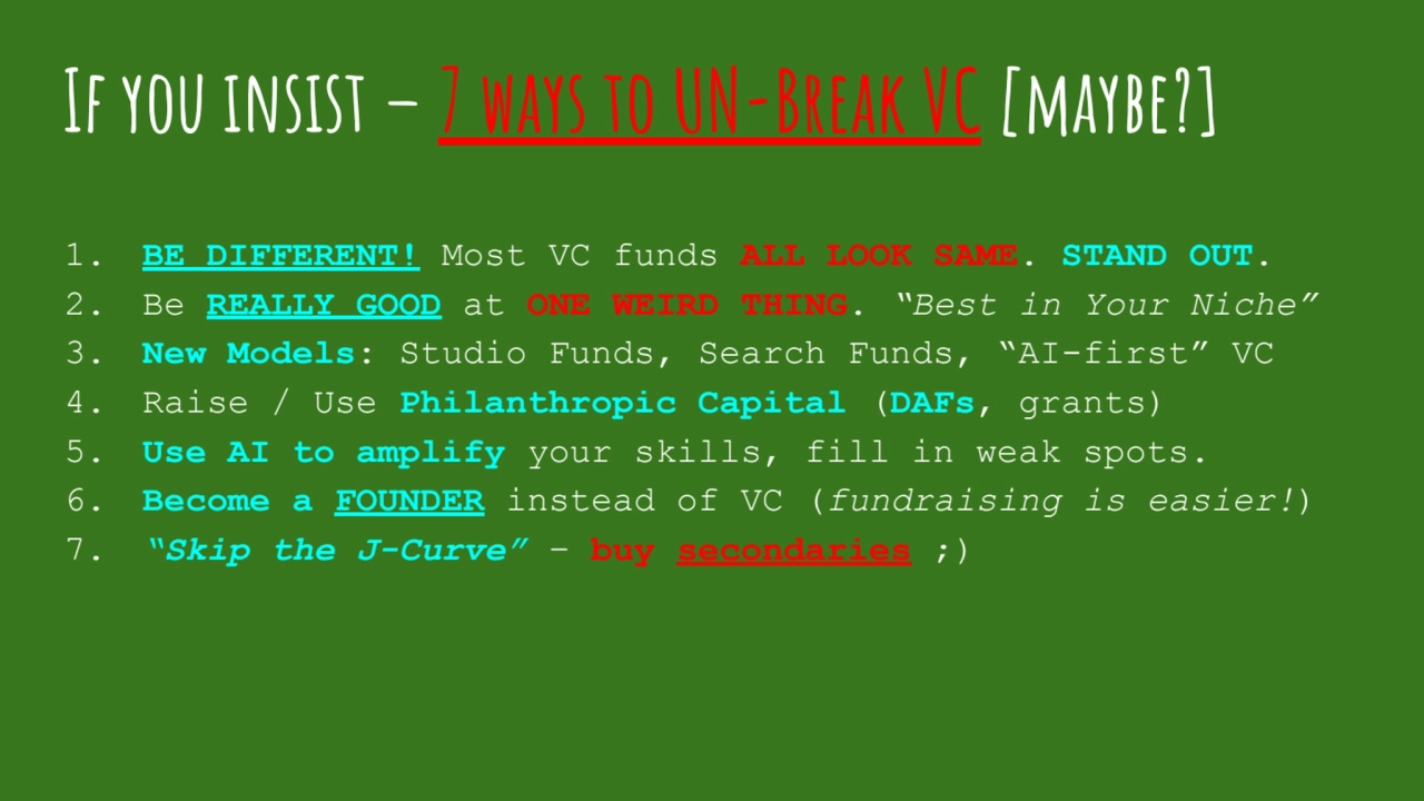 If you insist – 7 ways to UN-Break VC [maybe?]
1. BE DIFFERENT! Most VC funds ALL LOOK SAME. STAND OUT.
2. Be REALLY GOOD at ONE WEIRD THING. “Best in Your Niche”
3. New Models: Studio Funds, Search Funds, “AI-first” VC
4. Raise / Use Philanthropic Capital (DAFs, grants)
5. Use AI to amplify your skills, fill in weak spots.
6. Become a FOUNDER instead of VC (fundraising is easier!)
7. “Skip the J-Curve” – buy secondaries ;)