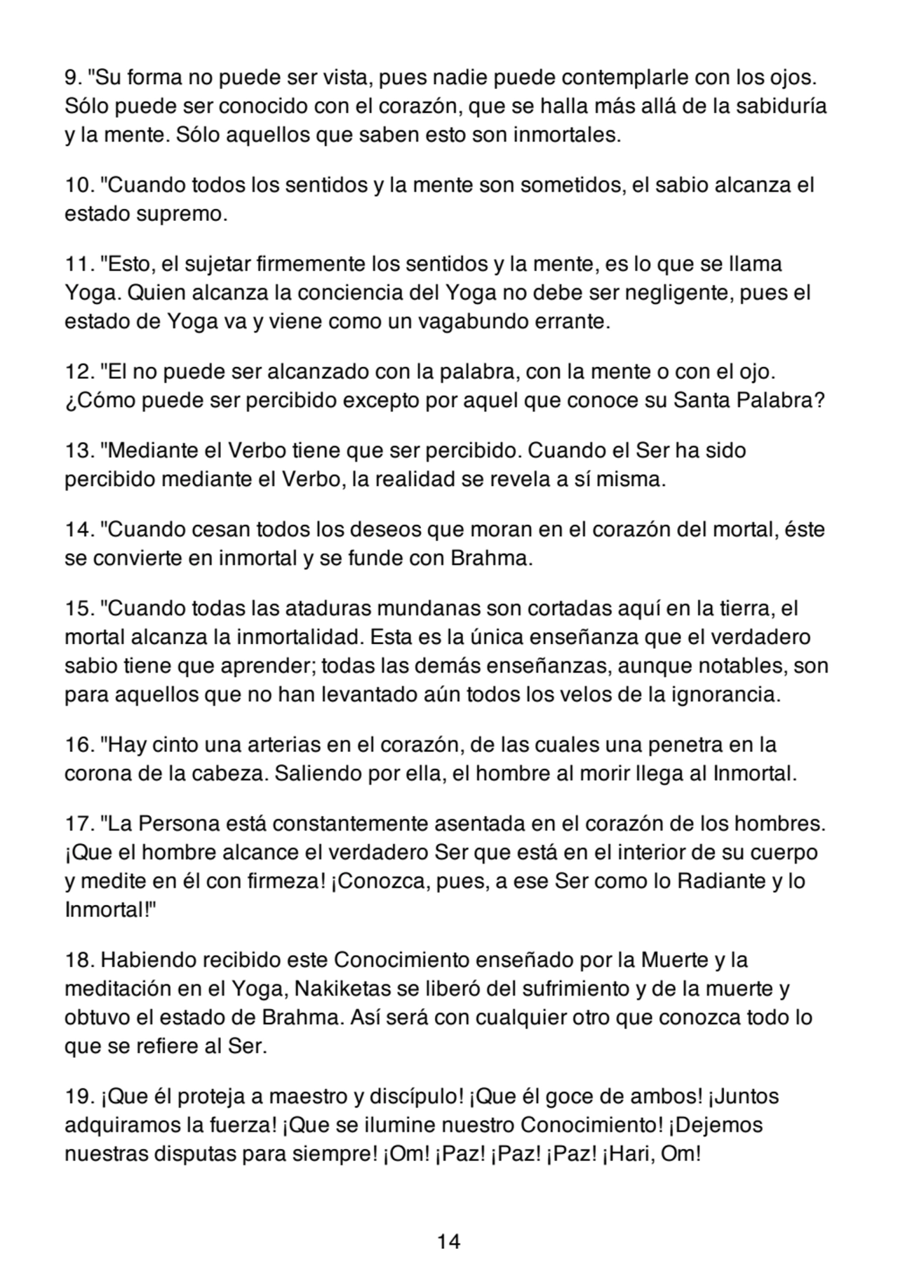 9. "Su forma no puede ser vista, pues nadie puede contemplarle con los ojos.
Sólo puede ser conocido con el corazón, que se halla más allá de la sabiduría
y la mente. Sólo aquellos que saben esto son inmortales.
10. "Cuando todos los sentidos y la mente son sometidos, el sabio alcanza el
estado supremo.
11. "Esto, el sujetar firmemente los sentidos y la mente, es lo que se llama
Yoga. Quien alcanza la conciencia del Yoga no debe ser negligente, pues el
estado de Yoga va y viene como un vagabundo errante.
12. "El no puede ser alcanzado con la palabra, con la mente o con el ojo.
¿Cómo puede ser percibido excepto por aquel que conoce su Santa Palabra?
13. "Mediante el Verbo tiene que ser percibido. Cuando el Ser ha sido
percibido mediante el Verbo, la realidad se revela a sí misma.
14. "Cuando cesan todos los deseos que moran en el corazón del mortal, éste
se convierte en inmortal y se funde con Brahma.
15. "Cuando todas las ataduras mundanas son cortadas aquí en la tierra, el
mortal alcanza la inmortalidad. Esta es la única enseñanza que el verdadero
sabio tiene que aprender; todas las demás enseñanzas, aunque notables, son
para aquellos que no han levantado aún todos los velos de la ignorancia.
16. "Hay cinto una arterias en el corazón, de las cuales una penetra en la
corona de la cabeza. Saliendo por ella, el hombre al morir llega al Inmortal.
17. "La Persona está constantemente asentada en el corazón de los hombres.
¡Que el hombre alcance el verdadero Ser que está en el interior de su cuerpo
y medite en él con firmeza! ¡Conozca, pues, a ese Ser como lo Radiante y lo
Inmortal!"
18. Habiendo recibido este Conocimiento enseñado por la Muerte y la
meditación en el Yoga, Nakiketas se liberó del sufrimiento y de la muerte y
obtuvo el estado de Brahma. Así será con cualquier otro que conozca todo lo
que se refiere al Ser.
19. ¡Que él proteja a maestro y discípulo! ¡Que él goce de ambos! ¡Juntos
adquiramos la fuerza! ¡Que se ilumine nuestro Conocimiento! ¡Dejemos
nuestras disputas para siempre! ¡Om! ¡Paz! ¡Paz! ¡Paz! ¡Hari, Om!
14