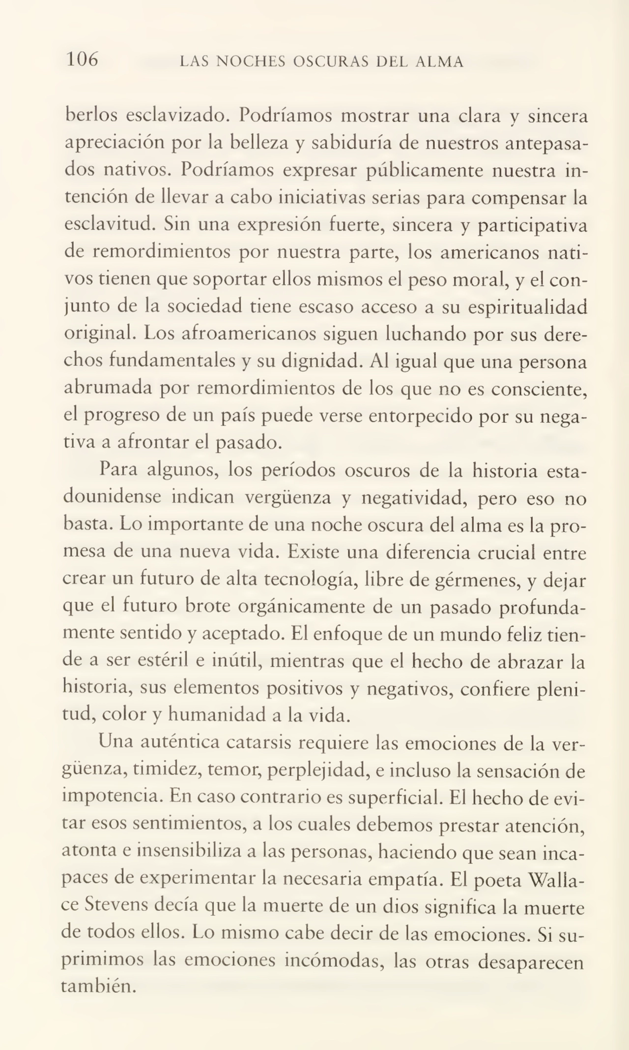 106 LAS NOCHES OSCURAS DEL ALMA
herios esclavizado. Podríamos mostrar una clara v sincera a'
apreciación por la belleza y sabiduría de nuestros antepasa¬
dos nativos. Podríamos expresar públicamente nuestra in¬
tención de llevar a cabo iniciativas serias para compensar la
esclavitud. Sin una expresión fuerte, sincera y participativa
de remordimientos por nuestra parte, los americanos nati¬
vos tienen que soportar ellos mismos el peso moral, y el con¬
junto de la sociedad tiene escaso acceso a su espiritualidad
original. Los afroamericanos siguen luchando por sus dere¬
chos fundamentales y su dignidad. Al igual que una persona
abrumada por remordimientos de los que no es consciente,
el progreso de un país puede verse entorpecido por su nega¬
tiva a afrontar el pasado.
Para algunos, los períodos oscuros de la historia esta¬
dounidense indican vergüenza y negatividad, pero eso no
basta. Lo importante de una noche oscura del alma es la pro¬
mesa de una nueva vida. Existe una diferencia crucial entre
crear un futuro de alta tecnología, libre de gérmenes, y dejar
que el futuro brote orgánicamente de un pasado profunda¬
mente sentido y aceptado. El enfoque de un mundo feliz tien¬
de a ser estéril e inútil, mientras que el hecho de abrazar la
historia, sus elementos positivos y negativos, confiere pleni¬
tud, color y humanidad a la vida.
Una auténtica catarsis requiere las emociones de la ver¬
güenza, timidez, temor, perplejidad, e incluso la sensación de
impotencia. En caso contrario es superficial. El hecho de evi¬
tar esos sentimientos, a los cuales debemos prestar atención,
atonta e insensibiliza a las personas, haciendo que sean inca¬
paces de experimentar la necesaria empatia. El poeta Wallace Stevens decía que la muerte de un dios significa la muerte
de todos ellos. Lo mismo cabe decir de las emociones. Si su¬
primimos las emociones incómodas, las otras desaparecen
también.