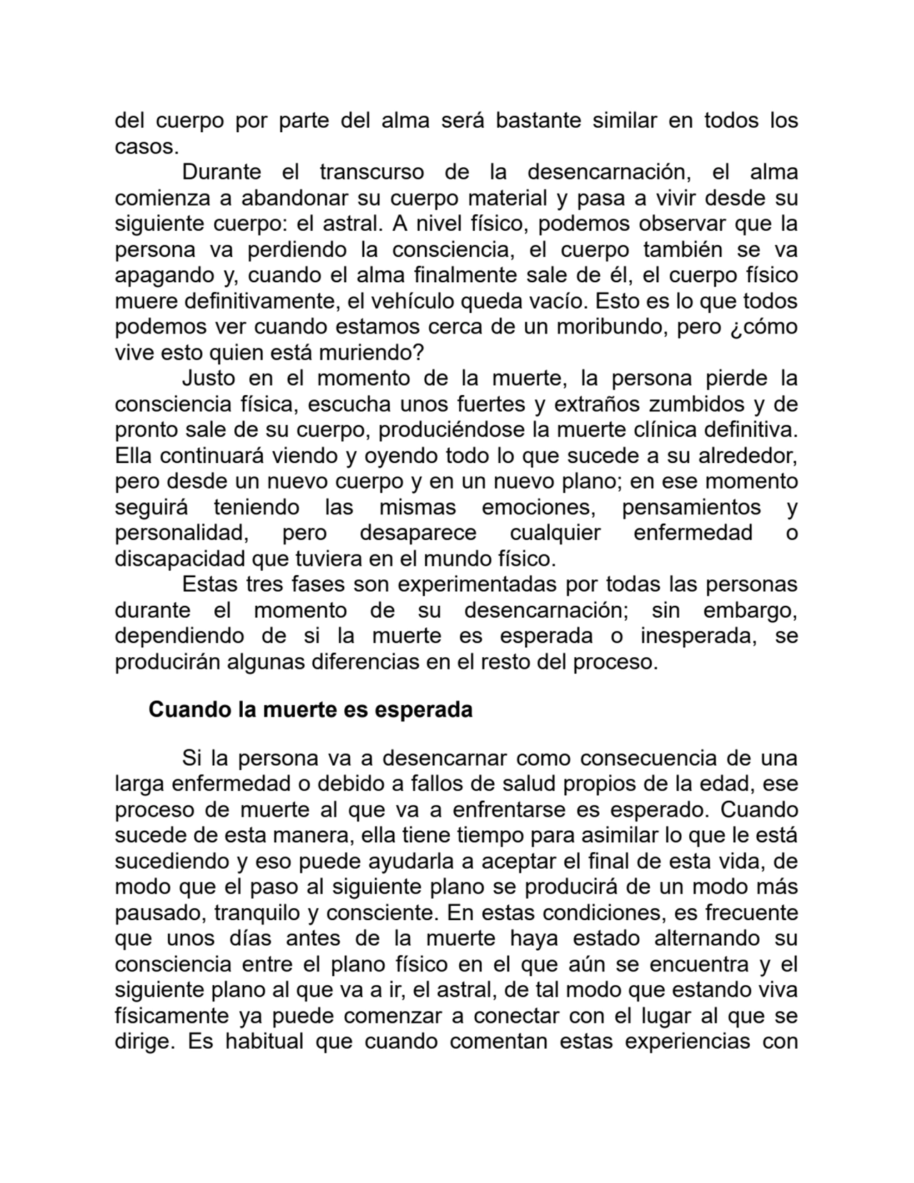 del cuerpo por parte del alma será bastante similar en todos los
casos.
Durante el transcurso de la desencarnación, el alma
comienza a abandonar su cuerpo material y pasa a vivir desde su
siguiente cuerpo: el astral. A nivel físico, podemos observar que la
persona va perdiendo la consciencia, el cuerpo también se va
apagando y, cuando el alma finalmente sale de él, el cuerpo físico
muere definitivamente, el vehículo queda vacío. Esto es lo que todos
podemos ver cuando estamos cerca de un moribundo, pero ¿cómo
vive esto quien está muriendo?
Justo en el momento de la muerte, la persona pierde la
consciencia física, escucha unos fuertes y extraños zumbidos y de
pronto sale de su cuerpo, produciéndose la muerte clínica definitiva.
Ella continuará viendo y oyendo todo lo que sucede a su alrededor,
pero desde un nuevo cuerpo y en un nuevo plano; en ese momento
seguirá teniendo las mismas emociones, pensamientos y
personalidad, pero desaparece cualquier enfermedad o
discapacidad que tuviera en el mundo físico.
Estas tres fases son experimentadas por todas las personas
durante el momento de su desencarnación; sin embargo,
dependiendo de si la muerte es esperada o inesperada, se
producirán algunas diferencias en el resto del proceso.
Cuando la muerte es esperada
Si la persona va a desencarnar como consecuencia de una
larga enfermedad o debido a fallos de salud propios de la edad, ese
proceso de muerte al que va a enfrentarse es esperado. Cuando
sucede de esta manera, ella tiene tiempo para asimilar lo que le está
sucediendo y eso puede ayudarla a aceptar el final de esta vida, de
modo que el paso al siguiente plano se producirá de un modo más
pausado, tranquilo y consciente. En estas condiciones, es frecuente
que unos días antes de la muerte haya estado alternando su
consciencia entre el plano físico en el que aún se encuentra y el
siguiente plano al que va a ir, el astral, de tal modo que estando viva
físicamente ya puede comenzar a conectar con el lugar al que se
dirige. Es habitual que cuando comentan estas experiencias con