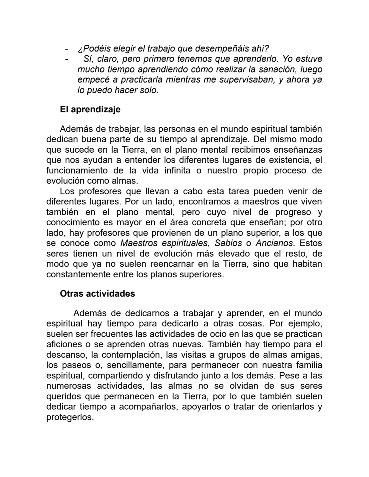 - ¿Podéis elegir el trabajo que desempeñáis ahí?
- Sí, claro, pero primero tenemos que aprenderlo. Yo estuve
mucho tiempo aprendiendo cómo realizar la sanación, luego
empecé a practicarla mientras me supervisaban, y ahora ya
lo puedo hacer solo.
El aprendizaje
Además de trabajar, las personas en el mundo espiritual también
dedican buena parte de su tiempo al aprendizaje. Del mismo modo
que sucede en la Tierra, en el plano mental recibimos enseñanzas
que nos ayudan a entender los diferentes lugares de existencia, el
funcionamiento de la vida infinita o nuestro propio proceso de
evolución como almas.
Los profesores que llevan a cabo esta tarea pueden venir de
diferentes lugares. Por un lado, encontramos a maestros que viven
también en el plano mental, pero cuyo nivel de progreso y
conocimiento es mayor en el área concreta que enseñan; por otro
lado, hay profesores que provienen de un plano superior, a los que
se conoce como Maestros espirituales, Sabios o Ancianos. Estos
seres tienen un nivel de evolución más elevado que el resto, de
modo que ya no suelen reencarnar en la Tierra, sino que habitan
constantemente entre los planos superiores.
Otras actividades
Además de dedicarnos a trabajar y aprender, en el mundo
espiritual hay tiempo para dedicarlo a otras cosas. Por ejemplo,
suelen ser frecuentes las actividades de ocio en las que se practican
aficiones o se aprenden otras nuevas. También hay tiempo para el
descanso, la contemplación, las visitas a grupos de almas amigas,
los paseos o, sencillamente, para permanecer con nuestra familia
espiritual, compartiendo y disfrutando junto a los demás. Pese a las
numerosas actividades, las almas no se olvidan de sus seres
queridos que permanecen en la Tierra, por lo que también suelen
dedicar tiempo a acompañarlos, apoyarlos o tratar de orientarlos y
protegerlos.