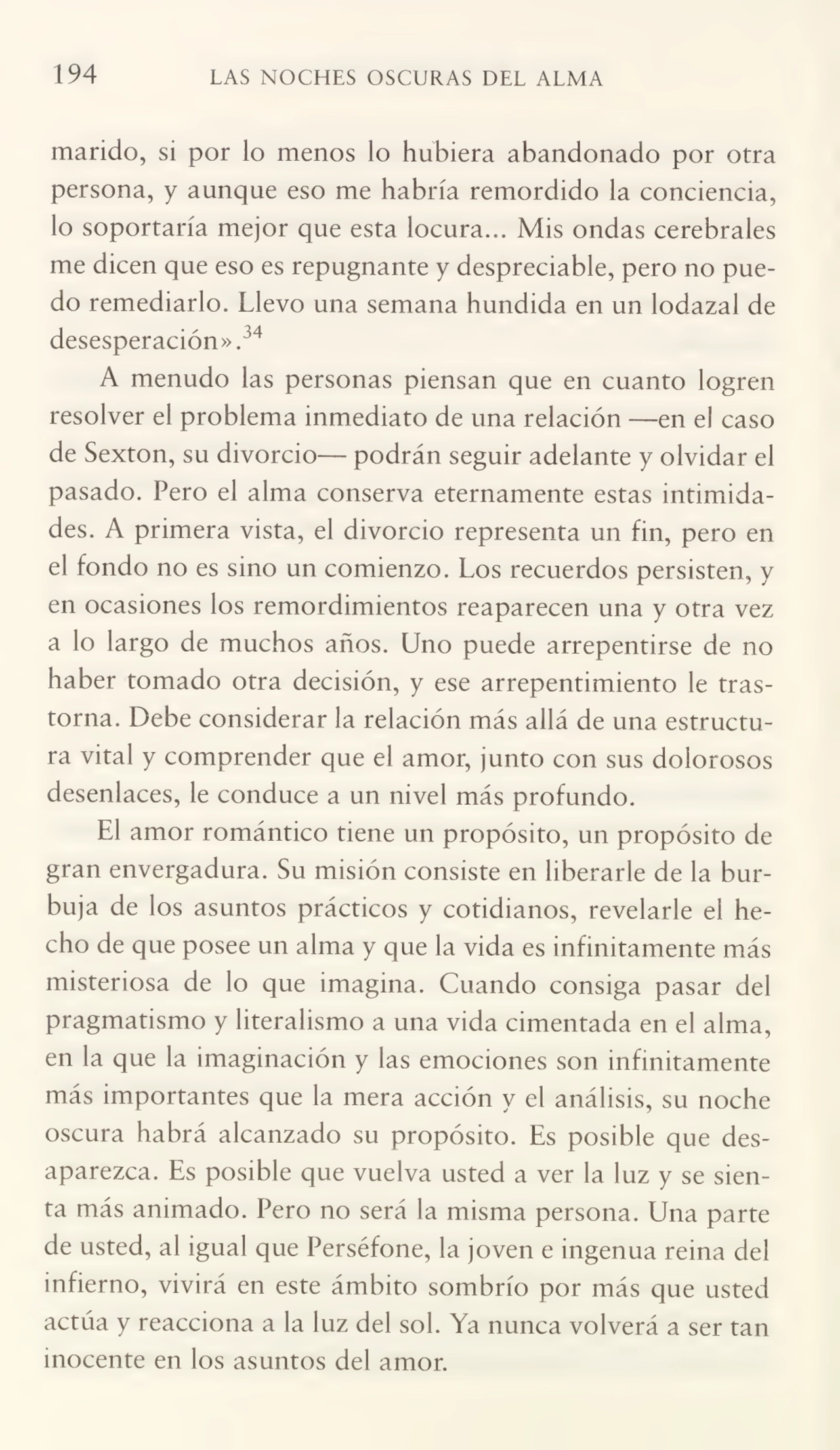 194 LAS NOCHES OSCURAS DEL ALMA
marido, si por lo menos lo hubiera abandonado por otra
persona, y aunque eso me habría remordido la conciencia,
lo soportaría mejor que esta locura... Mis ondas cerebrales
me dicen que eso es repugnante y despreciable, pero no pue¬
do remediarlo. Llevo una semana hundida en un lodazal de
desesperación».34
A menudo las personas piensan que en cuanto logren
resolver el problema inmediato de una relación —en el caso
de Sexton, su divorcio— podrán seguir adelante y olvidar el
pasado. Pero el alma conserva eternamente estas intimida¬
des. A primera vista, el divorcio representa un fin, pero en
el fondo no es sino un comienzo. Los recuerdos persisten, y
en ocasiones los remordimientos reaparecen una y otra vez
a lo largo de muchos años. Uno puede arrepentirse de no
haber tomado otra decisión, y ese arrepentimiento le tras¬
torna. Debe considerar la relación más allá de una estructu¬
ra vital y comprender que el amor, junto con sus dolorosos
desenlaces, le conduce a un nivel más profundo.
El amor romántico tiene un propósito, un propósito de
gran envergadura. Su misión consiste en liberarle de la bur¬
buja de los asuntos prácticos y cotidianos, revelarle el he¬
cho de que posee un alma y que la vida es infinitamente más
misteriosa de lo que imagina. Cuando consiga pasar del
pragmatismo y literalismo a una vida cimentada en el alma,
en la que la imaginación y las emociones son infinitamente
más importantes que la mera acción y el análisis, su noche
oscura habrá alcanzado su propósito. Es posible que des¬
aparezca. Es posible que vuelva usted a ver la luz y se sien¬
ta más animado. Pero no será la misma persona. Una parte
de usted, al igual que Perséfone, la joven e ingenua reina del
infierno, vivirá en este ámbito sombrío por más que usted
actúa y reacciona a la luz del sol. Ya nunca volverá a ser tan
inocente en los asuntos del amor.