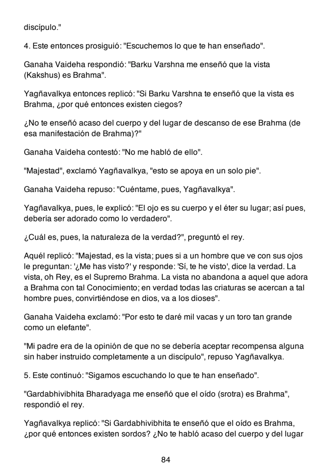 discípulo."
4. Este entonces prosiguió: "Escuchemos lo que te han enseñado".
Ganaha Vaideha respondió: "Barku Varshna me enseñó que la vista
(Kakshus) es Brahma".
Yagñavalkya entonces replicó: "Si Barku Varshna te enseñó que la vista es
Brahma, ¿por qué entonces existen ciegos?
¿No te enseñó acaso del cuerpo y del lugar de descanso de ese Brahma (de
esa manifestación de Brahma)?"
Ganaha Vaideha contestó: "No me habló de ello".
"Majestad", exclamó Yagñavalkya, "esto se apoya en un solo pie".
Ganaha Vaideha repuso: "Cuéntame, pues, Yagñavalkya".
Yagñavalkya, pues, le explicó: "El ojo es su cuerpo y el éter su lugar; así pues,
debería ser adorado como lo verdadero".
¿Cuál es, pues, la naturaleza de la verdad?", preguntó el rey.
Aquél replicó: "Majestad, es la vista; pues si a un hombre que ve con sus ojos
le preguntan: '¿Me has visto?' y responde: 'Sí, te he visto', dice la verdad. La
vista, oh Rey, es el Supremo Brahma. La vista no abandona a aquel que adora
a Brahma con tal Conocimiento; en verdad todas las criaturas se acercan a tal
hombre pues, convirtiéndose en dios, va a los dioses".
Ganaha Vaideha exclamó: "Por esto te daré mil vacas y un toro tan grande
como un elefante".
"Mi padre era de la opinión de que no se debería aceptar recompensa alguna
sin haber instruido completamente a un discípulo", repuso Yagñavalkya.
5. Este continuó: "Sigamos escuchando lo que te han enseñado".
"Gardabhivibhita Bharadyaga me enseñó que el oído (srotra) es Brahma",
respondió el rey.
Yagñavalkya replicó: "Si Gardabhivibhita te enseñó que el oído es Brahma,
¿por qué entonces existen sordos? ¿No te habló acaso del cuerpo y del lugar
84