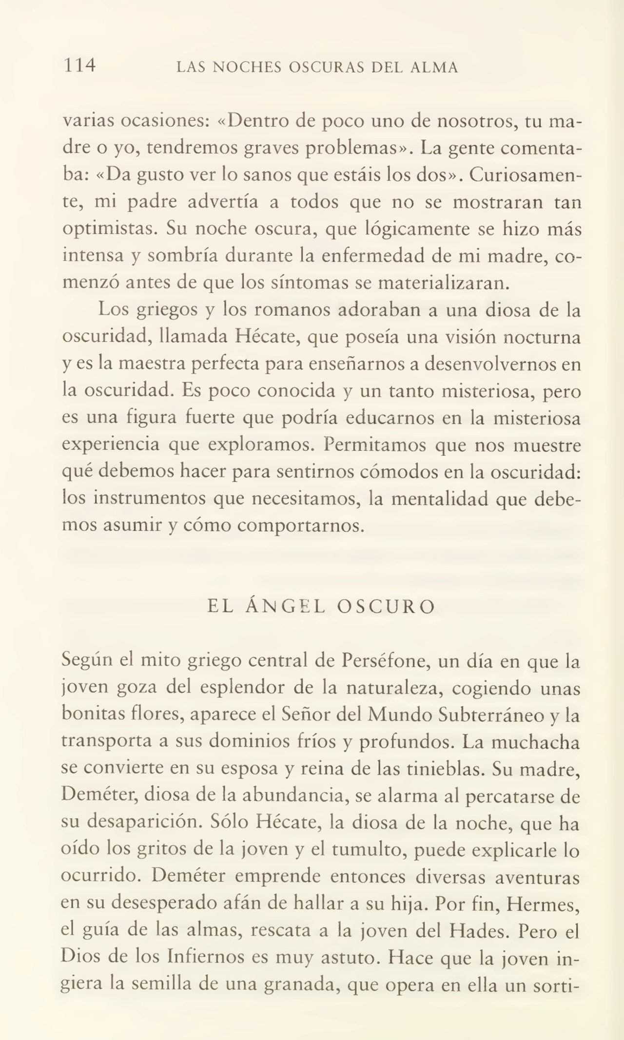 114 LAS NOCHES OSCURAS DEL ALMA
varias ocasiones: «Dentro de poco uno de nosotros, tu ma¬
dre o yo, tendremos graves problemas». La gente comenta¬
ba: «Da gusto ver lo sanos que estáis los dos». Curiosamen¬
te, mi padre advertía a todos que no se mostraran tan
optimistas. Su noche oscura, que lógicamente se hizo más
intensa y sombría durante la enfermedad de mi madre, co¬
menzó antes de que los síntomas se materializaran.
Los griegos y los romanos adoraban a una diosa de la
oscuridad, llamada Hécate, que poseía una visión nocturna
y es la maestra perfecta para enseñarnos a desenvolvernos en
la oscuridad. Es poco conocida y un tanto misteriosa, pero
es una figura fuerte que podría educarnos en la misteriosa
experiencia que exploramos. Permitamos que nos muestre
qué debemos hacer para sentimos cómodos en la oscuridad:
los instrumentos que necesitamos, la mentalidad que debe¬
mos asumir y cómo comportarnos.
EL ÁNGEL OSCURO
Según el mito griego central de Perséfone, un día en que la
joven goza del esplendor de la naturaleza, cogiendo unas
bonitas flores, aparece el Señor del Mundo Subterráneo y la
transporta a sus dominios fríos y profundos. La muchacha
se convierte en su esposa y reina de las tinieblas. Su madre,
Deméter, diosa de la abundancia, se alarma al percatarse de
su desaparición. Sólo Hécate, la diosa de la noche, que ha
oído los gritos de la joven y el tumulto, puede explicarle lo
ocurrido. Deméter emprende entonces diversas aventuras
en su desesperado afán de hallar a su hija. Por fin, Hermes,
el guía de las almas, rescata a la joven del Hades. Pero el
Dios de los Infiernos es muy astuto. Hace que la joven in¬
giera la semilla de una granada, que opera en ella un sorti-
