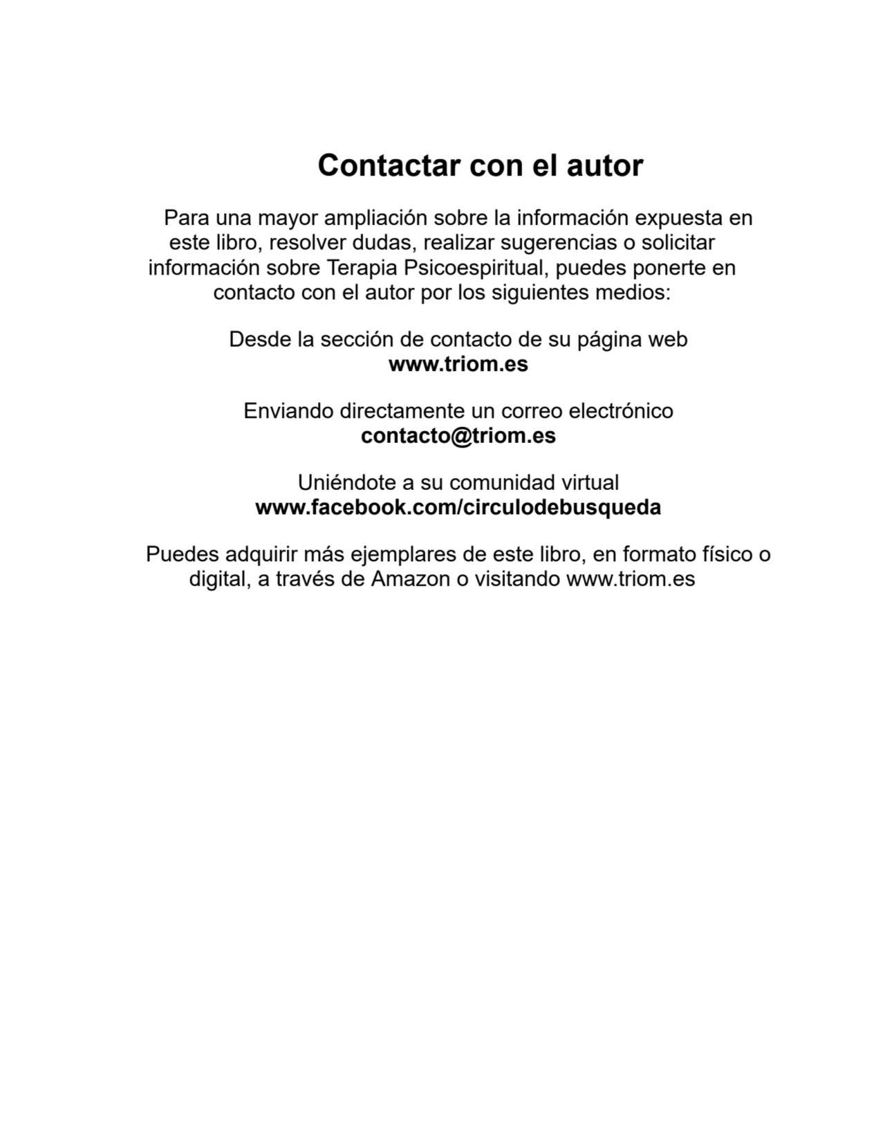 Contactar con el autor
Para una mayor ampliación sobre la información expuesta en
este libro, resolver dudas, realizar sugerencias o solicitar
información sobre Terapia Psicoespiritual, puedes ponerte en
contacto con el autor por los siguientes medios:
Desde la sección de contacto de su página web
www.triom.es
Enviando directamente un correo electrónico
contacto@triom.es
Uniéndote a su comunidad virtual
www.facebook.com/circulodebusqueda
Puedes adquirir más ejemplares de este libro, en formato físico o
digital, a través de Amazon o visitando www.triom.es