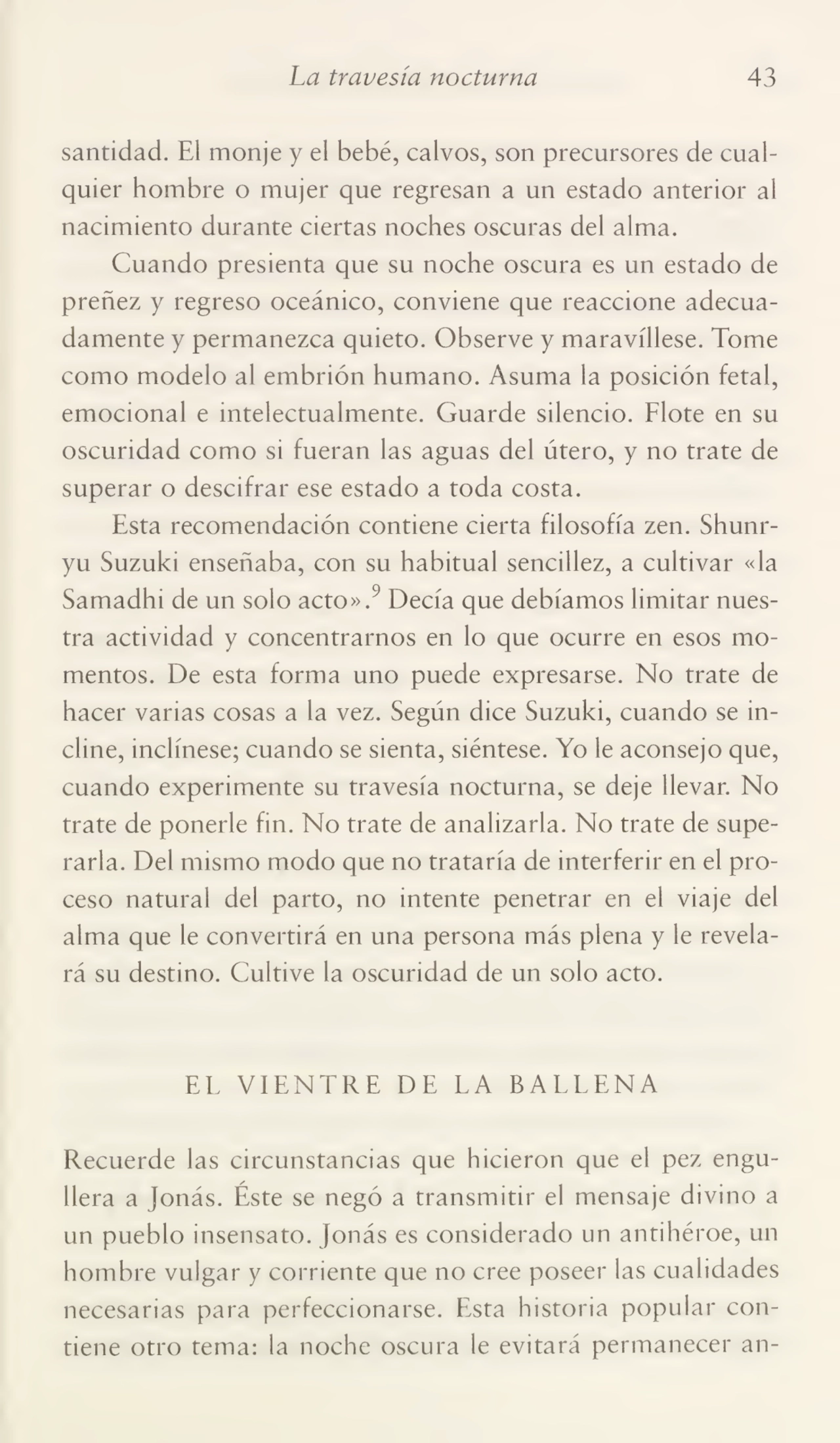 La travesía nocturna 43
santidad. El monje y el bebé, calvos, son precursores de cual¬
quier hombre o mujer que regresan a un estado anterior al
nacimiento durante ciertas noches oscuras del alma.
Cuando presienta que su noche oscura es un estado de
preñez y regreso oceánico, conviene que reaccione adecua¬
damente y permanezca quieto. Observe y maravíllese. Tome
como modelo al embrión humano. Asuma la posición fetal,
emocional e intelectualmente. Guarde silencio. Flote en su
oscuridad como si fueran las aguas del útero, y no trate de
superar o descifrar ese estado a toda costa.
Esta recomendación contiene cierta filosofía zen. Shunryu Suzuki enseñaba, con su habitual sencillez, a cultivar «la
Samadhi de un solo acto».9 Decía que debíamos limitar nues¬
tra actividad y concentrarnos en lo que ocurre en esos mo¬
mentos. De esta forma uno puede expresarse. No trate de
hacer varias cosas a la vez. Según dice Suzuki, cuando se in¬
cline, inclínese; cuando se sienta, siéntese. Yo le aconsejo que,
cuando experimente su travesía nocturna, se deje llevar. No
trate de ponerle fin. No trate de analizarla. No trate de supe¬
rarla. Del mismo modo que no trataría de interferir en el pro¬
ceso natural del parto, no intente penetrar en el viaje del
alma que le convertirá en una persona más plena y le revela¬
rá su destino. Cultive la oscuridad de un solo acto.
EL VIENTRE DE LA BALLENA
Recuerde las circunstancias que hicieron que el pez engu¬
llera a Jonás. Éste se negó a transmitir el mensaje divino a
un pueblo insensato. Jonás es considerado un antihéroe, un
hombre vulgar y corriente que no cree poseer las cualidades
necesarias para perfeccionarse. Esta historia popular con¬
tiene otro tema: la noche oscura le evitará permanecer an-