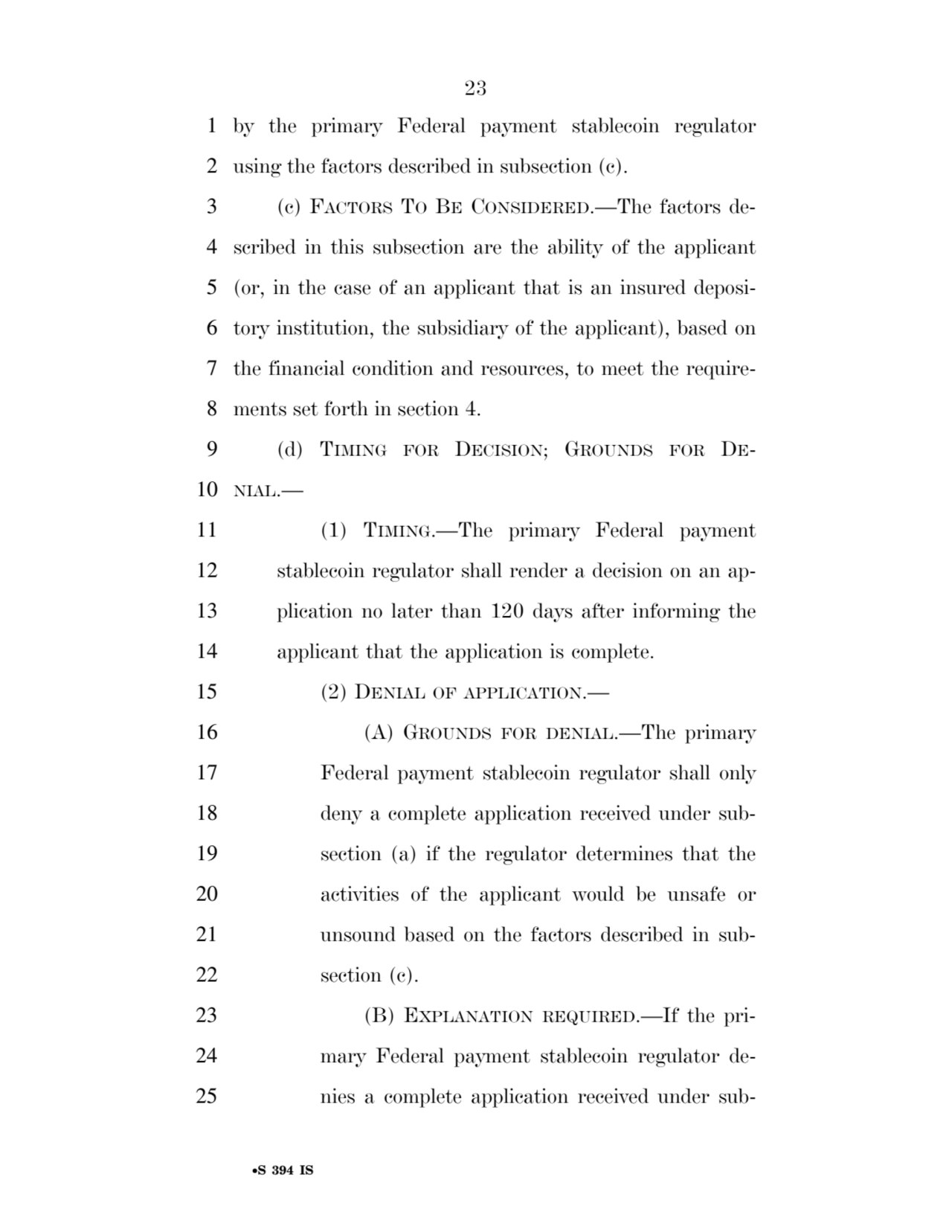 23 
•S 394 IS
1 by the primary Federal payment stablecoin regulator 
2 using the factors described in subsection (c). 
3 (c) FACTORS TO BE CONSIDERED.—The factors de4 scribed in this subsection are the ability of the applicant 
5 (or, in the case of an applicant that is an insured deposi6 tory institution, the subsidiary of the applicant), based on 
7 the financial condition and resources, to meet the require8 ments set forth in section 4. 
9 (d) TIMING FOR DECISION; GROUNDS FOR DE10 NIAL.— 
11 (1) TIMING.—The primary Federal payment 
12 stablecoin regulator shall render a decision on an ap13 plication no later than 120 days after informing the 
14 applicant that the application is complete. 
15 (2) DENIAL OF APPLICATION.— 
16 (A) GROUNDS FOR DENIAL.—The primary 
17 Federal payment stablecoin regulator shall only 
18 deny a complete application received under sub19 section (a) if the regulator determines that the 
20 activities of the applicant would be unsafe or 
21 unsound based on the factors described in sub22 section (c). 
23 (B) EXPLANATION REQUIRED.—If the pri24 mary Federal payment stablecoin regulator de25 nies a complete application received under subVerDate Sep 11 2014 17:41 Mar 05, 2025 Jkt 059200 PO 00000 Frm 00023 Fmt 6652 Sfmt 6201 E:\BILLS\S394.IS S394
ssavage on LAPJG3WLY3PROD with BILLS