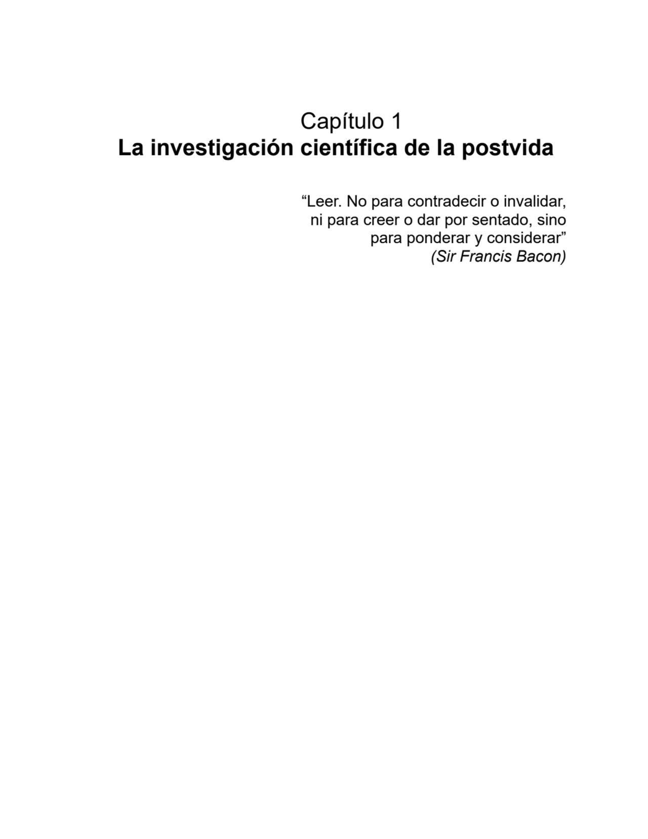 Capítulo 1
La investigación científica de la postvida
“Leer. No para contradecir o invalidar,
ni para creer o dar por sentado, sino
para ponderar y considerar”
(Sir Francis Bacon)