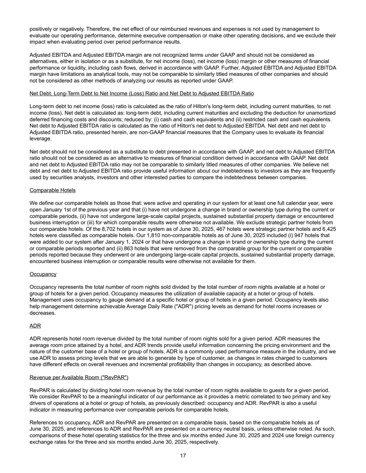 positively or negatively. Therefore, the net effect of our reimbursed revenues and expenses is not used by management to 
evaluate our operating performance, determine executive compensation or make other operating decisions, and we exclude their 
impact when evaluating period over period performance results.
Adjusted EBITDA and Adjusted EBITDA margin are not recognized terms under GAAP and should not be considered as 
alternatives, either in isolation or as a substitute, for net income (loss), net income (loss) margin or other measures of financial 
performance or liquidity, including cash flows, derived in accordance with GAAP. Further, Adjusted EBITDA and Adjusted EBITDA 
margin have limitations as analytical tools, may not be comparable to similarly titled measures of other companies and should 
not be considered as other methods of analyzing our results as reported under GAAP. 
Net Debt, Long-Term Debt to Net Income (Loss) Ratio and Net Debt to Adjusted EBITDA Ratio
Long-term debt to net income (loss) ratio is calculated as the ratio of Hilton's long-term debt, including current maturities, to net 
income (loss). Net debt is calculated as: long-term debt, including current maturities and excluding the deduction for unamortized 
deferred financing costs and discounts; reduced by: (i) cash and cash equivalents and (ii) restricted cash and cash equivalents. 
Net debt to Adjusted EBITDA ratio is calculated as the ratio of Hilton's net debt to Adjusted EBITDA. Net debt and net debt to 
Adjusted EBITDA ratio, presented herein, are non-GAAP financial measures that the Company uses to evaluate its financial 
leverage. 
Net debt should not be considered as a substitute to debt presented in accordance with GAAP, and net debt to Adjusted EBITDA 
ratio should not be considered as an alternative to measures of financial condition derived in accordance with GAAP. Net debt 
and net debt to Adjusted EBITDA ratio may not be comparable to similarly titled measures of other companies. We believe net 
debt and net debt to Adjusted EBITDA ratio provide useful information about our indebtedness to investors as they are frequently 
used by securities analysts, investors and other interested parties to compare the indebtedness between companies. 
Comparable Hotels
We define our comparable hotels as those that: were active and operating in our system for at least one full calendar year, were 
open January 1st of the previous year and that (i) have not undergone a change in brand or ownership type during the current or 
comparable periods, (ii) have not undergone large-scale capital projects, sustained substantial property damage or encountered 
business interruption or (iii) for which comparable results were otherwise not available. We exclude strategic partner hotels from 
our comparable hotels. Of the 8,702 hotels in our system as of June 30, 2025, 467 hotels were strategic partner hotels and 6,425
hotels were classified as comparable hotels. Our 1,810 non-comparable hotels as of June 30, 2025 included (i) 947 hotels that 
were added to our system after January 1, 2024 or that have undergone a change in brand or ownership type during the current 
or comparable periods reported and (ii) 863 hotels that were removed from the comparable group for the current or comparable 
periods reported because they underwent or are undergoing large-scale capital projects, sustained substantial property damage, 
encountered business interruption or comparable results were otherwise not available for them.
Occupancy
Occupancy represents the total number of room nights sold divided by the total number of room nights available at a hotel or 
group of hotels for a given period. Occupancy measures the utilization of available capacity at a hotel or group of hotels. 
Management uses occupancy to gauge demand at a specific hotel or group of hotels in a given period. Occupancy levels also 
help management determine achievable Average Daily Rate ("ADR") pricing levels as demand for hotel rooms increases or 
decreases.
ADR
ADR represents hotel room revenue divided by the total number of room nights sold for a given period. ADR measures the 
average room price attained by a hotel, and ADR trends provide useful information concerning the pricing environment and the 
nature of the customer base of a hotel or group of hotels. ADR is a commonly used performance measure in the industry, and we 
use ADR to assess pricing levels that we are able to generate by type of customer, as changes in rates charged to customers 
have different effects on overall revenues and incremental profitability than changes in occupancy, as described above.
Revenue per Available Room ("RevPAR")
RevPAR is calculated by dividing hotel room revenue by the total number of room nights available to guests for a given period. 
We consider RevPAR to be a meaningful indicator of our performance as it provides a metric correlated to two primary and key 
drivers of operations at a hotel or group of hotels, as previously described: occupancy and ADR. RevPAR is also a useful 
indicator in measuring performance over comparable periods for comparable hotels.
References to occupancy, ADR and RevPAR are presented on a comparable basis, based on the comparable hotels as of 
June 30, 2025, and references to ADR and RevPAR are presented on a currency neutral basis, unless otherwise noted. As such, 
comparisons of these hotel operating statistics for the three and six months ended June 30, 2025 and 2024 use foreign currency 
exchange rates for the three and six months ended June 30, 2025, respectively.
17