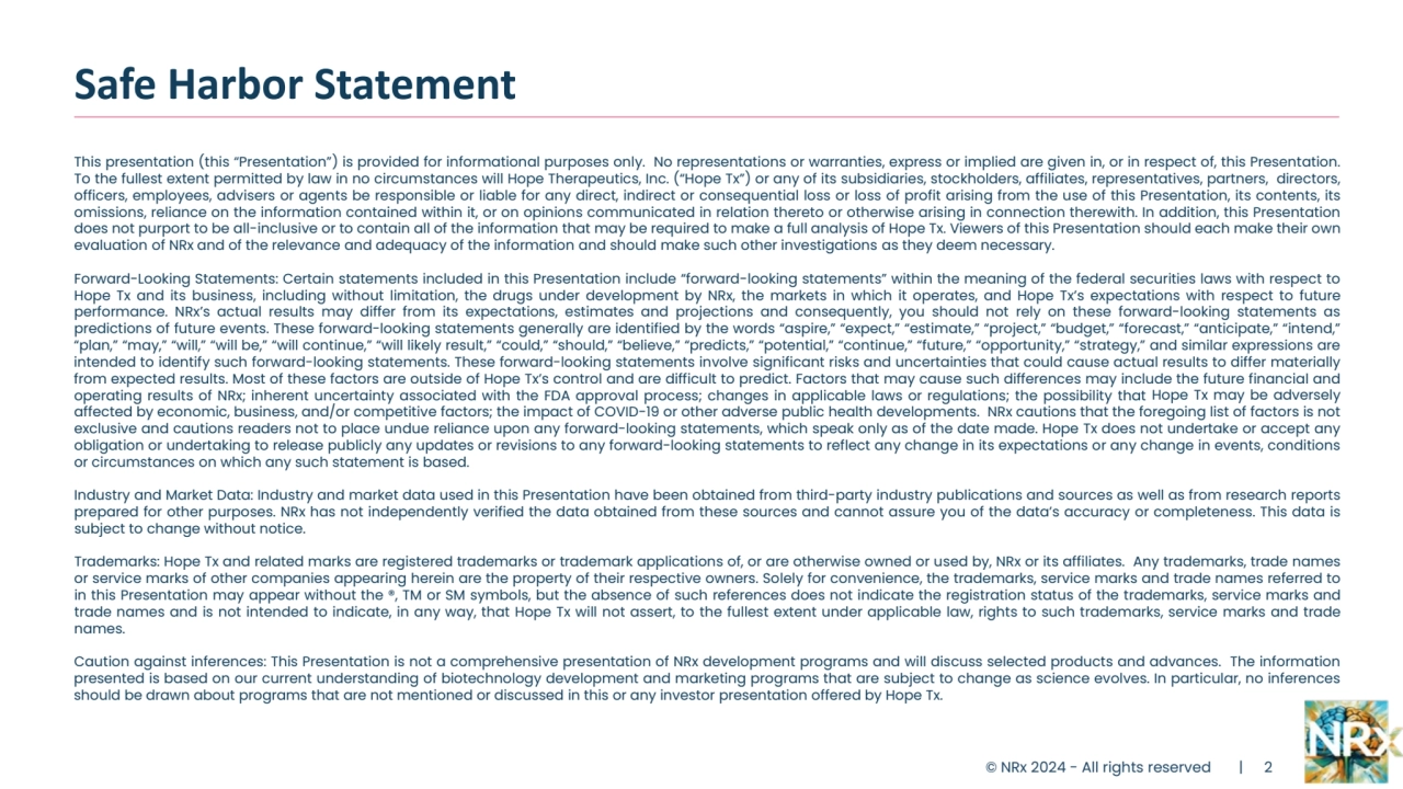This presentation (this “Presentation”) is provided for informational purposes only. No representations or warranties, express or implied are given in, or in respect of, this Presentation.
To the fullest extent permitted by law in no circumstances will Hope Therapeutics, Inc. (“Hope Tx”) or any of its subsidiaries, stockholders, affiliates, representatives, partners, directors,
officers, employees, advisers or agents be responsible or liable for any direct, indirect or consequential loss or loss of profit arising from the use of this Presentation, its contents, its
omissions, reliance on the information contained within it, or on opinions communicated in relation thereto or otherwise arising in connection therewith. In addition, this Presentation
does not purport to be all-inclusive or to contain all of the information that may be required to make a full analysis of Hope Tx. Viewers of this Presentation should each make their own
evaluation of NRx and of the relevance and adequacy of the information and should make such other investigations as they deem necessary.
Forward-Looking Statements: Certain statements included in this Presentation include “forward-looking statements” within the meaning of the federal securities laws with respect to
Hope Tx and its business, including without limitation, the drugs under development by NRx, the markets in which it operates, and Hope Tx’s expectations with respect to future
performance. NRx’s actual results may differ from its expectations, estimates and projections and consequently, you should not rely on these forward-looking statements as
predictions of future events. These forward-looking statements generally are identified by the words “aspire,” “expect,” “estimate,” “project,” “budget,” “forecast,” “anticipate,” “intend,”
“plan,” “may,” “will,” “will be,” “will continue,” “will likely result,” “could,” “should,” “believe,” “predicts,” “potential,” “continue,” “future,” “opportunity,” “strategy,” and similar expressions are
intended to identify such forward-looking statements. These forward-looking statements involve significant risks and uncertainties that could cause actual results to differ materially
from expected results. Most of these factors are outside of Hope Tx’s control and are difficult to predict. Factors that may cause such differences may include the future financial and
operating results of NRx; inherent uncertainty associated with the FDA approval process; changes in applicable laws or regulations; the possibility that Hope Tx may be adversely
affected by economic, business, and/or competitive factors; the impact of COVID-19 or other adverse public health developments. NRx cautions that the foregoing list of factors is not
exclusive and cautions readers not to place undue reliance upon any forward-looking statements, which speak only as of the date made. Hope Tx does not undertake or accept any
obligation or undertaking to release publicly any updates or revisions to any forward-looking statements to reflect any change in its expectations or any change in events, conditions
or circumstances on which any such statement is based.
Industry and Market Data: Industry and market data used in this Presentation have been obtained from third-party industry publications and sources as well as from research reports
prepared for other purposes. NRx has not independently verified the data obtained from these sources and cannot assure you of the data’s accuracy or completeness. This data is
subject to change without notice.
Trademarks: Hope Tx and related marks are registered trademarks or trademark applications of, or are otherwise owned or used by, NRx or its affiliates. Any trademarks, trade names
or service marks of other companies appearing herein are the property of their respective owners. Solely for convenience, the trademarks, service marks and trade names referred to
in this Presentation may appear without the ®, TM or SM symbols, but the absence of such references does not indicate the registration status of the trademarks, service marks and
trade names and is not intended to indicate, in any way, that Hope Tx will not assert, to the fullest extent under applicable law, rights to such trademarks, service marks and trade
names.
Caution against inferences: This Presentation is not a comprehensive presentation of NRx development programs and will discuss selected products and advances. The information
presented is based on our current understanding of biotechnology development and marketing programs that are subject to change as science evolves. In particular, no inferences
should be drawn about programs that are not mentioned or discussed in this or any investor presentation offered by Hope Tx.
Safe Harbor Statement
© NRx 2024 - All rights reserved | 2