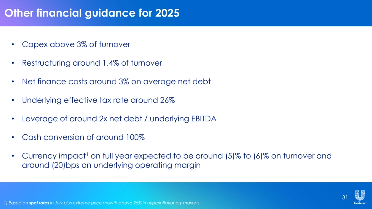 31
Other financial guidance for 2025
• Capex above 3% of turnover
• Restructuring around 1.4% of turnover
• Net finance costs around 3% on average net debt
• Underlying effective tax rate around 26%
• Leverage of around 2x net debt / underlying EBITDA
• Cash conversion of around 100%
• Currency impact1 on full year expected to be around (5)% to (6)% on turnover and 
around (20)bps on underlying operating margin
1) Based on spot rates in July plus extreme price growth above 26% in hyperinflationary markets