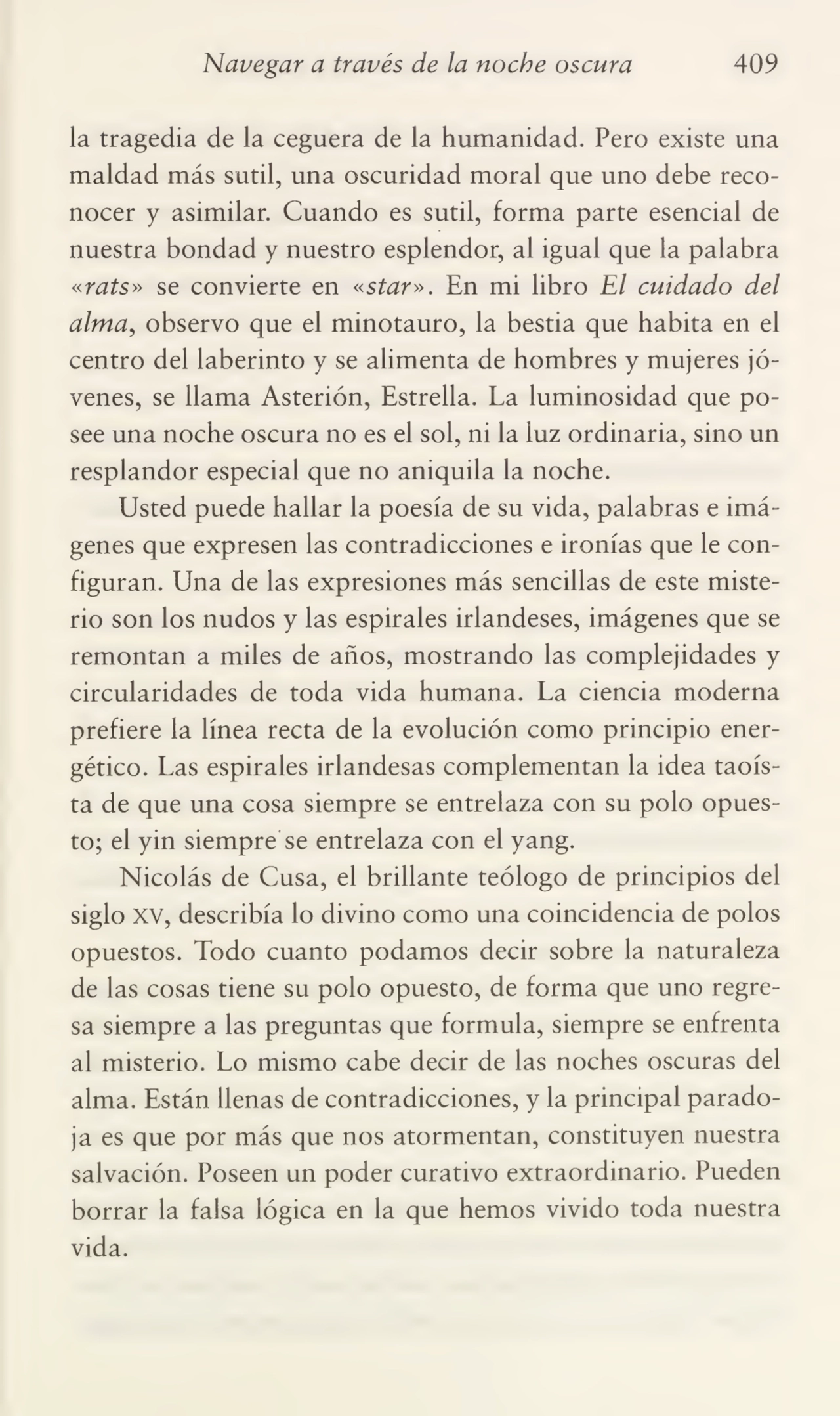 Navegar a través de la noche oscura 409
la tragedia de la ceguera de la humanidad. Pero existe una
maldad más sutil, una oscuridad moral que uno debe reco¬
nocer y asimilar. Cuando es sutil, forma parte esencial de
nuestra bondad y nuestro esplendor, al igual que la palabra
«rats» se convierte en «star». En mi libro El cuidado del
alma, observo que el minotauro, la bestia que habita en el
centro del laberinto y se alimenta de hombres y mujeres jó¬
venes, se llama Asterión, Estrella. La luminosidad que po¬
see una noche oscura no es el sol, ni la luz ordinaria, sino un
resplandor especial que no aniquila la noche.
Usted puede hallar la poesía de su vida, palabras e imá¬
genes que expresen las contradicciones e ironías que le con¬
figuran. Una de las expresiones más sencillas de este miste¬
rio son los nudos y las espirales irlandeses, imágenes que se
remontan a miles de años, mostrando las complejidades y
circularidades de toda vida humana. La ciencia moderna
prefiere la línea recta de la evolución como principio ener¬
gético. Las espirales irlandesas complementan la idea taoísta de que una cosa siempre se entrelaza con su polo opues¬
to; el yin siempre se entrelaza con el yang.
Nicolás de Cusa, el brillante teólogo de principios del
siglo xv, describía lo divino como una coincidencia de polos
opuestos. Todo cuanto podamos decir sobre la naturaleza
de las cosas tiene su polo opuesto, de forma que uno regre¬
sa siempre a las preguntas que formula, siempre se enfrenta
al misterio. Lo mismo cabe decir de las noches oscuras del
alma. Están llenas de contradicciones, y la principal parado¬
ja es que por más que nos atormentan, constituyen nuestra
salvación. Poseen un poder curativo extraordinario. Pueden
borrar la falsa lógica en la que hemos vivido toda nuestra
vida.