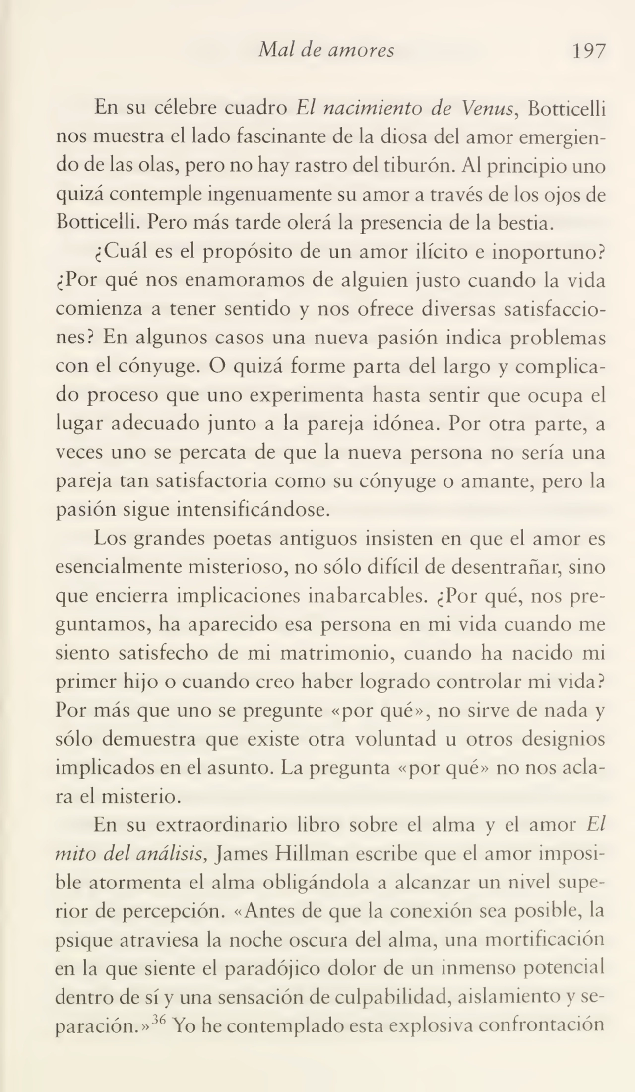 Mal de amores 197
En su célebre cuadro El nacimiento de Venus, Botticelli
nos muestra el lado fascinante de la diosa del amor emergien¬
do de las olas, pero no hay rastro del tiburón. Al principio uno
quizá contemple ingenuamente su amor a través de los ojos de
Botticelli. Pero más tarde olerá la presencia de la bestia.
¿Cuál es el propósito de un amor ilícito e inoportuno?
¿Por qué nos enamoramos de alguien justo cuando la vida
comienza a tener sentido y nos ofrece diversas satisfaccio¬
nes? En algunos casos una nueva pasión indica problemas
con el cónyuge. O quizá forme parta del largo y complica¬
do proceso que uno experimenta hasta sentir que ocupa el
lugar adecuado junto a la pareja idónea. Por otra parte, a
veces uno se percata de que la nueva persona no sería una
pareja tan satisfactoria como su cónyuge o amante, pero la
pasión sigue intensificándose.
Los grandes poetas antiguos insisten en que el amor es
esencialmente misterioso, no sólo difícil de desentrañar, sino
que encierra implicaciones inabarcables. ¿Por qué, nos pre¬
guntamos, ha aparecido esa persona en mi vida cuando me
siento satisfecho de mi matrimonio, cuando ha nacido mi
primer hijo o cuando creo haber logrado controlar mi vida?
Por más que uno se pregunte «por qué», no sirve de nada y
sólo demuestra que existe otra voluntad u otros designios
implicados en el asunto. La pregunta «por qué» no nos acla¬
ra el misterio.
En su extraordinario libro sobre el alma y el amor El
mito del análisis. James Hillman escribe que el amor imposi¬
ble atormenta el alma obligándola a alcanzar un nivel supe¬
rior de percepción. «Antes de que la conexión sea posible, la
psique atraviesa la noche oscura del alma, una mortificación
en la que siente el paradójico dolor de un inmenso potencial
dentro de sí y una sensación de culpabilidad, aislamiento y se¬
paración.»36 Yo he contemplado esta explosiva confrontación