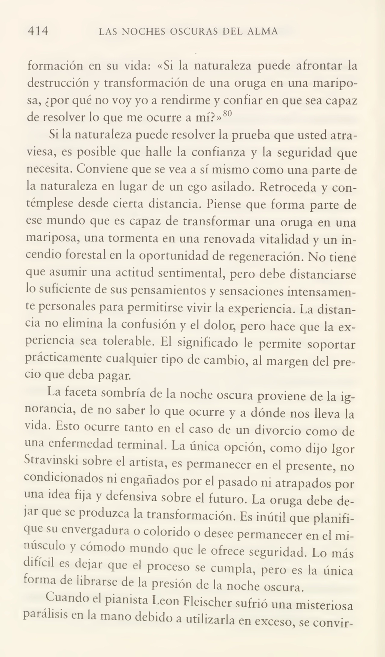 414 LAS NOCHES OSCURAS DEL ALMA
formación en su vida: «Si la naturaleza puede afrontar la
destrucción y transformación de una oruga en una maripo¬
sa, ¿por qué no voy yo a rendirme y confiar en que sea capaz
de resolver lo que me ocurre a mí?»80
Si la naturaleza puede resolver la prueba que usted atra¬
viesa, es posible que halle la confianza y la seguridad que
necesita. Conviene que se vea a sí mismo como una parte de
la naturaleza en lugar de un ego asilado. Retroceda y con¬
témplese desde cierta distancia. Piense que forma parte de
ese mundo que es capaz de transformar una oruga en una
mariposa, una tormenta en una renovada vitalidad y un in¬
cendio forestal en la oportunidad de regeneración. No tiene
que asumir una actitud sentimental, pero debe distanciarse
lo suficiente de sus pensamientos y sensaciones intensamen¬
te personales para permitirse vivir la experiencia. La distan¬
cia no elimina la confusión y el dolor, pero hace que la ex¬
periencia sea tolerable. El significado le permite soportar
pi ácueamente cualquier tipo de cambio, al margen del pre¬
cio que deba pagar.
La faceta sombría de la noche oscura proviene de la ig¬
norancia, de no saber lo que ocurre y a dónde nos lleva la
vida. Esto ocurre tanto en el caso de un divorcio como de
una enfermedad terminal. La única opción, como dijo ígor
Stravinski sobre el artista, es permanecer en el presente, no
condicionados ni engañados por el pasado ni atrapados por
una idea fija y defensiva sobre el futuro. La oruga debe de¬
jar que se produzca la transformación. Es inútil que planifi¬
que su envergadura o colorido o desee permanecer en el mi¬
núsculo y cómodo mundo que le ofrece segundad. Lo más
f ificil es dejar que el proceso se cumpla, pero es la única
rorma de librarse de la presión de la noche oscura.
Cuando el pianista León Fleischer sufrió una misteriosa
parálisis en la mano debido a utilizarla en exceso, se convir-