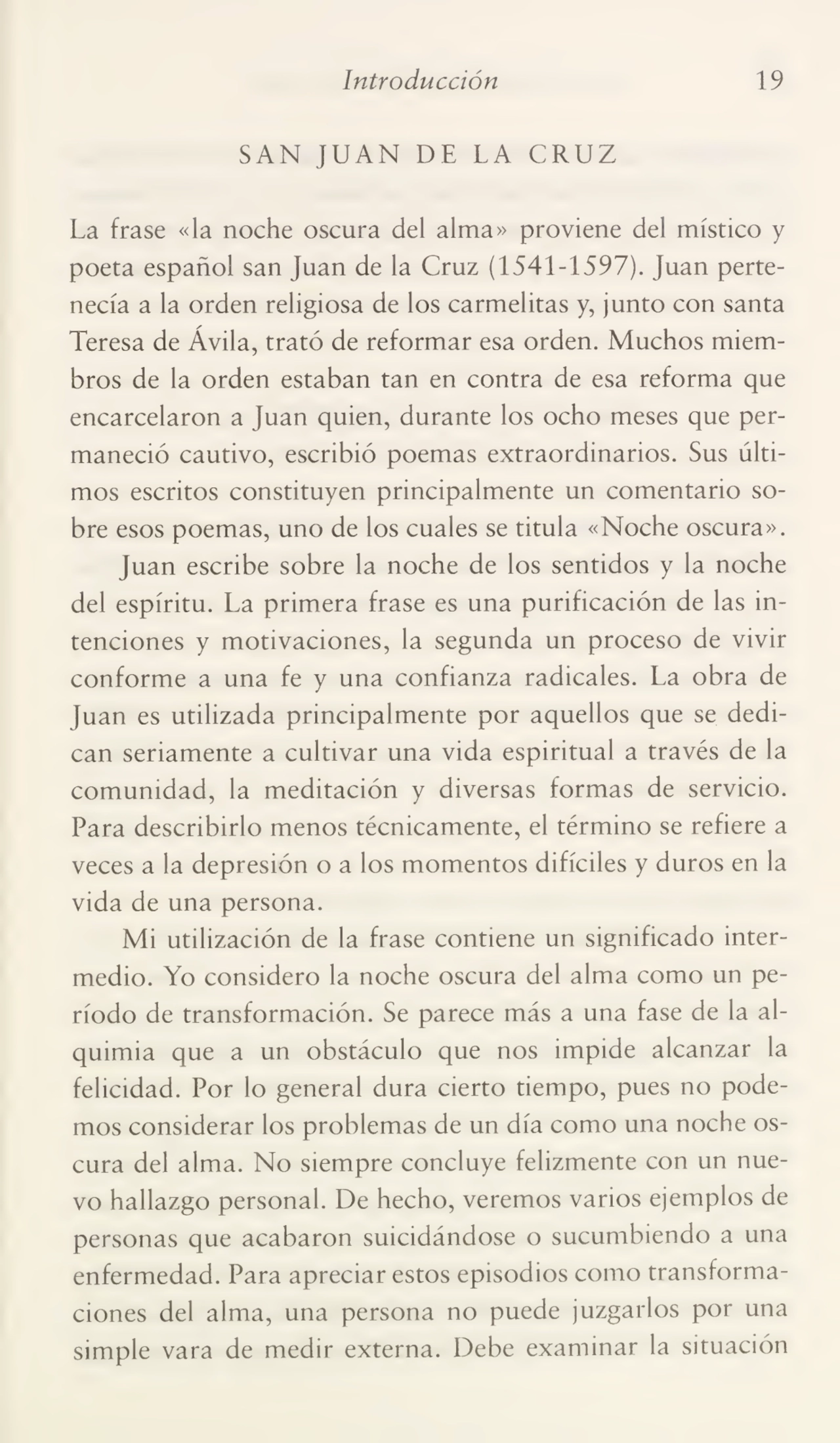 Introducción 19
SAN JUAN DE LA CRUZ
La frase «la noche oscura del alma» proviene del místico y
poeta español san Juan de la Cruz (1541-1597). Juan perte¬
necía a la orden religiosa de los carmelitas y, junto con santa
Teresa de Ávila, trató de reformar esa orden. Muchos miem¬
bros de la orden estaban tan en contra de esa reforma que
encarcelaron a Juan quien, durante los ocho meses que per¬
maneció cautivo, escribió poemas extraordinarios. Sus últi¬
mos escritos constituyen principalmente un comentario so¬
bre esos poemas, uno de los cuales se titula «Noche oscura».
Juan escribe sobre la noche de los sentidos y la noche
del espíritu. La primera frase es una purificación de las in¬
tenciones y motivaciones, la segunda un proceso de vivir
conforme a una fe y una confianza radicales. La obra de
Juan es utilizada principalmente por aquellos que se dedi¬
can seriamente a cultivar una vida espiritual a través de la
comunidad, la meditación y diversas formas de servicio.
Para describirlo menos técnicamente, el término se refiere a
veces a la depresión o a los momentos difíciles y duros en la
vida de una persona.
Mi utilización de la frase contiene un significado inter¬
medio. Yo considero la noche oscura del alma como un pe¬
ríodo de transformación. Se parece más a una fase de la al¬
quimia que a un obstáculo que nos impide alcanzar la
felicidad. Por lo general dura cierto tiempo, pues no pode¬
mos considerar los problemas de un día como una noche os¬
cura del alma. No siempre concluye felizmente con un nue¬
vo hallazgo personal. De hecho, veremos varios ejemplos de
personas que acabaron suicidándose o sucumbiendo a una
enfermedad. Para apreciar estos episodios como transforma¬
ciones del alma, una persona no puede juzgarlos por una
simple vara de medir externa. Debe examinar la situación
