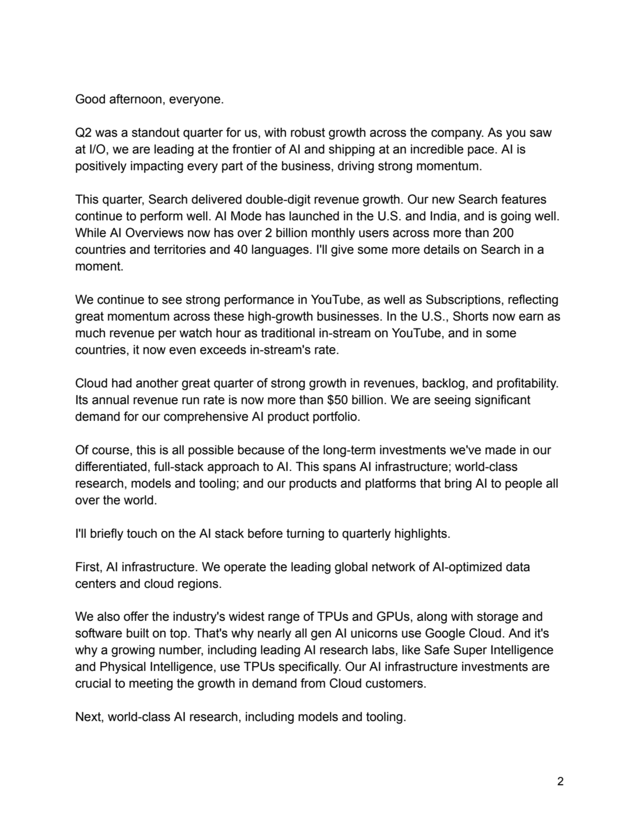 Good afternoon, everyone.
Q2 was a standout quarter for us, with robust growth across the company. As you saw
at I/O, we are leading at the frontier of AI and shipping at an incredible pace. AI is
positively impacting every part of the business, driving strong momentum.
This quarter, Search delivered double-digit revenue growth. Our new Search features
continue to perform well. AI Mode has launched in the U.S. and India, and is going well.
While AI Overviews now has over 2 billion monthly users across more than 200
countries and territories and 40 languages. I'll give some more details on Search in a
moment.
We continue to see strong performance in YouTube, as well as Subscriptions, reflecting
great momentum across these high-growth businesses. In the U.S., Shorts now earn as
much revenue per watch hour as traditional in-stream on YouTube, and in some
countries, it now even exceeds in-stream's rate.
Cloud had another great quarter of strong growth in revenues, backlog, and profitability.
Its annual revenue run rate is now more than $50 billion. We are seeing significant
demand for our comprehensive AI product portfolio.
Of course, this is all possible because of the long-term investments we've made in our
differentiated, full-stack approach to AI. This spans AI infrastructure; world-class
research, models and tooling; and our products and platforms that bring AI to people all
over the world.
I'll briefly touch on the AI stack before turning to quarterly highlights.
First, AI infrastructure. We operate the leading global network of AI-optimized data
centers and cloud regions.
We also offer the industry's widest range of TPUs and GPUs, along with storage and
software built on top. That's why nearly all gen AI unicorns use Google Cloud. And it's
why a growing number, including leading AI research labs, like Safe Super Intelligence
and Physical Intelligence, use TPUs specifically. Our AI infrastructure investments are
crucial to meeting the growth in demand from Cloud customers.
Next, world-class AI research, including models and tooling.
2