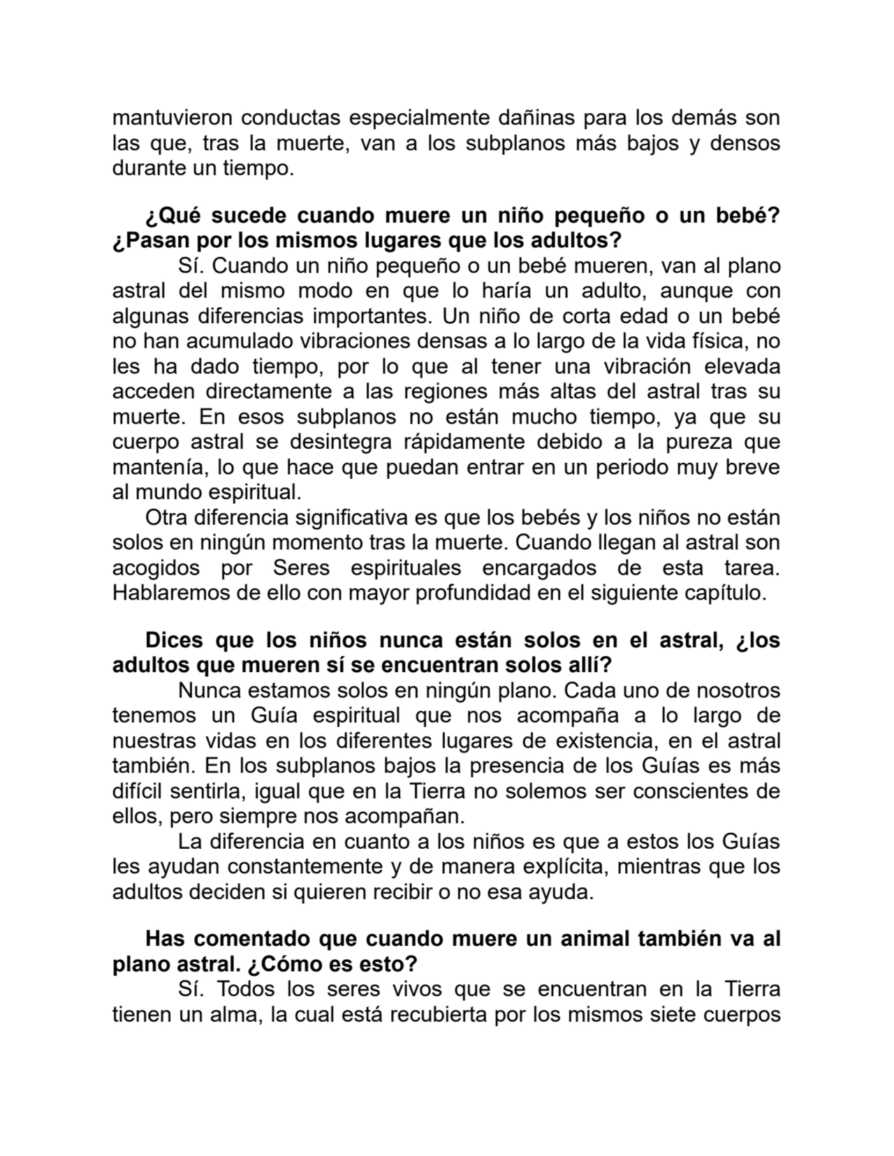 mantuvieron conductas especialmente dañinas para los demás son
las que, tras la muerte, van a los subplanos más bajos y densos
durante un tiempo.
¿Qué sucede cuando muere un niño pequeño o un bebé?
¿Pasan por los mismos lugares que los adultos?
Sí. Cuando un niño pequeño o un bebé mueren, van al plano
astral del mismo modo en que lo haría un adulto, aunque con
algunas diferencias importantes. Un niño de corta edad o un bebé
no han acumulado vibraciones densas a lo largo de la vida física, no
les ha dado tiempo, por lo que al tener una vibración elevada
acceden directamente a las regiones más altas del astral tras su
muerte. En esos subplanos no están mucho tiempo, ya que su
cuerpo astral se desintegra rápidamente debido a la pureza que
mantenía, lo que hace que puedan entrar en un periodo muy breve
al mundo espiritual.
Otra diferencia significativa es que los bebés y los niños no están
solos en ningún momento tras la muerte. Cuando llegan al astral son
acogidos por Seres espirituales encargados de esta tarea.
Hablaremos de ello con mayor profundidad en el siguiente capítulo.
Dices que los niños nunca están solos en el astral, ¿los
adultos que mueren sí se encuentran solos allí?
Nunca estamos solos en ningún plano. Cada uno de nosotros
tenemos un Guía espiritual que nos acompaña a lo largo de
nuestras vidas en los diferentes lugares de existencia, en el astral
también. En los subplanos bajos la presencia de los Guías es más
difícil sentirla, igual que en la Tierra no solemos ser conscientes de
ellos, pero siempre nos acompañan.
La diferencia en cuanto a los niños es que a estos los Guías
les ayudan constantemente y de manera explícita, mientras que los
adultos deciden si quieren recibir o no esa ayuda.
Has comentado que cuando muere un animal también va al
plano astral. ¿Cómo es esto?
Sí. Todos los seres vivos que se encuentran en la Tierra
tienen un alma, la cual está recubierta por los mismos siete cuerpos