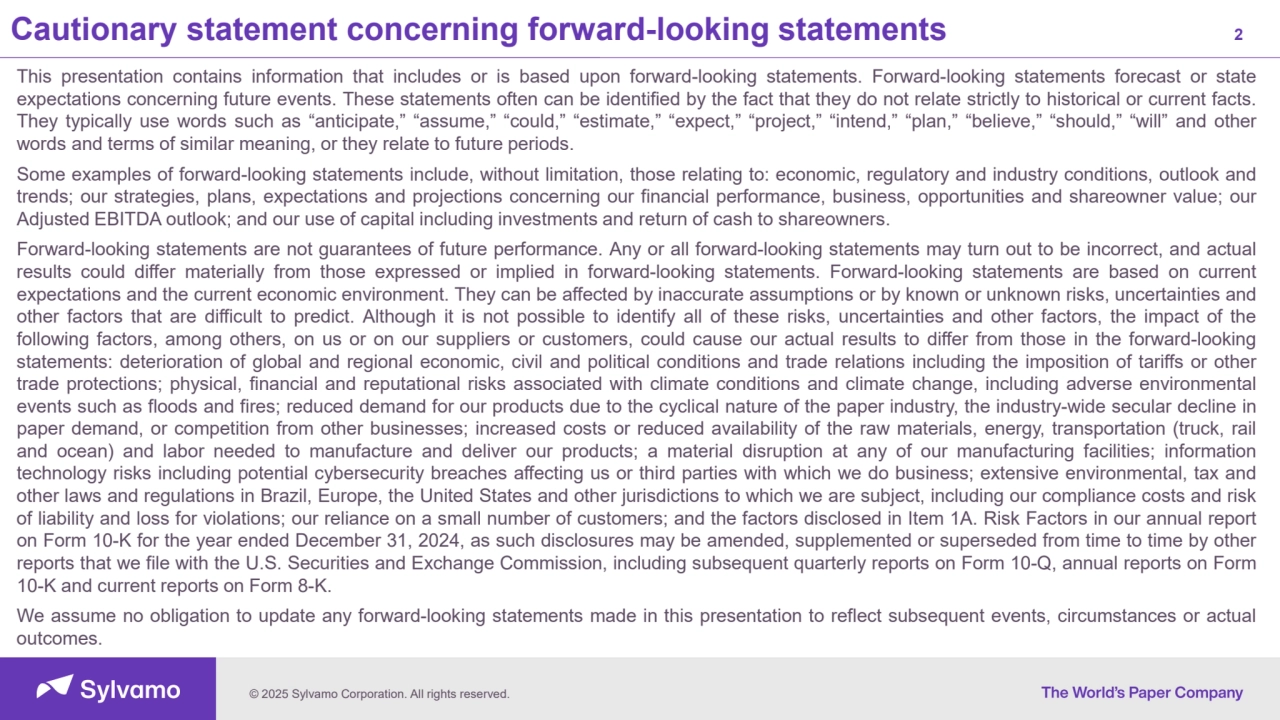 © 2025 Sylvamo Corporation. All rights reserved.
Cautionary statement concerning forward-looking statements 2
This presentation contains information that includes or is based upon forward-looking statements. Forward-looking statements forecast or state
expectations concerning future events. These statements often can be identified by the fact that they do not relate strictly to historical or current facts.
They typically use words such as “anticipate,” “assume,” “could,” “estimate,” “expect,” “project,” “intend,” “plan,” “believe,” “should,” “will” and other
words and terms of similar meaning, or they relate to future periods.
Some examples of forward-looking statements include, without limitation, those relating to: economic, regulatory and industry conditions, outlook and
trends; our strategies, plans, expectations and projections concerning our financial performance, business, opportunities and shareowner value; our
Adjusted EBITDA outlook; and our use of capital including investments and return of cash to shareowners.
Forward-looking statements are not guarantees of future performance. Any or all forward-looking statements may turn out to be incorrect, and actual
results could differ materially from those expressed or implied in forward-looking statements. Forward-looking statements are based on current
expectations and the current economic environment. They can be affected by inaccurate assumptions or by known or unknown risks, uncertainties and
other factors that are difficult to predict. Although it is not possible to identify all of these risks, uncertainties and other factors, the impact of the
following factors, among others, on us or on our suppliers or customers, could cause our actual results to differ from those in the forward-looking
statements: deterioration of global and regional economic, civil and political conditions and trade relations including the imposition of tariffs or other
trade protections; physical, financial and reputational risks associated with climate conditions and climate change, including adverse environmental
events such as floods and fires; reduced demand for our products due to the cyclical nature of the paper industry, the industry-wide secular decline in
paper demand, or competition from other businesses; increased costs or reduced availability of the raw materials, energy, transportation (truck, rail
and ocean) and labor needed to manufacture and deliver our products; a material disruption at any of our manufacturing facilities; information
technology risks including potential cybersecurity breaches affecting us or third parties with which we do business; extensive environmental, tax and
other laws and regulations in Brazil, Europe, the United States and other jurisdictions to which we are subject, including our compliance costs and risk
of liability and loss for violations; our reliance on a small number of customers; and the factors disclosed in Item 1A. Risk Factors in our annual report
on Form 10-K for the year ended December 31, 2024, as such disclosures may be amended, supplemented or superseded from time to time by other
reports that we file with the U.S. Securities and Exchange Commission, including subsequent quarterly reports on Form 10-Q, annual reports on Form
10-K and current reports on Form 8-K.
We assume no obligation to update any forward-looking statements made in this presentation to reflect subsequent events, circumstances or actual
outcomes.