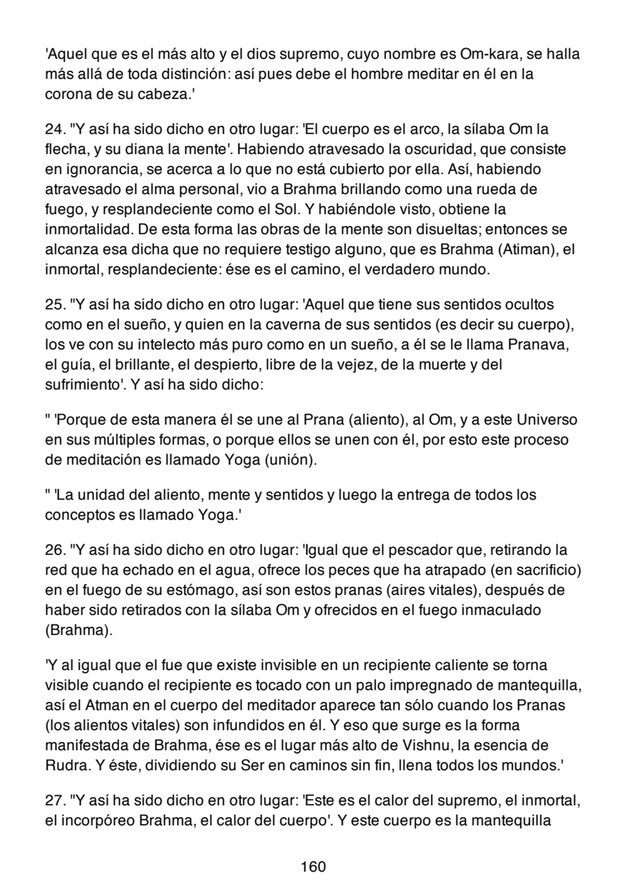 'Aquel que es el más alto y el dios supremo, cuyo nombre es Om-kara, se halla
más allá de toda distinción: así pues debe el hombre meditar en él en la
corona de su cabeza.'
24. "Y así ha sido dicho en otro lugar: 'El cuerpo es el arco, la sílaba Om la
flecha, y su diana la mente'. Habiendo atravesado la oscuridad, que consiste
en ignorancia, se acerca a lo que no está cubierto por ella. Así, habiendo
atravesado el alma personal, vio a Brahma brillando como una rueda de
fuego, y resplandeciente como el Sol. Y habiéndole visto, obtiene la
inmortalidad. De esta forma las obras de la mente son disueltas; entonces se
alcanza esa dicha que no requiere testigo alguno, que es Brahma (Atiman), el
inmortal, resplandeciente: ése es el camino, el verdadero mundo.
25. "Y así ha sido dicho en otro lugar: 'Aquel que tiene sus sentidos ocultos
como en el sueño, y quien en la caverna de sus sentidos (es decir su cuerpo),
los ve con su intelecto más puro como en un sueño, a él se le llama Pranava,
el guía, el brillante, el despierto, libre de la vejez, de la muerte y del
sufrimiento'. Y así ha sido dicho:
" 'Porque de esta manera él se une al Prana (aliento), al Om, y a este Universo
en sus múltiples formas, o porque ellos se unen con él, por esto este proceso
de meditación es llamado Yoga (unión).
" 'La unidad del aliento, mente y sentidos y luego la entrega de todos los
conceptos es llamado Yoga.'
26. "Y así ha sido dicho en otro lugar: 'Igual que el pescador que, retirando la
red que ha echado en el agua, ofrece los peces que ha atrapado (en sacrificio)
en el fuego de su estómago, así son estos pranas (aires vitales), después de
haber sido retirados con la sílaba Om y ofrecidos en el fuego inmaculado
(Brahma).
'Y al igual que el fue que existe invisible en un recipiente caliente se torna
visible cuando el recipiente es tocado con un palo impregnado de mantequilla,
así el Atman en el cuerpo del meditador aparece tan sólo cuando los Pranas
(los alientos vitales) son infundidos en él. Y eso que surge es la forma
manifestada de Brahma, ése es el lugar más alto de Vishnu, la esencia de
Rudra. Y éste, dividiendo su Ser en caminos sin fin, llena todos los mundos.'
27. "Y así ha sido dicho en otro lugar: 'Este es el calor del supremo, el inmortal,
el incorpóreo Brahma, el calor del cuerpo'. Y este cuerpo es la mantequilla
160
