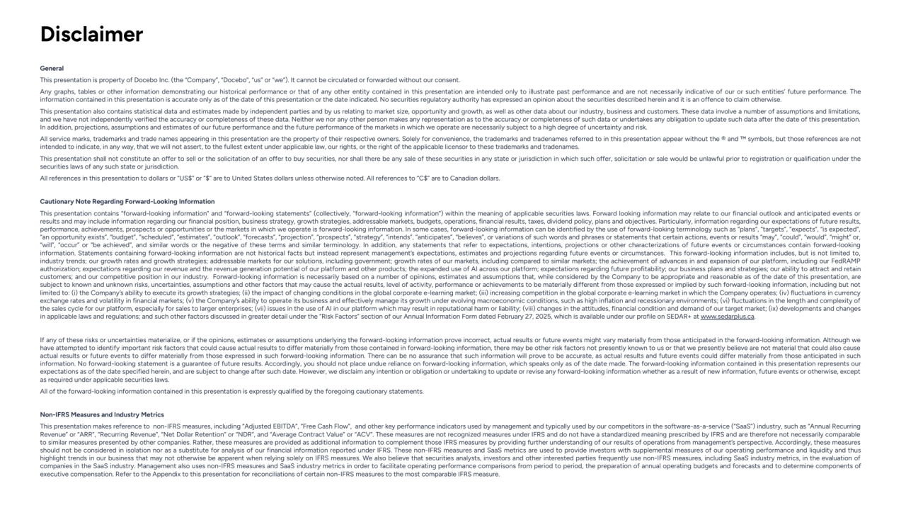 General
This presentation is property of Docebo Inc. (the “Company”, “Docebo”, “us” or “we”). It cannot be circulated or forwarded without our consent.
Any graphs, tables or other information demonstrating our historical performance or that of any other entity contained in this presentation are intended only to illustrate past performance and are not necessarily indicative of our or such entities’ future performance. The 
information contained in this presentation is accurate only as of the date of this presentation or the date indicated. No securities regulatory authority has expressed an opinion about the securities described herein and it is an offence to claim otherwise.
This presentation also contains statistical data and estimates made by independent parties and by us relating to market size, opportunity and growth, as well as other data about our industry, business and customers. These data involve a number of assumptions and limitations, 
and we have not independently verified the accuracy or completeness of these data. Neither we nor any other person makes any representation as to the accuracy or completeness of such data or undertakes any obligation to update such data after the date of this presentation. 
In addition, projections, assumptions and estimates of our future performance and the future performance of the markets in which we operate are necessarily subject to a high degree of uncertainty and risk.
All service marks, trademarks and trade names appearing in this presentation are the property of their respective owners. Solely for convenience, the trademarks and tradenames referred to in this presentation appear without the ® and ™ symbols, but those references are not 
intended to indicate, in any way, that we will not assert, to the fullest extent under applicable law, our rights, or the right of the applicable licensor to these trademarks and tradenames.
This presentation shall not constitute an offer to sell or the solicitation of an offer to buy securities, nor shall there be any sale of these securities in any state or jurisdiction in which such offer, solicitation or sale would be unlawful prior to registration or qualification under the 
securities laws of any such state or jurisdiction.
All references in this presentation to dollars or “US$” or “$” are to United States dollars unless otherwise noted. All references to “C$” are to Canadian dollars.
Cautionary Note Regarding Forward-Looking Information
This presentation contains “forward-looking information” and “forward-looking statements” (collectively, “forward-looking information”) within the meaning of applicable securities laws. Forward looking information may relate to our financial outlook and anticipated events or 
results and may include information regarding our financial position, business strategy, growth strategies, addressable markets, budgets, operations, financial results, taxes, dividend policy, plans and objectives. Particularly, information regarding our expectations of future results, 
performance, achievements, prospects or opportunities or the markets in which we operate is forward-looking information. In some cases, forward-looking information can be identified by the use of forward-looking terminology such as “plans”, “targets”, “expects”, “is expected”, 
“an opportunity exists”, “budget”, “scheduled”, “estimates”, “outlook”, “forecasts”, “projection”, “prospects”, “strategy”, “intends”, “anticipates”, “believes”, or variations of such words and phrases or statements that certain actions, events or results “may”, “could”, “would”, “might” or, 
“will”, “occur” or “be achieved”, and similar words or the negative of these terms and similar terminology. In addition, any statements that refer to expectations, intentions, projections or other characterizations of future events or circumstances contain forward-looking 
information. Statements containing forward-looking information are not historical facts but instead represent management’s expectations, estimates and projections regarding future events or circumstances. This forward-looking information includes, but is not limited to, 
industry trends; our growth rates and growth strategies; addressable markets for our solutions, including government; growth rates of our markets, including compared to similar markets; the achievement of advances in and expansion of our platform, including our FedRAMP 
authorization; expectations regarding our revenue and the revenue generation potential of our platform and other products; the expanded use of AI across our platform; expectations regarding future profitability; our business plans and strategies; our ability to attract and retain 
customers; and our competitive position in our industry. Forward-looking information is necessarily based on a number of opinions, estimates and assumptions that, while considered by the Company to be appropriate and reasonable as of the date of this presentation, are 
subject to known and unknown risks, uncertainties, assumptions and other factors that may cause the actual results, level of activity, performance or achievements to be materially different from those expressed or implied by such forward-looking information, including but not 
limited to: (i) the Company’s ability to execute its growth strategies; (ii) the impact of changing conditions in the global corporate e-learning market; (iii) increasing competition in the global corporate e-learning market in which the Company operates; (iv) fluctuations in currency 
exchange rates and volatility in financial markets; (v) the Company’s ability to operate its business and effectively manage its growth under evolving macroeconomic conditions, such as high inflation and recessionary environments; (vi) fluctuations in the length and complexity of 
the sales cycle for our platform, especially for sales to larger enterprises; (vii) issues in the use of AI in our platform which may result in reputational harm or liability; (viii) changes in the attitudes, financial condition and demand of our target market; (ix) developments and changes 
in applicable laws and regulations; and such other factors discussed in greater detail under the “Risk Factors” section of our Annual Information Form dated February 27, 2025, which is available under our profile on SEDAR+ at www.sedarplus.ca.
If any of these risks or uncertainties materialize, or if the opinions, estimates or assumptions underlying the forward-looking information prove incorrect, actual results or future events might vary materially from those anticipated in the forward-looking information. Although we 
have attempted to identify important risk factors that could cause actual results to differ materially from those contained in forward-looking information, there may be other risk factors not presently known to us or that we presently believe are not material that could also cause 
actual results or future events to differ materially from those expressed in such forward-looking information. There can be no assurance that such information will prove to be accurate, as actual results and future events could differ materially from those anticipated in such 
information. No forward-looking statement is a guarantee of future results. Accordingly, you should not place undue reliance on forward-looking information, which speaks only as of the date made. The forward-looking information contained in this presentation represents our 
expectations as of the date specified herein, and are subject to change after such date. However, we disclaim any intention or obligation or undertaking to update or revise any forward-looking information whether as a result of new information, future events or otherwise, except 
as required under applicable securities laws.
All of the forward-looking information contained in this presentation is expressly qualified by the foregoing cautionary statements.
Non-IFRS Measures and Industry Metrics
This presentation makes reference to non-IFRS measures, including “Adjusted EBITDA”, “Free Cash Flow”, and other key performance indicators used by management and typically used by our competitors in the software-as-a-service (“SaaS”) industry, such as “Annual Recurring 
Revenue” or “ARR”, “Recurring Revenue”, “Net Dollar Retention” or “NDR”, and “Average Contract Value” or “ACV”. These measures are not recognized measures under IFRS and do not have a standardized meaning prescribed by IFRS and are therefore not necessarily comparable 
to similar measures presented by other companies. Rather, these measures are provided as additional information to complement those IFRS measures by providing further understanding of our results of operations from management’s perspective. Accordingly, these measures 
should not be considered in isolation nor as a substitute for analysis of our financial information reported under IFRS. These non-IFRS measures and SaaS metrics are used to provide investors with supplemental measures of our operating performance and liquidity and thus 
highlight trends in our business that may not otherwise be apparent when relying solely on IFRS measures. We also believe that securities analysts, investors and other interested parties frequently use non-IFRS measures, including SaaS industry metrics, in the evaluation of 
companies in the SaaS industry. Management also uses non-IFRS measures and SaaS industry metrics in order to facilitate operating performance comparisons from period to period, the preparation of annual operating budgets and forecasts and to determine components of 
executive compensation. Refer to the Appendix to this presentation for reconciliations of certain non-IFRS measures to the most comparable IFRS measure.
Disclaimer