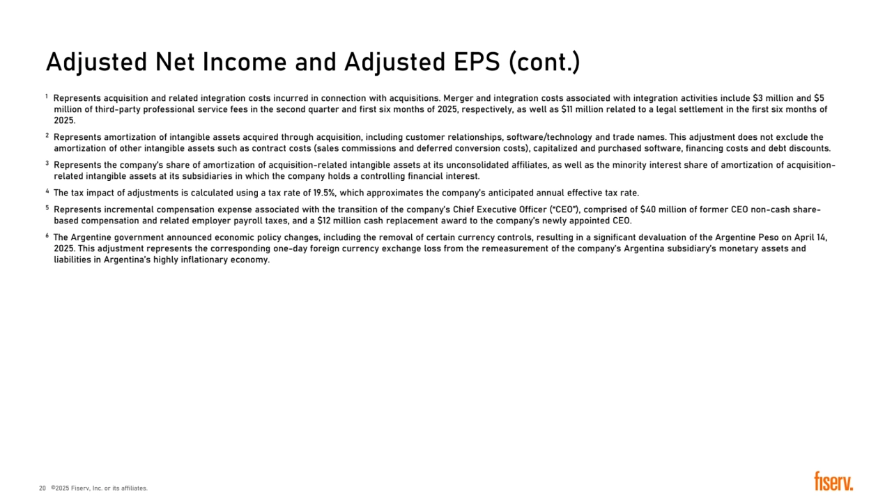 Adjusted Net Income and Adjusted EPS (cont.)
1 Represents acquisition and related integration costs incurred in connection with acquisitions. Merger and integration costs associated with integration activities include �3 million and �5 
million of third-party professional service fees in the second quarter and first six months of 2025, respectively, as well as �11 million related to a legal settlement in the first six months of 
2025.
2 Represents amortization of intangible assets acquired through acquisition, including customer relationships, software/technology and trade names. This adjustment does not exclude the 
amortization of other intangible assets such as contract costs (sales commissions and deferred conversion costs), capitalized and purchased software, financing costs and debt discounts. 
3 Represents the company’s share of amortization of acquisition-related intangible assets at its unconsolidated affiliates, as well as the minority interest share of amortization of acquisitionrelated intangible assets at its subsidiaries in which the company holds a controlling financial interest.
4 The tax impact of adjustments is calculated using a tax rate of 19.5%, which approximates the company’s anticipated annual effective tax rate.
5 Represents incremental compensation expense associated with the transition of the company’s Chief Executive Officer (“CEO”), comprised of �40 million of former CEO non-cash sharebased compensation and related employer payroll taxes, and a �12 million cash replacement award to the company’s newly appointed CEO.
6 The Argentine government announced economic policy changes, including the removal of certain currency controls, resulting in a significant devaluation of the Argentine Peso on April 14, 
2025. This adjustment represents the corresponding one-day foreign currency exchange loss from the remeasurement of the company’s Argentina subsidiary’s monetary assets and 
liabilities in Argentina’s highly inflationary economy.