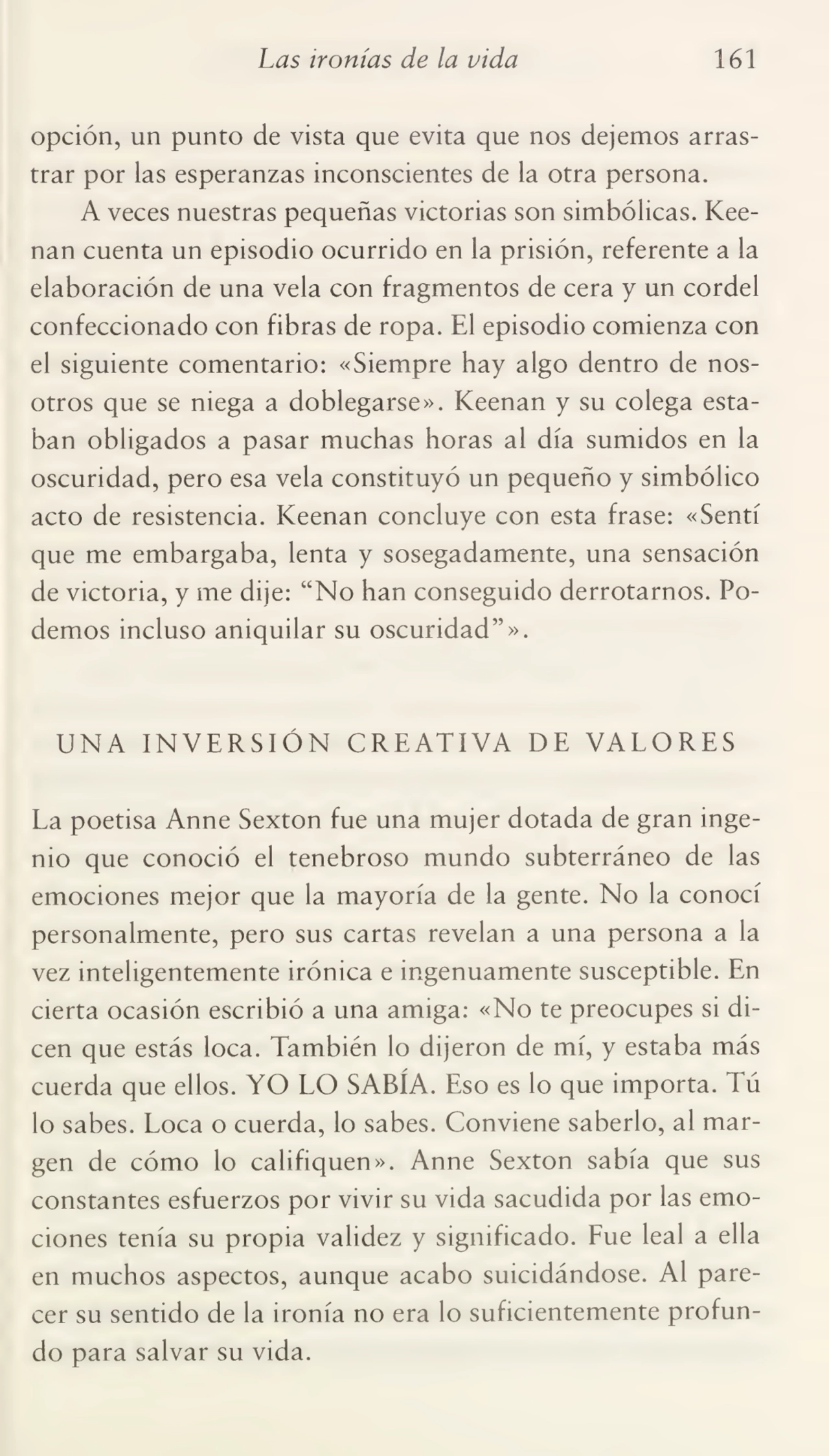 Las ironías de la vida 161
opción, un punto de vista que evita que nos dejemos arras¬
trar por las esperanzas inconscientes de la otra persona.
A veces nuestras pequeñas victorias son simbólicas. Keenan cuenta un episodio ocurrido en la prisión, referente a la
elaboración de una vela con fragmentos de cera y un cordel
confeccionado con fibras de ropa. El episodio comienza con
el siguiente comentario: «Siempre hay algo dentro de nos¬
otros que se niega a doblegarse». Keenan y su colega esta¬
ban obligados a pasar muchas horas al día sumidos en la
oscuridad, pero esa vela constituyó un pequeño y simbólico
acto de resistencia. Keenan concluye con esta frase: «Sentí
que me embargaba, lenta y sosegadamente, una sensación
de victoria, y me dije: “No han conseguido derrotarnos. Po¬
demos incluso aniquilar su oscuridad”».
UNA INVERSIÓN CREATIVA DE VALORES
La poetisa Anne Sexton fue una mujer dotada de gran inge¬
nio que conoció el tenebroso mundo subterráneo de las
emociones mejor que la mayoría de la gente. No la conocí
personalmente, pero sus cartas revelan a una persona a la
vez inteligentemente irónica e ingenuamente susceptible. En
cierta ocasión escribió a una amiga: «No te preocupes si di¬
cen que estás loca. También lo dijeron de mí, y estaba más
cuerda que ellos. YO LO SABÍA. Eso es lo que importa. Tú
lo sabes. Loca o cuerda, lo sabes. Conviene saberlo, al mar¬
gen de cómo lo califiquen». Anne Sexton sabía que sus
constantes esfuerzos por vivir su vida sacudida por las emo¬
ciones tenía su propia validez y significado. Fue leal a ella
en muchos aspectos, aunque acabo suicidándose. Al pare¬
cer su sentido de la ironía no era lo suficientemente profun¬
do para salvar su vida.