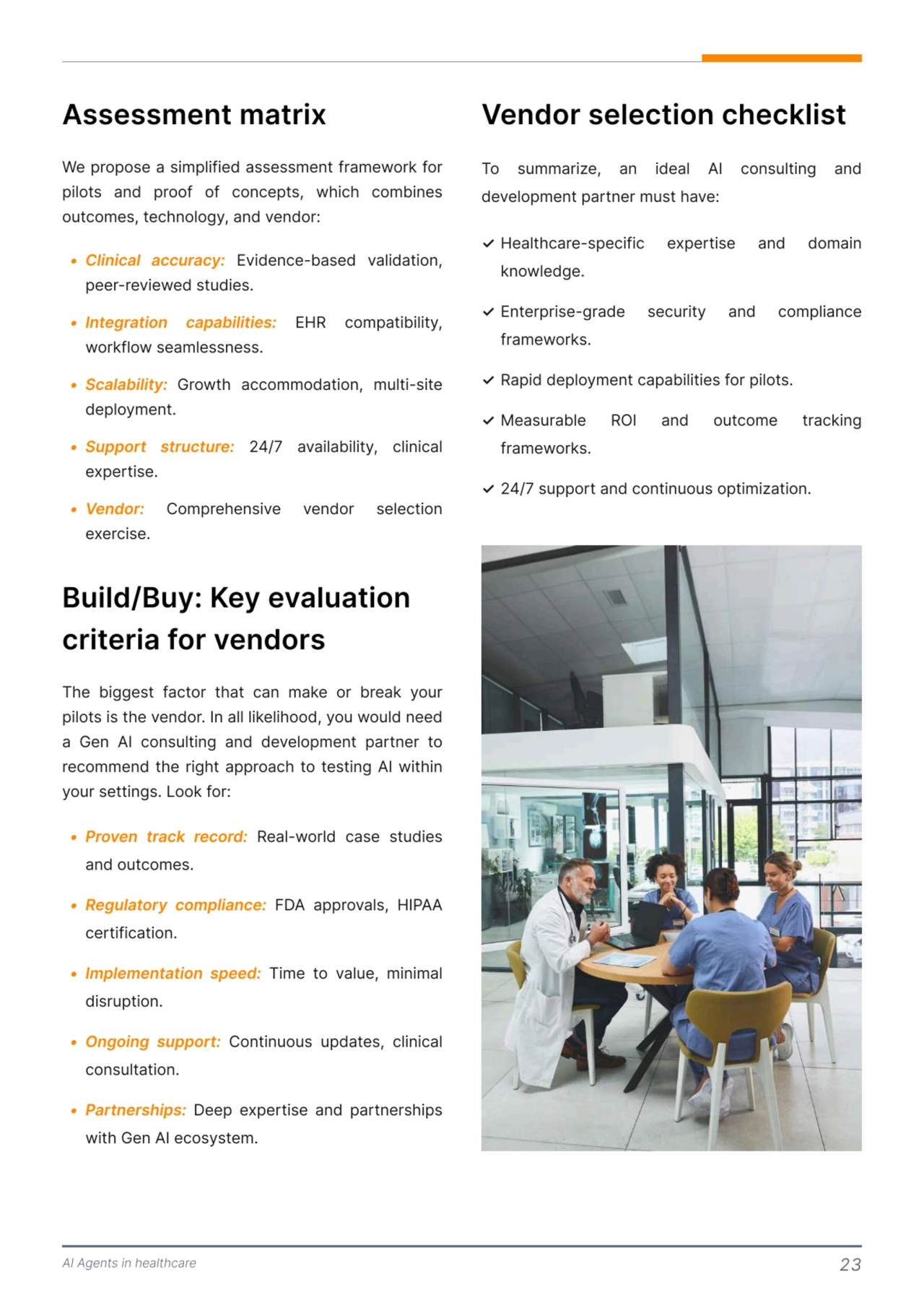 AI Agents in healthcare 23
We propose a simplified assessment framework for 
pilots and proof of concepts, which combines 
outcomes, technology, and vendor: 
1 Clinical accu2acy:
1 Integ2ation capabilities:
1 Scalability: 
1 Suppo2t st2uctu2e:
1 Vendo2:
g Evidence-basedg validation,g
peer-reviewedgstudies]
g EHRg compatibility,g
workflowgseamlessness.f
Growt^g accommodation,g multi-siteg
deployment]
g 24/7g availability,g clinicalg
expertise]
g Compre^ensiveg vendorg selectiong
exercise.
Assessment matrix
1 Proven track record:
1 Regulatory compliance:
1 Implementation speed:
1 Ongoing support:
1 Partnerships:
 Real-world case studies 
and outcomes]
 FDA approvals, HIPAA 
certification]
 Time to value, minimal 
disruption]
 Continuous updates, clinical 
consultation.f
 Deep expertise and partnerships 
with Gen AI ecosystem.
The biggest factor that can make or break your 
pilots is the vendor. In all likelihood, you would need 
a Gen AI consulting and development partner to 
recommend the right approach to testing AI within 
your settings. Look for: 
Build/Buy: Key evaluation 
criteria for vendors 
To summarize, an ideal AI consulting and 
development partner must have: 
Vendor selection checklist 
✓
✓
✓
✓
✓
Healthcare-specific expertise and domain 
knowledge.
Enterprise-grade security and compliance 
frameworks.
Rapid deployment capabilities for pilots.
Measurable ROI and outcome tracking 
frameworks.
24/7 support and continuous optimization.