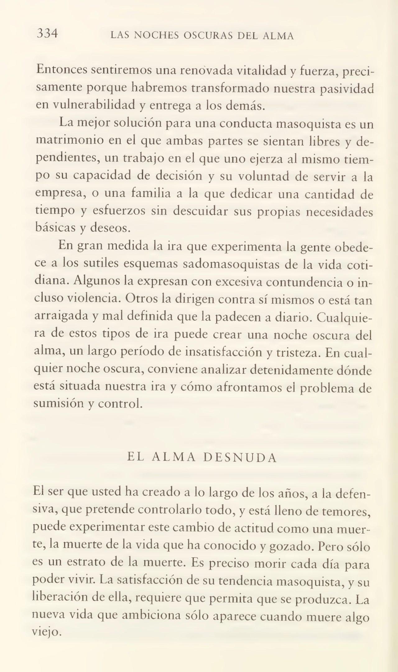 334 LAS NOCHES OSCURAS DEL ALMA
Entonces sentiremos una renovada vitalidad y fuerza, preci¬
samente porque habremos transformado nuestra pasividad
en vulnerabilidad y entrega a los demás.
La mejor solución para una conducta masoquista es un
matrimonio en el que ambas partes se sientan libres y de¬
pendientes, un trabajo en el que uno ejerza al mismo tiem¬
po su capacidad de decisión y su voluntad de servir a la
empresa, o una familia a la que dedicar una cantidad de
tiempo y esfuerzos sin descuidar sus propias necesidades
básicas y deseos.
En gran medida la ira que experimenta la gente obede¬
ce a los sutiles esquemas sadomasoquistas de la vida coti¬
diana. Algunos la expresan con excesiva contundencia o in¬
cluso violencia. Otros la dirigen contra sí mismos o está tan
arraigada y mal definida que la padecen a diario. Cualquie¬
ra de estos tipos de ira puede crear una noche oscura del
alma, un largo período de insatisfacción y tristeza. En cual¬
quier noche oscura, conviene analizar detenidamente dónde
está situada nuestra ira y cómo afrontamos el problema de
sumisión y control.
EL ALMA DESNUDA
El ser que usted ha creado a lo largo de los años, a la defen¬
siva, que pretende controlarlo todo, y está lleno de temores,
puede experimentar este cambio de actitud como una muer¬
te, la muerte de la vida que ha conocido y gozado. Pero sólo
es un estrato de la muerte. Es preciso morir cada día para
poder vivir. La satisfacción de su tendencia masoquista, y su
liberación de ella, requiere que permita que se produzca. La
nueva vida que ambiciona sólo aparece cuando muere algo
viejo.