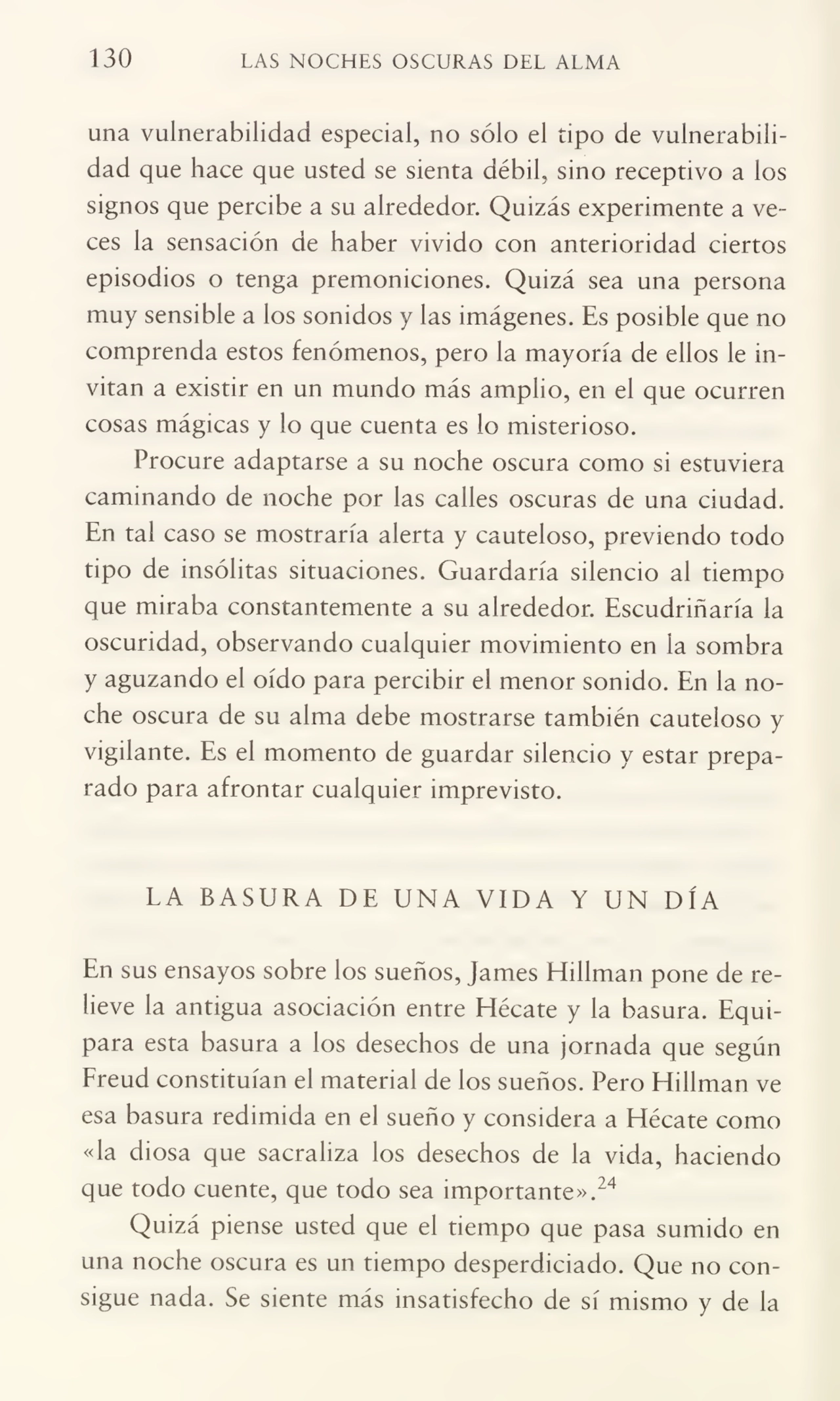 130 LAS NOCHES OSCURAS DEL ALMA
una vulnerabilidad especial, no sólo el tipo de vulnerabili¬
dad que hace que usted se sienta débil, sino receptivo a los
signos que percibe a su alrededor. Quizás experimente a ve¬
ces la sensación de haber vivido con anterioridad ciertos
episodios o tenga premoniciones. Quizá sea una persona
muy sensible a los sonidos y las imágenes. Es posible que no
comprenda estos fenómenos, pero la mayoría de ellos le in¬
vitan a existir en un mundo más amplio, en el que ocurren
cosas mágicas y lo que cuenta es lo misterioso.
Procure adaptarse a su noche oscura como si estuviera
caminando de noche por las calles oscuras de una ciudad.
En tal caso se mostraría alerta y cauteloso, previendo todo
tipo de insólitas situaciones. Guardaría silencio al tiempo
que miraba constantemente a su alrededor. Escudriñaría la
oscuridad, observando cualquier movimiento en la sombra
y aguzando el oído para percibir el menor sonido. En la no¬
che oscura de su alma debe mostrarse también cauteloso y
vigilante. Es el momento de guardar silencio y estar prepa¬
rado para afrontar cualquier imprevisto.
LA BASURA DE UNA VIDA Y UN DÍA
En sus ensayos sobre los sueños, James Hillman pone de re¬
lieve la antigua asociación entre Hécate y la basura. Equi¬
para esta basura a los desechos de una jornada que según
Freud constituían el material de los sueños. Pero Hillman ve
esa basura redimida en el sueño y considera a Hécate como
«la diosa que sacraliza los desechos de la vida, haciendo
que todo cuente, que todo sea importante».24
Quizá piense usted que el tiempo que pasa sumido en
una noche oscura es un tiempo desperdiciado. Que no con¬
sigue nada. Se siente más insatisfecho de sí mismo y de la