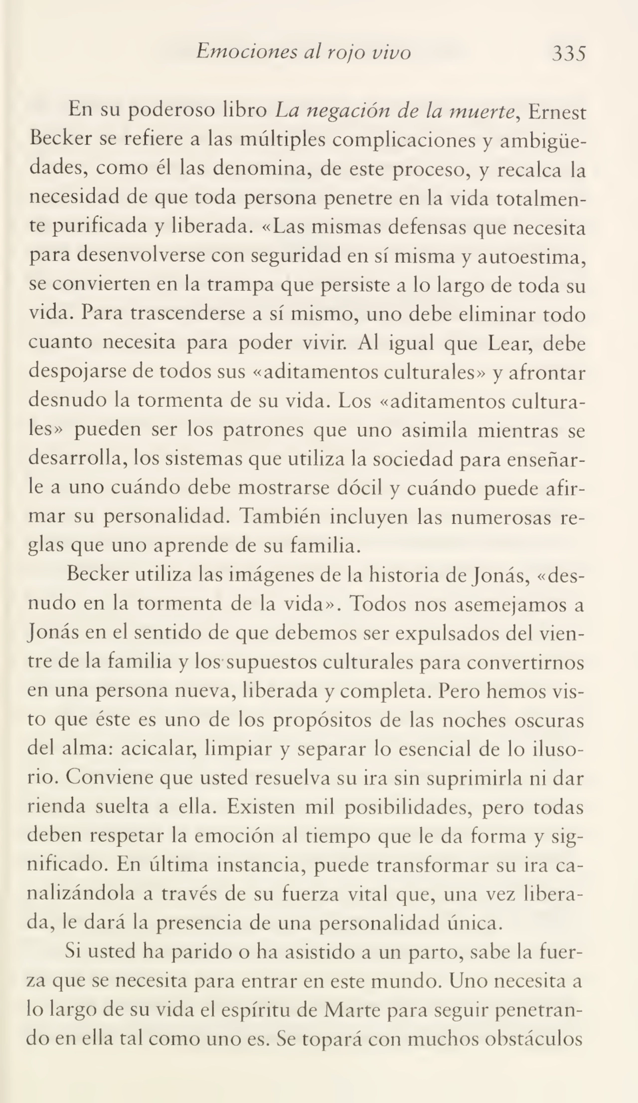 Emociones al rojo vivo 335
En su poderoso libro La negación de la muerte, Ernest
Becker se refiere a las múltiples complicaciones y ambigüe¬
dades, como él las denomina, de este proceso, y recalca la
necesidad de que toda persona penetre en la vida totalmen¬
te purificada y liberada. «Las mismas defensas que necesita
para desenvolverse con seguridad en sí misma y autoestima,
se convierten en la trampa que persiste a lo largo de toda su
vida. Para trascenderse a sí mismo, uno debe eliminar todo
cuanto necesita para poder vivir. Al igual que Lear, debe
despojarse de todos sus «aditamentos culturales» y afrontar
desnudo la tormenta de su vida. Los «aditamentos cultura¬
les» pueden ser los patrones que uno asimila mientras se
desarrolla, los sistemas que utiliza la sociedad para enseñar¬
le a uno cuándo debe mostrarse dócil y cuándo puede afir¬
mar su personalidad. También incluyen las numerosas re¬
glas que uno aprende de su familia.
Becker utiliza las imágenes de la historia de Jonás, «des¬
nudo en la tormenta de la vida». Todos nos asemejamos a
Jonás en el sentido de que debemos ser expulsados del vien¬
tre de la familia y los supuestos culturales para convertirnos
en una persona nueva, liberada y completa. Pero hemos vis¬
to que éste es uno de los propósitos de las noches oscuras
del alma: acicalar, limpiar y separar lo esencial de lo iluso¬
rio. Conviene que usted resuelva su ira sin suprimirla ni dar
rienda suelta a ella. Existen mil posibilidades, pero todas
deben respetar la emoción al tiempo que le da forma y sig¬
nificado. En última instancia, puede transformar su ira ca¬
nalizándola a través de su fuerza vital que, una vez libera¬
da, le dará la presencia de una personalidad única.
Si usted ha parido o ha asistido a un parto, sabe la fuer¬
za que se necesita para entrar en este mundo. Uno necesita a
lo largo de su vida el espíritu de Marte para seguir penetran¬
do en ella tal como uno es. Se topará con muchos obstáculos