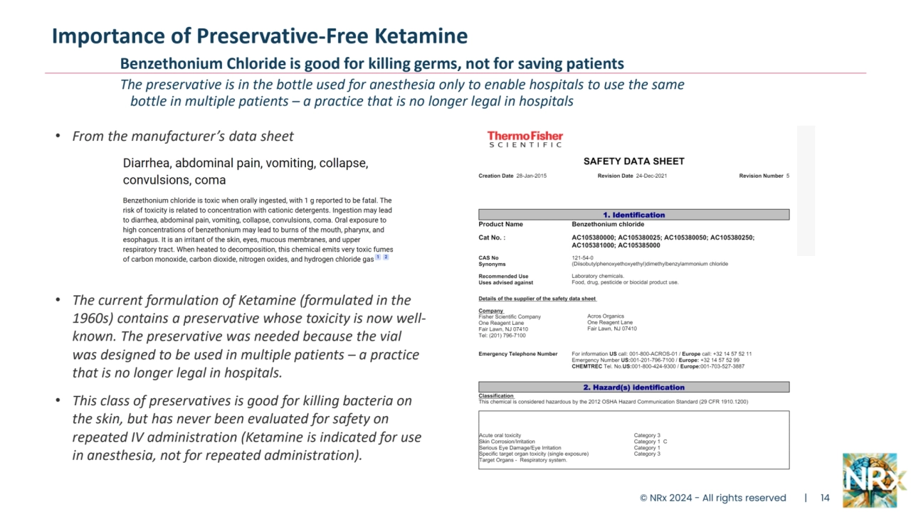 Importance of Preservative-Free Ketamine
Benzethonium Chloride is good for killing germs, not for saving patients
The preservative is in the bottle used for anesthesia only to enable hospitals to use the same
 bottle in multiple patients – a practice that is no longer legal in hospitals
• From the manufacturer’s data sheet
• The current formulation of Ketamine (formulated in the 
1960s) contains a preservative whose toxicity is now wellknown. The preservative was needed because the vial 
was designed to be used in multiple patients – a practice 
that is no longer legal in hospitals.
• This class of preservatives is good for killing bacteria on 
the skin, but has never been evaluated for safety on 
repeated IV administration (Ketamine is indicated for use 
in anesthesia, not for repeated administration).
© NRx 2024 - All rights reserved | 14
