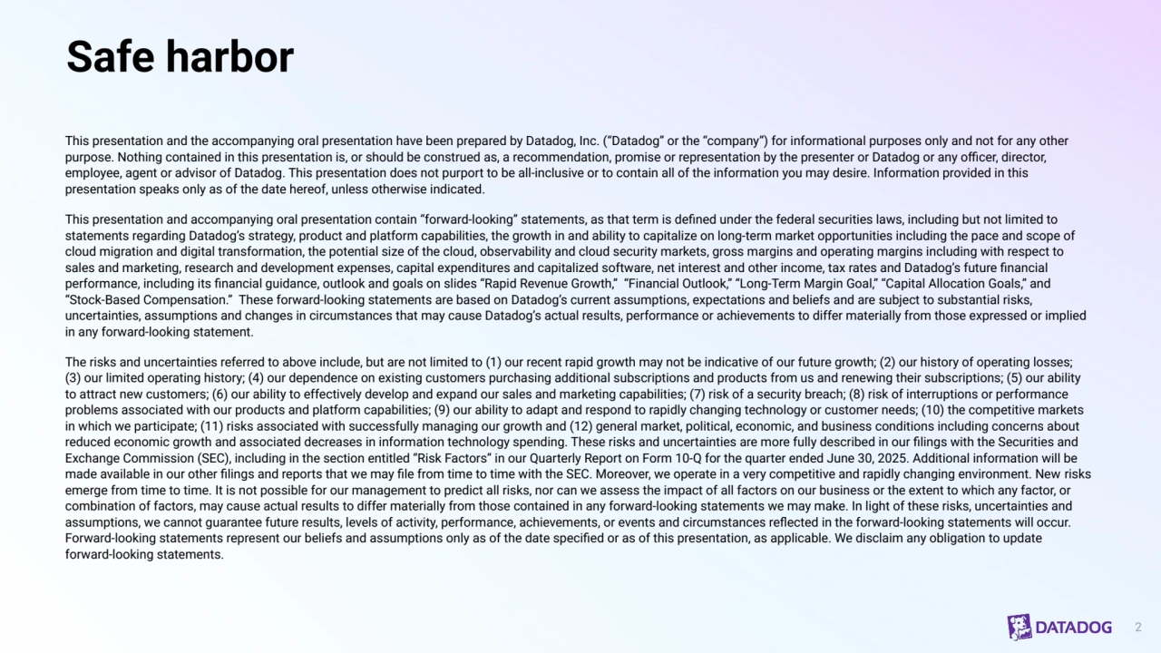Safe harbor
This presentation and the accompanying oral presentation have been prepared by Datadog, Inc. (“Datadog” or the “company”) for informational purposes only and not for any other 
purpose. Nothing contained in this presentation is, or should be construed as, a recommendation, promise or representation by the presenter or Datadog or any officer, director, 
employee, agent or advisor of Datadog. This presentation does not purport to be all-inclusive or to contain all of the information you may desire. Information provided in this 
presentation speaks only as of the date hereof, unless otherwise indicated. 
This presentation and accompanying oral presentation contain “forward-looking” statements, as that term is defined under the federal securities laws, including but not limited to 
statements regarding Datadog’s strategy, product and platform capabilities, the growth in and ability to capitalize on long-term market opportunities including the pace and scope of 
cloud migration and digital transformation, the potential size of the cloud, observability and cloud security markets, gross margins and operating margins including with respect to 
sales and marketing, research and development expenses, capital expenditures and capitalized software, net interest and other income, tax rates and Datadog’s future financial 
performance, including its financial guidance, outlook and goals on slides “Rapid Revenue Growth,” “Financial Outlook,” “Long-Term Margin Goal,” “Capital Allocation Goals,” and 
“Stock-Based Compensation.” These forward-looking statements are based on Datadog’s current assumptions, expectations and beliefs and are subject to substantial risks, 
uncertainties, assumptions and changes in circumstances that may cause Datadog’s actual results, performance or achievements to differ materially from those expressed or implied 
in any forward-looking statement.
The risks and uncertainties referred to above include, but are not limited to (1) our recent rapid growth may not be indicative of our future growth; (2) our history of operating losses; 
(3) our limited operating history; (4) our dependence on existing customers purchasing additional subscriptions and products from us and renewing their subscriptions; (5) our ability 
to attract new customers; (6) our ability to effectively develop and expand our sales and marketing capabilities; (7) risk of a security breach; (8) risk of interruptions or performance 
problems associated with our products and platform capabilities; (9) our ability to adapt and respond to rapidly changing technology or customer needs; (10) the competitive markets 
in which we participate; (11) risks associated with successfully managing our growth and (12) general market, political, economic, and business conditions including concerns about 
reduced economic growth and associated decreases in information technology spending. These risks and uncertainties are more fully described in our filings with the Securities and 
Exchange Commission (SEC), including in the section entitled “Risk Factors” in our Quarterly Report on Form 10-Q for the quarter ended June 30, 2025. Additional information will be 
made available in our other filings and reports that we may file from time to time with the SEC. Moreover, we operate in a very competitive and rapidly changing environment. New risks 
emerge from time to time. It is not possible for our management to predict all risks, nor can we assess the impact of all factors on our business or the extent to which any factor, or 
combination of factors, may cause actual results to differ materially from those contained in any forward-looking statements we may make. In light of these risks, uncertainties and 
assumptions, we cannot guarantee future results, levels of activity, performance, achievements, or events and circumstances reflected in the forward-looking statements will occur. 
Forward-looking statements represent our beliefs and assumptions only as of the date specified or as of this presentation, as applicable. We disclaim any obligation to update 
forward-looking statements.
2