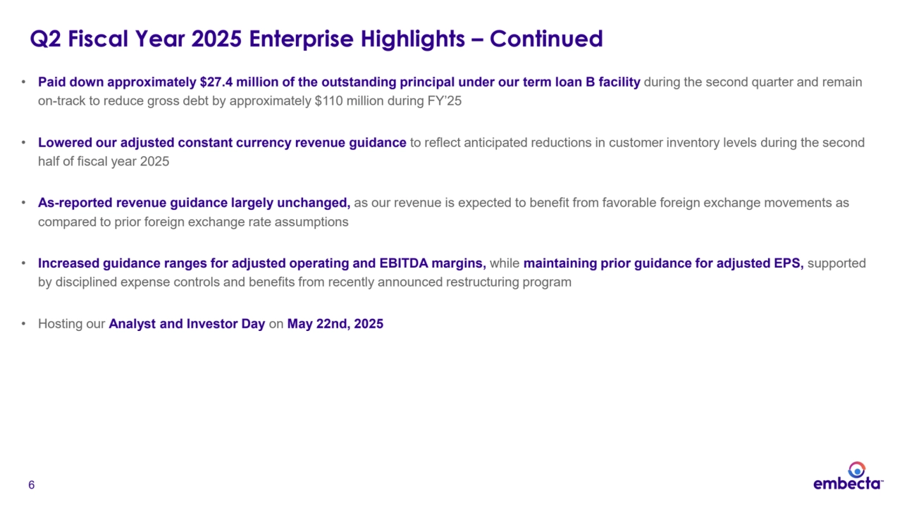 6
Q2 Fiscal Year 2025 Enterprise Highlights – Continued 
• Paid down approximately $27.4 million of the outstanding principal under our term loan B facility during the second quarter and remain 
on-track to reduce gross debt by approximately $110 million during FY’25
• Lowered our adjusted constant currency revenue guidance to reflect anticipated reductions in customer inventory levels during the second 
half of fiscal year 2025
• As-reported revenue guidance largely unchanged, as our revenue is expected to benefit from favorable foreign exchange movements as 
compared to prior foreign exchange rate assumptions
• Increased guidance ranges for adjusted operating and EBITDA margins, while maintaining prior guidance for adjusted EPS, supported 
by disciplined expense controls and benefits from recently announced restructuring program
• Hosting our Analyst and Investor Day on May 22nd, 2025