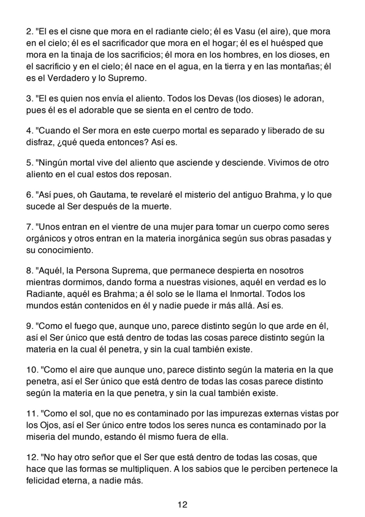 2. "El es el cisne que mora en el radiante cielo; él es Vasu (el aire), que mora
en el cielo; él es el sacrificador que mora en el hogar; él es el huésped que
mora en la tinaja de los sacrificios; él mora en los hombres, en los dioses, en
el sacrificio y en el cielo; él nace en el agua, en la tierra y en las montañas; él
es el Verdadero y lo Supremo.
3. "El es quien nos envía el aliento. Todos los Devas (los dioses) le adoran,
pues él es el adorable que se sienta en el centro de todo.
4. "Cuando el Ser mora en este cuerpo mortal es separado y liberado de su
disfraz, ¿qué queda entonces? Así es.
5. "Ningún mortal vive del aliento que asciende y desciende. Vivimos de otro
aliento en el cual estos dos reposan.
6. "Así pues, oh Gautama, te revelaré el misterio del antiguo Brahma, y lo que
sucede al Ser después de la muerte.
7. "Unos entran en el vientre de una mujer para tomar un cuerpo como seres
orgánicos y otros entran en la materia inorgánica según sus obras pasadas y
su conocimiento.
8. "Aquél, la Persona Suprema, que permanece despierta en nosotros
mientras dormimos, dando forma a nuestras visiones, aquél en verdad es lo
Radiante, aquél es Brahma; a él solo se le llama el Inmortal. Todos los
mundos están contenidos en él y nadie puede ir más allá. Así es.
9. "Como el fuego que, aunque uno, parece distinto según lo que arde en él,
así el Ser único que está dentro de todas las cosas parece distinto según la
materia en la cual él penetra, y sin la cual también existe.
10. "Como el aire que aunque uno, parece distinto según la materia en la que
penetra, así el Ser único que está dentro de todas las cosas parece distinto
según la materia en la que penetra, y sin la cual también existe.
11. "Como el sol, que no es contaminado por las impurezas externas vistas por
los Ojos, así el Ser único entre todos los seres nunca es contaminado por la
miseria del mundo, estando él mismo fuera de ella.
12. "No hay otro señor que el Ser que está dentro de todas las cosas, que
hace que las formas se multipliquen. A los sabios que le perciben pertenece la
felicidad eterna, a nadie más.
12