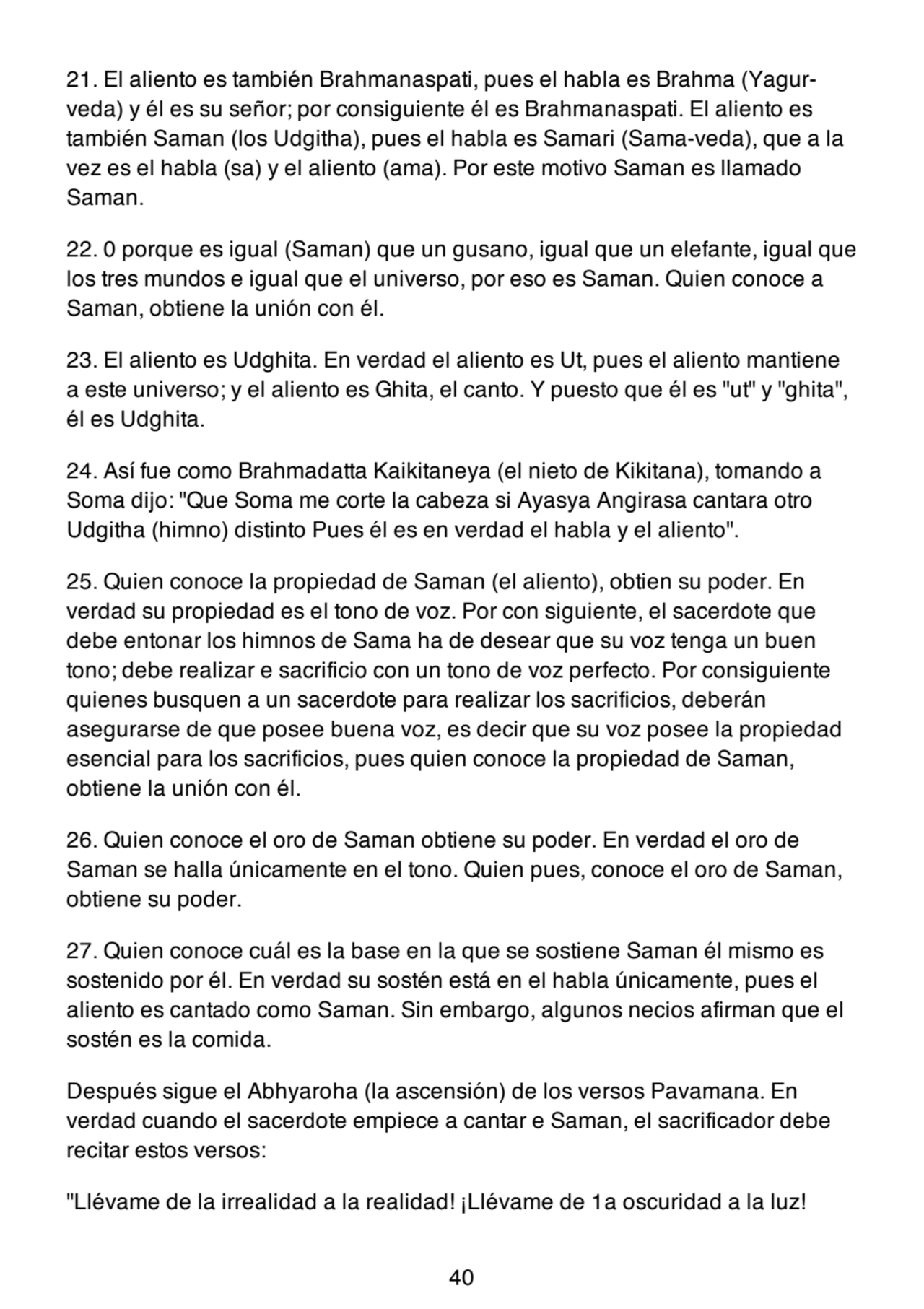 21. El aliento es también Brahmanaspati, pues el habla es Brahma (Yagurveda) y él es su señor; por consiguiente él es Brahmanaspati. El aliento es
también Saman (los Udgitha), pues el habla es Samari (Sama-veda), que a la
vez es el habla (sa) y el aliento (ama). Por este motivo Saman es llamado
Saman.
22. 0 porque es igual (Saman) que un gusano, igual que un elefante, igual que
los tres mundos e igual que el universo, por eso es Saman. Quien conoce a
Saman, obtiene la unión con él.
23. El aliento es Udghita. En verdad el aliento es Ut, pues el aliento mantiene
a este universo; y el aliento es Ghita, el canto. Y puesto que él es "ut" y "ghita",
él es Udghita.
24. Así fue como Brahmadatta Kaikitaneya (el nieto de Kikitana), tomando a
Soma dijo: "Que Soma me corte la cabeza si Ayasya Angirasa cantara otro
Udgitha (himno) distinto Pues él es en verdad el habla y el aliento".
25. Quien conoce la propiedad de Saman (el aliento), obtien su poder. En
verdad su propiedad es el tono de voz. Por con siguiente, el sacerdote que
debe entonar los himnos de Sama ha de desear que su voz tenga un buen
tono; debe realizar e sacrificio con un tono de voz perfecto. Por consiguiente
quienes busquen a un sacerdote para realizar los sacrificios, deberán
asegurarse de que posee buena voz, es decir que su voz posee la propiedad
esencial para los sacrificios, pues quien conoce la propiedad de Saman,
obtiene la unión con él.
26. Quien conoce el oro de Saman obtiene su poder. En verdad el oro de
Saman se halla únicamente en el tono. Quien pues, conoce el oro de Saman,
obtiene su poder.
27. Quien conoce cuál es la base en la que se sostiene Saman él mismo es
sostenido por él. En verdad su sostén está en el habla únicamente, pues el
aliento es cantado como Saman. Sin embargo, algunos necios afirman que el
sostén es la comida.
Después sigue el Abhyaroha (la ascensión) de los versos Pavamana. En
verdad cuando el sacerdote empiece a cantar e Saman, el sacrificador debe
recitar estos versos:
"Llévame de la irrealidad a la realidad! ¡Llévame de 1a oscuridad a la luz!
40
