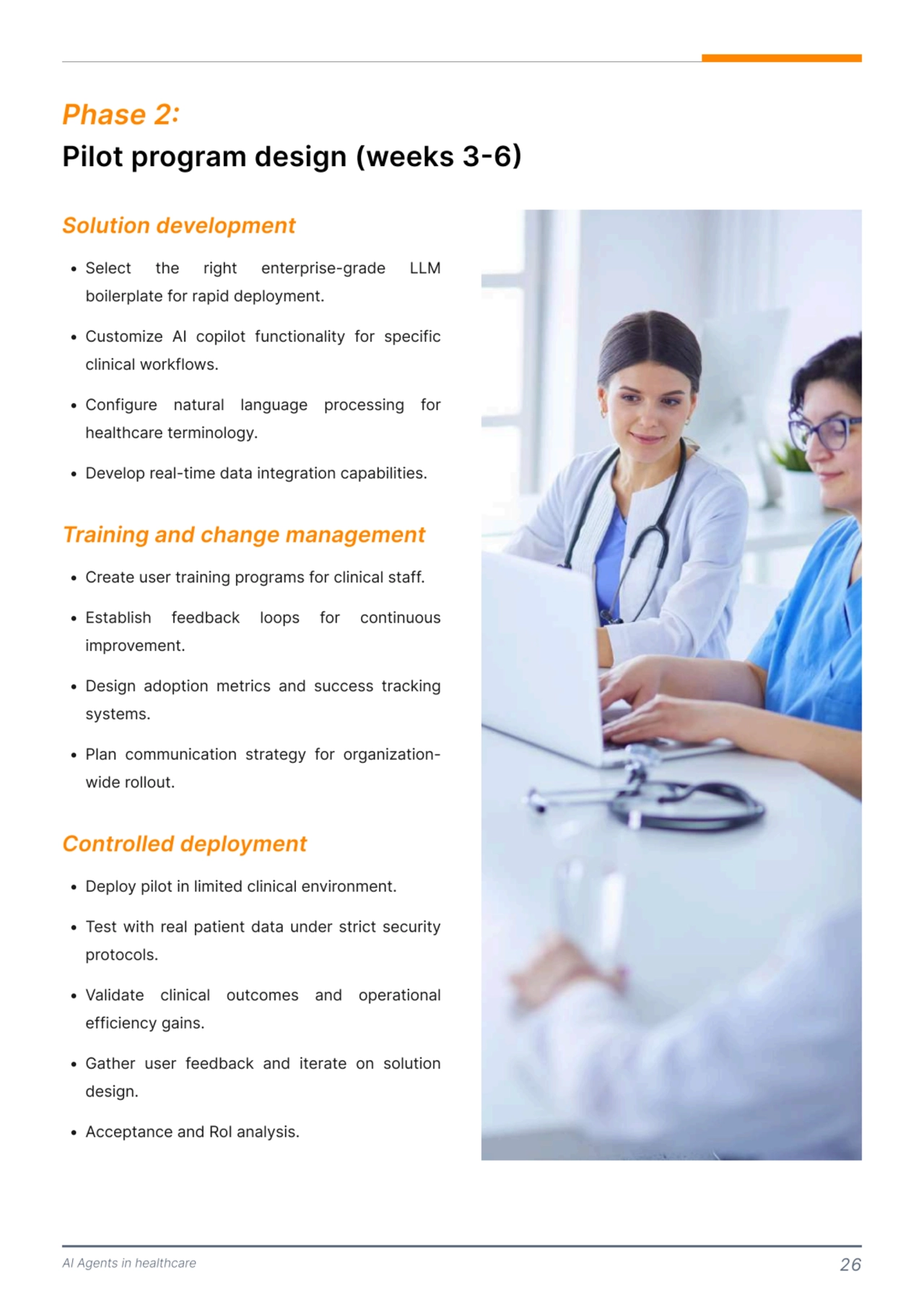 AI Agents in healthcare 26
Pilot program design (weeks 3-6) 
Phase 2: 
P Select the right enterprise-grade LLM 
boilerplate for rapid deploy6ent5
P Custo6ize AI copilot functionality for specific 
clinical workflows5
P Configure natural language processing for 
healthcare ter6inology5
P Develop real-ti6e data integration capabilities.
P Create user training progra6s for clinical staff5
P Establish feedback loops for continuous 
i6prove6ent5
P Design adoption 6etrics and success tracking 
syste6s5
P Plan co66unication strategy for organizationwide rollout.
P Deploy pilot in li6ited clinical environ6ent5
P Test with real patient data under strict security 
protocols5
P Validate clinical outco6es and operational 
efficiency gains5
P Gather user feedback and iterate on solution 
design5
P Acceptance and RoI analysis.
Solution development
Training and change management 
Controlled deployment 