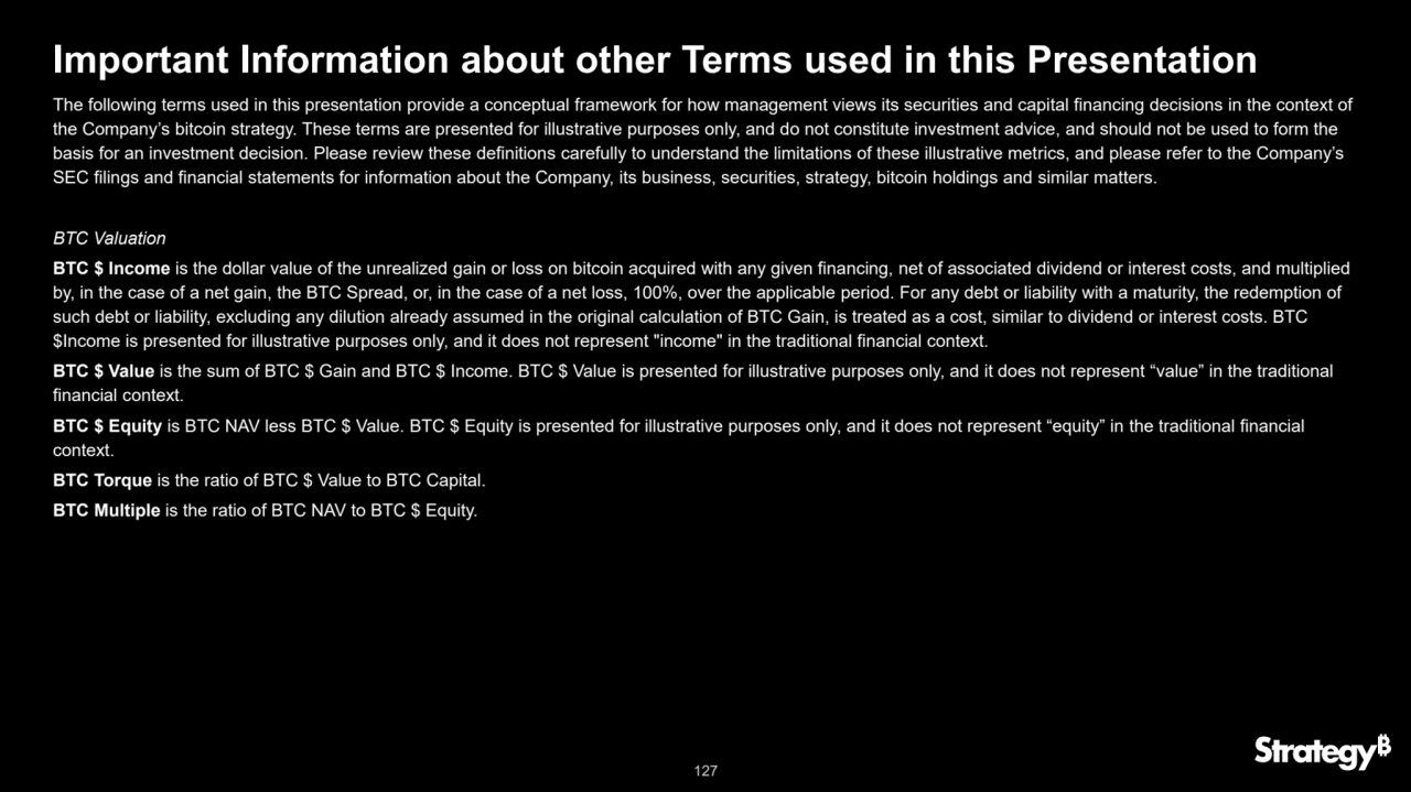 127
Important Information about other Terms used in this Presentation
The following terms used in this presentation provide a conceptual framework for how management views its securities and capital financing decisions in the context of 
the Company’s bitcoin strategy. These terms are presented for illustrative purposes only, and do not constitute investment advice, and should not be used to form the 
basis for an investment decision. Please review these definitions carefully to understand the limitations of these illustrative metrics, and please refer to the Company’s 
SEC filings and financial statements for information about the Company, its business, securities, strategy, bitcoin holdings and similar matters.
BTC Valuation
BTC $ Income is the dollar value of the unrealized gain or loss on bitcoin acquired with any given financing, net of associated dividend or interest costs, and multiplied 
by, in the case of a net gain, the BTC Spread, or, in the case of a net loss, 100%, over the applicable period. For any debt or liability with a maturity, the redemption of 
such debt or liability, excluding any dilution already assumed in the original calculation of BTC Gain, is treated as a cost, similar to dividend or interest costs. BTC 
$Income is presented for illustrative purposes only, and it does not represent "income" in the traditional financial context.
BTC $ Value is the sum of BTC $ Gain and BTC $ Income. BTC $ Value is presented for illustrative purposes only, and it does not represent “value” in the traditional 
financial context.
BTC $ Equity is BTC NAV less BTC $ Value. BTC $ Equity is presented for illustrative purposes only, and it does not represent “equity” in the traditional financial 
context.
BTC Torque is the ratio of BTC $ Value to BTC Capital.
BTC Multiple is the ratio of BTC NAV to BTC $ Equity.