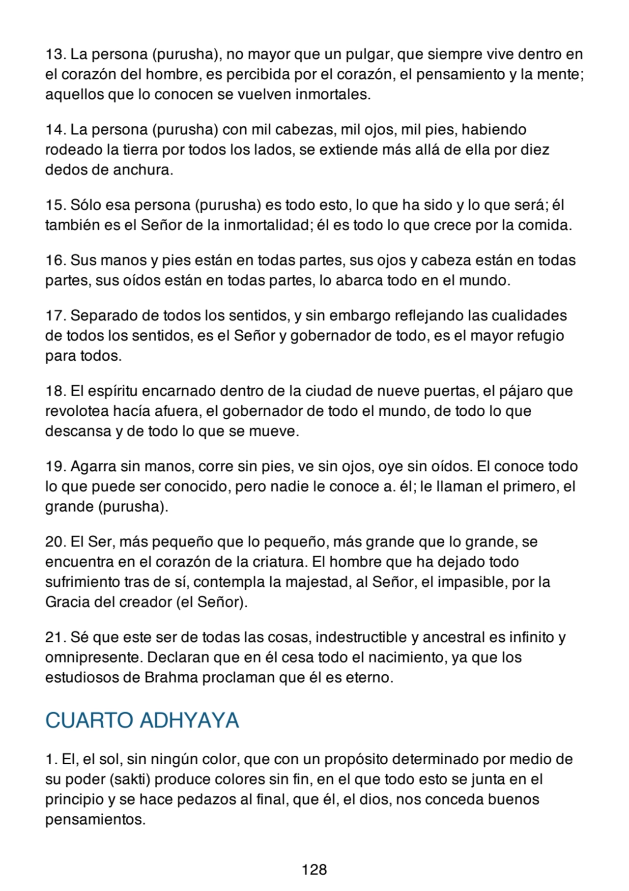13. La persona (purusha), no mayor que un pulgar, que siempre vive dentro en
el corazón del hombre, es percibida por el corazón, el pensamiento y la mente;
aquellos que lo conocen se vuelven inmortales.
14. La persona (purusha) con mil cabezas, mil ojos, mil pies, habiendo
rodeado la tierra por todos los lados, se extiende más allá de ella por diez
dedos de anchura.
15. Sólo esa persona (purusha) es todo esto, lo que ha sido y lo que será; él
también es el Señor de la inmortalidad; él es todo lo que crece por la comida.
16. Sus manos y pies están en todas partes, sus ojos y cabeza están en todas
partes, sus oídos están en todas partes, lo abarca todo en el mundo.
17. Separado de todos los sentidos, y sin embargo reflejando las cualidades
de todos los sentidos, es el Señor y gobernador de todo, es el mayor refugio
para todos.
18. El espíritu encarnado dentro de la ciudad de nueve puertas, el pájaro que
revolotea hacía afuera, el gobernador de todo el mundo, de todo lo que
descansa y de todo lo que se mueve.
19. Agarra sin manos, corre sin pies, ve sin ojos, oye sin oídos. El conoce todo
lo que puede ser conocido, pero nadie le conoce a. él; le llaman el primero, el
grande (purusha).
20. El Ser, más pequeño que lo pequeño, más grande que lo grande, se
encuentra en el corazón de la criatura. El hombre que ha dejado todo
sufrimiento tras de sí, contempla la majestad, al Señor, el impasible, por la
Gracia del creador (el Señor).
21. Sé que este ser de todas las cosas, indestructible y ancestral es infinito y
omnipresente. Declaran que en él cesa todo el nacimiento, ya que los
estudiosos de Brahma proclaman que él es eterno.
CUARTO ADHYAYA
1. El, el sol, sin ningún color, que con un propósito determinado por medio de
su poder (sakti) produce colores sin fin, en el que todo esto se junta en el
principio y se hace pedazos al final, que él, el dios, nos conceda buenos
pensamientos.
128