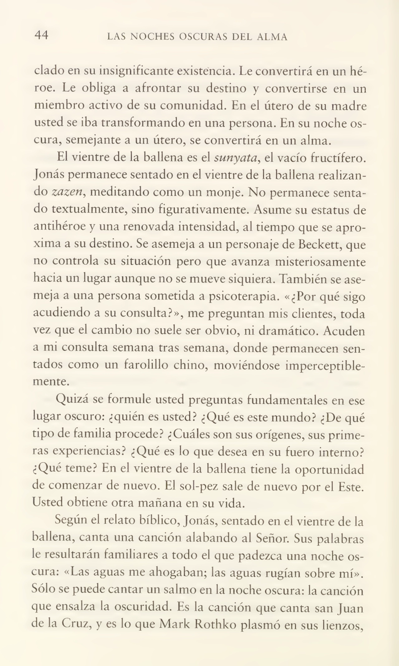 44 LAS NOCHES OSCURAS DEL ALMA
ciado en su insignificante existencia. Le convertirá en un hé¬
roe. Le obliga a afrontar su destino y convertirse en un
miembro activo de su comunidad. En el útero de su madre
usted se iba transformando en una persona. En su noche os¬
cura, semejante a un útero, se convertirá en un alma.
El vientre de la ballena es el sunyata, el vacío fructífero.
Jonás permanece sentado en el vientre de la ballena realizan¬
do zazen, meditando como un monje. No permanece senta¬
do textualmente, sino figurativamente. Asume su estatus de
antihéroe y una renovada intensidad, al tiempo que se apro¬
xima a su destino. Se asemeja a un personaje de Beckett, que
no controla su situación pero que avanza misteriosamente
hacia un lugar aunque no se mueve siquiera. También se ase¬
meja a una persona sometida a psicoterapia. «¿Por qué sigo
acudiendo a su consulta?», me preguntan mis clientes, toda
vez que el cambio no suele ser obvio, ni dramático. Acuden
a mi consulta semana tras semana, donde permanecen sen¬
tados como un farolillo chino, moviéndose imperceptible¬
mente.
Quizá se formule usted preguntas fundamentales en ese
lugar oscuro: ¿quién es usted? ¿Qué es este mundo? ¿De qué
tipo de familia procede? ¿Cuáles son sus orígenes, sus prime¬
ras experiencias? ¿Qué es lo que desea en su fuero interno?
¿Qué teme? En el vientre de la ballena tiene la oportunidad
de comenzar de nuevo. El sol-pez sale de nuevo por el Este.
Usted obtiene otra mañana en su vida.
Según el relato bíblico, Jonás, sentado en el vientre de la
ballena, canta una canción alabando al Señor. Sus palabras
le resultarán familiares a todo el que padezca una noche os¬
cura: «Las aguas me ahogaban; las aguas rugían sobre mí».
Sólo se puede cantar un salmo en la noche oscura: la canción
que ensalza la oscuridad. Es la canción que canta san Juan
de la Cruz, y es lo que Mark Rothko plasmó en sus lienzos,