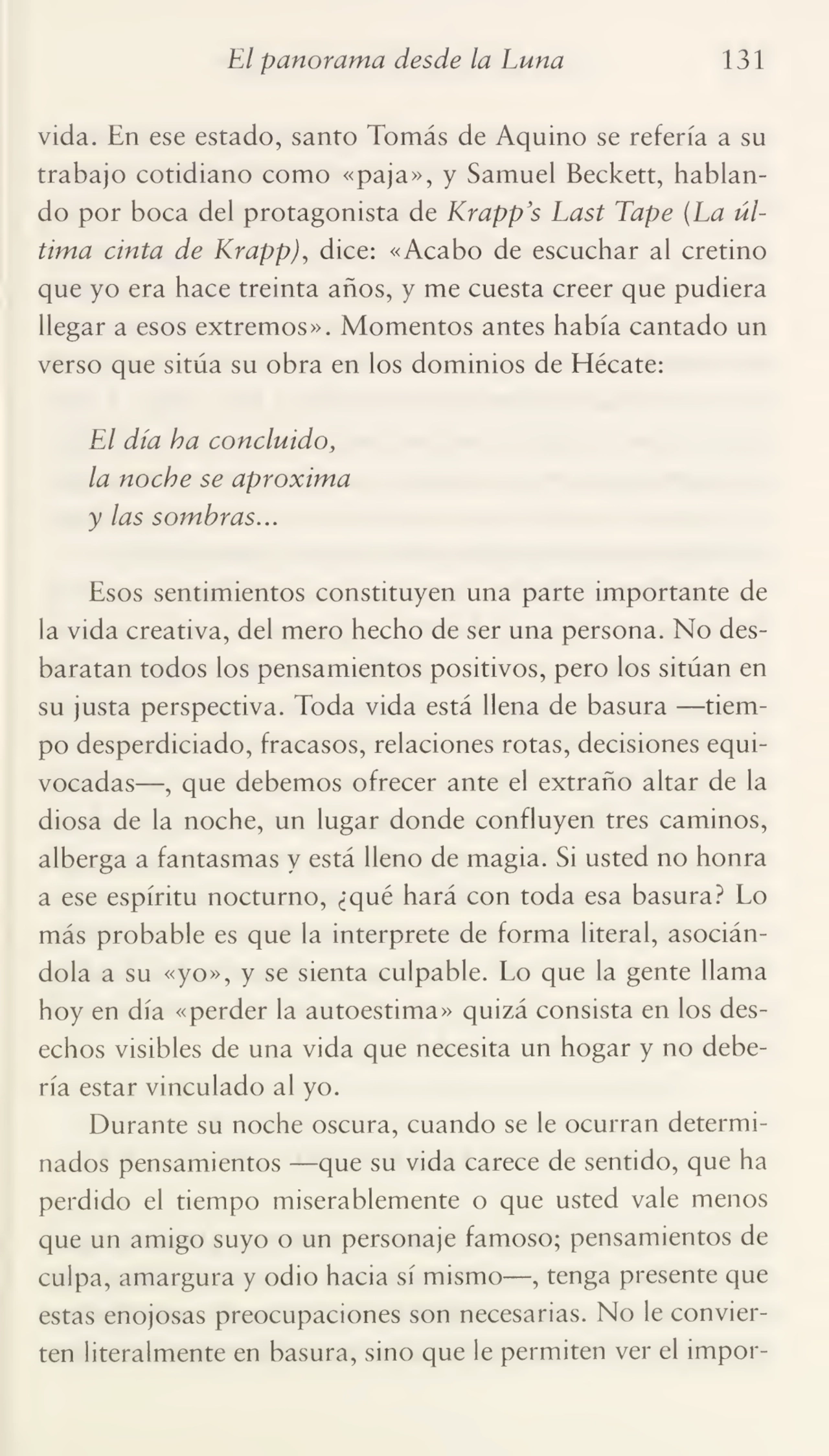 El panorama desde la Luna 131
vida. En ese estado, santo Tomás de Aquino se refería a su
trabajo cotidiano como «paja», y Samuel Beckett, hablan¬
do por boca del protagonista de Krapp’s Last Tape (La úl¬
tima cinta de Krappj, dice: «Acabo de escuchar al cretino
que yo era hace treinta años, y me cuesta creer que pudiera
llegar a esos extremos». Momentos antes había cantado un
verso que sitúa su obra en los dominios de Hécate:
El día ha concluido,
la noche se aproxima
y las sombras...
Esos sentimientos constituyen una parte importante de
la vida creativa, del mero hecho de ser una persona. No des¬
baratan todos los pensamientos positivos, pero los sitúan en
su justa perspectiva. Toda vida está llena de basura -—tiem¬
po desperdiciado, fracasos, relaciones rotas, decisiones equi¬
vocadas—, que debemos ofrecer ante el extraño altar de la
diosa de la noche, un lugar donde confluyen tres caminos,
alberga a fantasmas y está lleno de magia. Si usted no honra
a ese espíritu nocturno, ¿qué hará con toda esa basura? Lo
más probable es que la interprete de forma literal, asocián¬
dola a su «yo», y se sienta culpable. Lo que la gente llama
hoy en día «perder la autoestima» quizá consista en los des¬
echos visibles de una vida que necesita un hogar y no debe¬
ría estar vinculado al yo.
Durante su noche oscura, cuando se le ocurran determi¬
nados pensamientos —que su vida carece de sentido, que ha
perdido el tiempo miserablemente o que usted vale menos
que un amigo suyo o un personaje famoso; pensamientos de
culpa, amargura y odio hacia sí mismo—, tenga presente que
estas enojosas preocupaciones son necesarias. No le convier¬
ten literalmente en basura, sino que le permiten ver el impor-